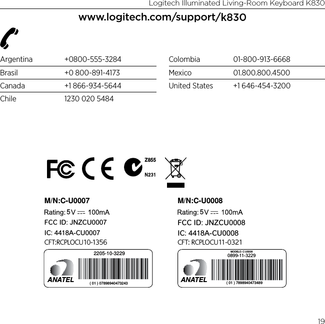 Logitech Illuminated Living-Room Keyboard K83019www.logitech.com/support/k830Argentina +0800-555-3284Brasil  +0 800-891-4173Canada  +1 866-934-5644Chile  1230 020 5484Colombia 01-800-913-6668Mexico 01.800.800.4500United States  +1 646-454-3200M/N:C-U0007CFT:RCPLOCU10-1356Z8555IC: 4418A-CU0007FCC ID: JNZCU00072205-10-3229ANATEL ( 01 ) 07898940473243M/N:C-U00085IC: 4418A-CU0008FCC ID: JNZCU0008CFT: RCPLOCU11-03210899-11-3229MODELO: C-U0008ANATEL ( 01 ) 7898940473489 