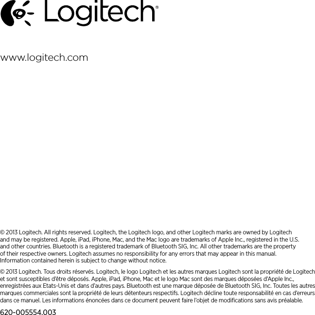 www.logitech.com© 2013 Logitech. All rights reserved. Logitech, the Logitech logo, and other Logitech marks are owned by Logitech andmay be registered. Apple, iPad, iPhone, Mac, and the Mac logo are trademarks of Apple Inc., registered in the U.S. andother countries. Bluetooth is a registered trademark of Bluetooth SIG, Inc. All other trademarks are theproperty of theirrespective owners. Logitech assumes no responsibility for any errors that may appear in this manual. Informationcontained herein is subject to change without notice.© 2013 Logitech. Tous droits réservés. Logitech, le logo Logitech et les autres marques Logitech sont la propriété deLogitech et sont susceptibles d’être déposés. Apple, iPad, iPhone, Mac et le logo Mac sont des marques déposées d’Apple Inc., enregistrées aux Etats-Unis et dans d’autres pays. Bluetooth est une marque déposée de Bluetooth SIG, Inc. Toutes les autres marques commerciales sont la propriété de leurs détenteurs respectifs. Logitech décline toute responsabilité en cas d’erreurs dans ce manuel. Les informations énoncées dans ce document peuvent faire l’objet de modiﬁcations sans avis préalable.620-005554.003