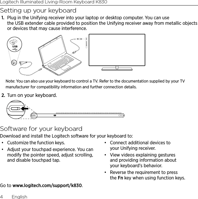 Logitech Illuminated Living-Room Keyboard K8304  EnglishSetting up your keyboard1.  Plug in the Unifying receiver into your laptop or desktop computer. You can use the USB extender cable provided to position the Unifying receiver away from metallic objects or devices that may cause interference.USBNote: You can also use your keyboard to control a TV. Refer to the documentation supplied by your TV manufacturer for compatibility information and further connection details.2.  Turn on your keyboard.Software for your keyboardDownload and install the Logitech software for your keyboard to:• Customize the function keys.• Adjust your touchpad experience. You can modify the pointer speed, adjust scrolling, and disable touchpad tap.• Connect additional devices to your Unifying receiver.• View videos explaining gestures and providing information about your keyboard’s behavior. • Reverse the requirement to press the Fn key when using function keys.Go to www.logitech.com/support/k830.