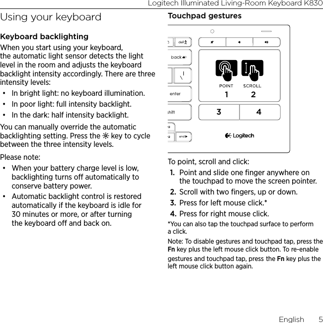 Logitech Illuminated Living-Room Keyboard K830English  5Using your keyboardKeyboard backlightingWhen you start using your keyboard, the automatic light sensor detects the light level in the room and adjusts the keyboard backlight intensity accordingly. There are three intensity levels: • In bright light: no keyboard illumination.• In poor light: full intensity backlight.• In the dark: half intensity backlight.You can manually override the automatic backlighting setting. Press the   key to cycle between the three intensity levels. Please note:• When your battery charge level is low, backlighting turns o automatically to conserve battery power. • Automatic backlight control is restored automatically if the keyboard is idle for 30 minutes or more, or after turning the keyboard o and back on.Touchpad gestures1234To point, scroll and click:1.  Point and slide one ﬁnger anywhere on the touchpad to move the screen pointer.2.  Scroll with two ﬁngers, up or down.3.  Press for left mouse click.*4. Press for right mouse click.*You can also tap the touchpad surface to perform a click. Note: To disable gestures and touchpad tap, press the Fn key plus the left mouse click button. To re-enable gestures and touchpad tap, press the Fn key plus the left mouse click button again.