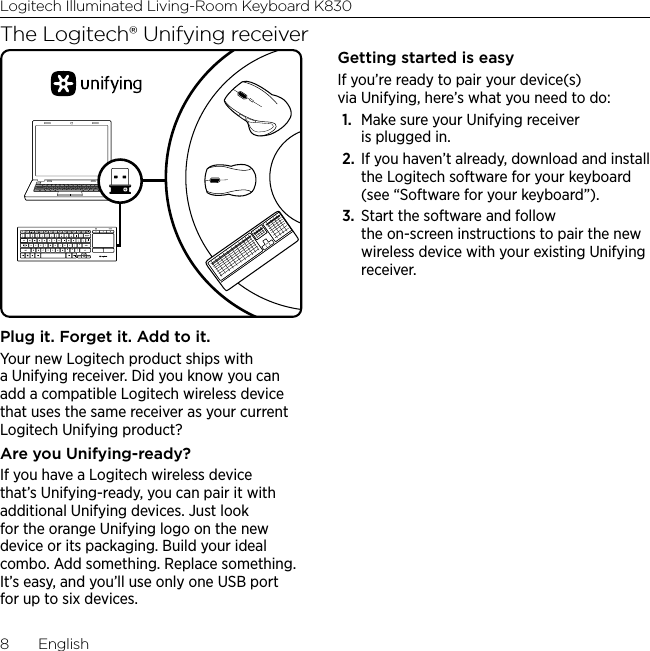 Logitech Illuminated Living-Room Keyboard K8308  EnglishThe Logitech® Unifying receiverPlug it. Forget it. Add to it.Your new Logitech product ships with a Unifying receiver. Did you know you can add a compatible Logitech wireless device that uses the same receiver as your current Logitech Unifying product? Are you Unifying-ready?If you have a Logitech wireless device that’s Unifying-ready, you can pair it with additional Unifying devices. Just look for the orange Unifying logo on the new device or its packaging. Build your ideal combo. Add something. Replace something. It’s easy, and you’ll use only one USB port for up to six devices. Getting started is easyIf you’re ready to pair your device(s) via Unifying, here’s what you need to do:1.  Make sure your Unifying receiver is plugged in.2.  If you haven’t already, download and install the Logitech software for your keyboard (see “Software for your keyboard”).3.  Start the software and follow the on-screen instructions to pair the new wireless device with your existing Unifying receiver. 