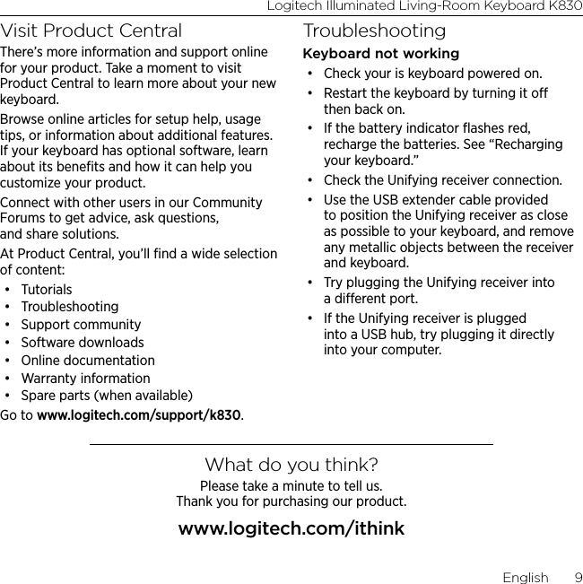 Logitech Illuminated Living-Room Keyboard K830English  9Visit Product CentralThere’s more information and support online for your product. Take a moment to visit Product Central to learn more about your new keyboard.Browse online articles for setup help, usage tips, or information about additional features. If your keyboard has optional software, learn about its beneﬁts and how it can help you customize your product.Connect with other users in our Community Forums to get advice, ask questions, and share solutions.At Product Central, you’ll ﬁnd a wide selection of content:• Tutorials• Troubleshooting• Support community• Software downloads• Online documentation• Warranty information• Spare parts (when available)Go to www.logitech.com/support/k830.TroubleshootingKeyboard not working• Check your is keyboard powered on.• Restart the keyboard by turning it o then back on. • If the battery indicator ﬂashes red, recharge the batteries. See “Recharging your keyboard.”• Check the Unifying receiver connection. • Use the USB extender cable provided to position the Unifying receiver as close as possible to your keyboard, and remove any metallic objects between the receiver and keyboard.• Try plugging the Unifying receiver into a dierent port. • If the Unifying receiver is plugged into a USB hub, try plugging it directly into your computer.What do you think?Please take a minute to tell us.  Thank you for purchasing our product.www.logitech.com/ithink