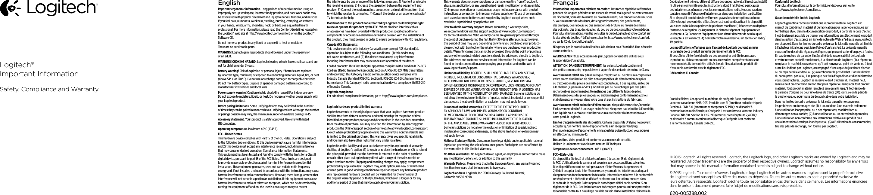 EnglishImportant ergonomic information. Long periods of repetitive motion using an improperly set-up workspace, incorrect body position, and poor work habits may be associated with physical discomfort and injury to nerves, tendons, and muscles. If you feel pain, numbness, weakness, swelling, burning, cramping, or stiness in your hands, wrists, arms, shoulders, neck, or back, see a qualiﬁed health professional. For more information, please read the Comfort Guidelines located on the Logitech® web site at http://www.logitech.com/comfort, or on the Logitech® Software CD.Do not immerse product in any liquid or expose it to heat or moisture. There are no serviceable parts.WARNING! Logitech gaming products should be used under the supervision of an adult. WARNING! CHOKING HAZARD: Logitech steering wheels have small parts and are not for children under 3 years. Battery warning! Risk of explosion or personal injury if batteries are replaced by incorrect type, mutilated, or exposed to conducting materials, liquid, ﬁre, or heat (above 54° C or 130° F). Do not use or recharge damaged rechargeable batteries. Do not mix battery types. Dispose of spent or damaged batteries according to manufacturer instructions and local laws.Power supply warning! Caution electric shock/ﬁre hazard! For indoor use only. Do not expose to moisture, liquid, or heat. Do not use any other power supply with your Logitech product. Device paring limitations. Some Unifying devices may be limited in the number of times they can be paired (connected) to a Unifying receiver. Although the number of parings possible may vary, the minimum number of available pairings is 45.Accessory statement. Your product is safety approved. Use only with listed ITE computers.Operating temperature. Maximum 40°C (104° F).FCC—United States This hardware device complies with Part 15 of the FCC Rules. Operation is subject  to the following two conditions: 1) this device may not cause harmful interference, and 2) this device must accept any interference received, including interference  that may cause undesired operation. Compliance Information Statements: This equipment has been tested and found to comply with the limits for a Class B digital device, pursuant to part 15 of the FCC Rules. These limits are designed to provide reasonable protection against harmful interference in a residential installation. This equipment generates, uses and can radiate radio frequency energy and, if not installed and used in accordance with the instructions, may cause harmful interference to radio communications. However, there is no guarantee that interference will not occur in a particular installation. If this equipment does cause harmful interference to radio or television reception, which can be determined by turning the equipment o and on, the user is encouraged to try to correct the interference by one or more of the following measures: 1) Reorient or relocate the receiving antenna. 2) Increase the separation between the equipment and receiver. 3) Connect the equipment into an outlet on a circuit dierent from that to which the receiver is connected. 4) Consult the dealer or an experienced radio/TV technician for help.Modiﬁcations to this product not authorized by Logitech could void  your right to use or operate this product by the FCC. Where shielded interface cables or accessories have been provided with the product or speciﬁed additional components or accessories elsewhere deﬁned to be used  with the installation of the product, they must be used in order to ensure compliance with FCC regulations.Canada (IC) Statements:  This device complies with Industry Canada licence-exempt RSS standard(s). Operation is subject to the following two conditions:  (1) this device may not cause interference, and (2) this device must accept any interference, including interference that may cause undesired operation of the device. Corded products: This Class B digital apparatus complies with Canadian ICES-003. Cordless (Radio Transmitter) products: Section A. RSS-310 (27 MHz transmitters and receivers): This Category II radio communication device complies with Industry Canada Standard RSS-310. Section B. RSS-210 (2.4 GHz transmitters or transceivers): This Category I radio communication device complies with RSS-210 of Industry Canada.Logitech compliance For additional compliance information, go to http://www.logitech.com/compliance.Logitech hardware product limited warrantyLogitech warrants to the original purchaser that your Logitech hardware product shall be free from defects in material and workmanship for the period of time, identiﬁed on your product package and/or contained in the user documentation, from the date of purchase. You may also ﬁnd this information by selecting your product in the Online Support section of our website at www.logitech.com/support. Except where prohibited by applicable law, this warranty is nontransferable and is limited to the original purchaser. This warranty gives you speciﬁc legal rights, and you may also have other rights that vary under local laws. Logitech’s entire liability and your exclusive remedy for any breach of warranty shall be, at Logitech’s option, (1) to repair or replace the hardware, or (2) to refund the price paid, provided that the hardware is returned to the point of purchase or such other place as Logitech may direct with a copy of the sales receipt or dated itemized receipt. Shipping and handling charges may apply, except where prohibited by applicable law. Logitech may, at its option, use new or refurbished or used parts in good working condition to repair or replace any hardware product. Any replacement hardware product will be warranted for the remainder of the original warranty period or thirty (30) days, whichever is longer or for any additional period of time that may be applicable in your jurisdiction.This warranty does not cover problems or damage resulting from (1) accident, abuse, misapplication, or any unauthorized repair, modiﬁcation or disassembly; (2) improper operation or maintenance, usage not in accordance with product instructions or connection to improper voltage supply; or (3) use of consumables, such as replacement batteries, not supplied by Logitech except where such restriction is prohibited by applicable law.How to obtain warranty support. Before submitting a warranty claim, we recommend you visit the support section at www.logitech.com/support for technical assistance. Valid warranty claims are generally processed through the point of purchase during the ﬁrst thirty (30) days after purchase; however, this period of time may vary depending on where you purchased your product - please check with Logitech or the retailer where you purchased your product for details. Warranty claims that cannot be processed through the point of purchase and any other product related questions should be addressed directly to Logitech. The addresses and customer service contact information for Logitech can be found in the documentation accompanying your product and on the web at www.logitech.com/support.Limitation of liability. LOGITECH SHALL NOT BE LIABLE FOR ANY SPECIAL, INDIRECT, INCIDENTAL OR CONSEQUENTIAL DAMAGES WHATSOEVER, INCLUDING BUT NOT LIMITED TO LOSS OF PROFITS, REVENUE OR DATA (WHETHER DIRECT OR INDIRECT) OR COMMERCIAL LOSS FOR BREACH OF ANY EXPRESS OR IMPLIED WARRANTY ON YOUR PRODUCT EVEN IF LOGITECH HAS BEEN ADVISED OF THE POSSIBILITY OF SUCH DAMAGES. Some jurisdictions do not allow the exclusion or limitation of special, indirect, incidental or consequential damages, so the above limitation or exclusion may not apply to you.Duration of implied warranties. EXCEPT TO THE EXTENT PROHIBITED BY APPLICABLE LAW, ANY IMPLIED WARRANTY OR CONDITION OF MERCHANTABILITY OR FITNESS FOR A PARTICULAR PURPOSE OF THIS HARDWARE PRODUCT IS LIMITED IN DURATION TO THE DURATION OF THE APPLICABLE LIMITED WARRANTY PERIOD FOR YOUR PRODUCT. Some jurisdictions do not allow the exclusion or limitation of special, indirect, incidental or consequential damages, so the above limitation or exclusion may not apply to you.National Statutory Rights. Consumers have legal rights under applicable national legislation governing the sale of consumer goods. Such rights are not aected by the warranties in this Limited Warranty.No Other Warranties. No Logitech dealer, agent, or employee is authorized to make any modiﬁcation, extension, or addition to this warranty.Warranty Periods. Please note that in the European Union, any warranty period less than two years shall be increased to two years.Logitech address. Logitech, Inc. 7600 Gateway Boulevard, Newark, California 94560-9998FrançaisInformations importantes relatives au confort. Des tâches répétitives eectuées pendant de longues périodes et un espace de travail mal agencé peuvent entraîner de l’inconfort, voire des blessures au niveau des nerfs, des tendons et des muscles. Si vous ressentez des douleurs, des engourdissements, des gonﬂements, des crampes, des raideurs ou des sensations de brûlure, au niveau des mains, des poignets, des bras, des épaules, du cou ou du dos, consultez votre médecin. Pour plus d’informations, veuillez consulter le guide Logitech et votre confort sur le site Web de Logitech® à l’adresse suivante: http://www.logitech.com/comfort, ou sur le CD du logiciel Logitech®. N’exposez pas le produit à des liquides, à la chaleur ou à l’humidité. Il ne nécessite aucun entretien.AVERTISSEMENT! Les accessoires de jeu Logitech doivent être utilisés sous la supervision d’un adulte.ATTENTION! DANGER D’ETOUFFEMENT: les volants Logitech contiennent des petits composants; ne pas laisser à la portée des enfants de moins de 3 ans. Avertissement relatif aux piles Un risque d’explosion ou de blessures corporelles existe en cas d’utilisation de piles non appropriées, de détérioration des piles ou d’exposition des piles à des matériaux conducteurs, à des liquides, au feu ou à la chaleur (supérieure à 54° C). N’utilisez pas ou ne rechargez pas des piles rechargeables endommagées. Ne mélangez pas diérents types de piles. Débarrassez-vous des piles usagées ou endommagées conformément aux lois et règlements en vigueur dans votre pays et aux instructions du fabricant.Avertissement relatif au boîtier d’alimentation: risque d’électrocution/incendie! Exclusivement destiné à un usage en intérieur. N’exposez pas le boîtier à l’humidité, à un liquide ou à la chaleur. N’utilisez aucun autre boîtier d’alimentation avec votre produit Logitech. Limites d’appariements des dispositifs. Certains dispositifs Unifying ne peuvent accepter qu’un nombre limité d’appariements à un récepteur Unifying. Bien que le nombre d’appariements envisageables puisse ﬂuctuer, vous pouvez en eectuer au minimum 45.Déclaration. Votre produit est conforme aux normes de sécurité.  Utilisez-le uniquement avec les ordinateurs ITE indiqués.Température de fonctionnement. 40° C (104° F).FCC—Etats-Unis Ce dispositif a été testé et déclaré conforme à la section 15 du règlement de la FCC. L’utilisation de la caméra est soumise aux deux conditions suivantes: 1) le dispositif concerné ne doit pas causer d’interférences dangereuses et 2) il doit accepter toute interférence reçue, y compris les interférences risquant d’engendrer un fonctionnement indésirable. Informations relatives à la conformité: cet équipement a été testé et déclaré conforme aux limitations prévues dans le cadre de la catégorie B des appareils numériques déﬁni par la section 15 du règlement de la FCC. Ces limitations ont été conçues pour fournir une protection raisonnable contre tout brouillage nuisible au sein d’une installation résidentielle. Cet équipement génère, utilise et diuse des ondes radio et, s’il n’est pas installé ni utilisé en conformité avec les instructions dont il fait l’objet, peut causer des interférences gênantes avec les communications radio. Nous ne saurions toutefois garantir l’absence d’interférences dans une installation particulière. Si ce dispositif produit des interférences graves lors de réceptions radio ou télévisées qui peuvent être détectées en activant ou désactivant le dispositif, vous êtes invité à les supprimer de plusieurs manières: 1) Réorienter ou déplacer l’antenne de réception. 2) Augmenter la distance séparant l’équipement et le récepteur. 3) Connecter l’équipement à un circuit diérent de celui auquel le récepteur est connecté. 4) Contacter votre revendeur ou un technicien radio/TV qualiﬁé. Les modiﬁcations eectuées sans l’accord de Logitech peuvent annuler la garantie de ce produit en vertu du règlement de la FCC. Si des câbles d’interface blindés ou des accessoires ont été fournis avec le produit ou si des composants ou des accessoires complémentaires sont recommandés, ils doivent être utilisés lors de l’installation du produit aﬁn d’assurer la conformité avec le règlement FCC.Déclarations IC Canada: Ce dispositif est conforme à la norme CNR-210 d’Industrie Canada applicable aux appareils radio exempts de licence. Son exploitation est autorisée aux deux conditions suivantes: (1) le dispositif ne doit pas produire de brouillage préjudiciable, et (2) ce dispositif doit accepter tout brouillage reçu, y compris un brouillage susceptible de provoquer un fonctionnement indésirable. Produits ﬁlaires: Cet appareil numérique de catégorie B est conforme à la norme canadienne NMB-003. Produits sans ﬁl (émetteur radioélectrique): Section A. CNR-310 (émetteurs et récepteurs 27 MHz): ce dispositif à communication radioélectrique Catégorie II est conforme à la norme Industry Canada CNR-310. Section B. CNR-210 (émetteurs et récepteurs 2,4 GHz): ce dispositif à communication radioélectrique Catégorie I est conforme à la norme Industry Canada CNR-210.Conformité Logitech Pour plus d’informations sur la conformité, rendez-vous sur le site http://www.logitech.com/compliance.Garantie matérielle limitée LogitechLogitech garantit à l’acheteur initial que le produit matériel Logitech est exempt de tout défaut matériel et de fabrication pour la période indiquée sur l’emballage et/ou dans la documentation du produit, à partir de la date d’achat. Il est également possible de trouver ces informations en sélectionnant le produit dans la section d’assistance en ligne de notre site Web à l’adresse www.logitech.com/support. Dans les limites du cadre prévu par la loi, cette garantie est limitée à l’acheteur initial et ne peut faire l’objet d’un transfert. La présente garantie vous confère des droits légaux spéciﬁques, qui peuvent varier d’un pays à l’autre. En cas de rupture de garantie, l’intégralité de la responsabilité de Logitech et votre recours exclusif consisteront, à la discrétion de Logitech: (1) à réparer ou remplacer le matériel, sous réserve qu’il soit renvoyé au point de vente ou à tout autre lieu indiqué par Logitech, accompagné d’une copie du justiﬁcatif d’achat ou du reçu détaillé et daté, ou (2) à rembourser le prix d’achat. Dans les limites du cadre prévu par la loi, il se peut que des frais d’expédition et d’administration vous soient facturés. Logitech se réserve le droit d’utiliser du matériel neuf, remis à neuf ou d’occasion en bon état pour réparer ou remplacer tout produit matériel. Tout produit matériel remplacé sera garanti jusqu’à l’échéance de la garantie d’origine ou pour une durée de trente (30) jours, selon la période la plus longue, ou pour toute durée applicable dans votre juridiction.Dans les limites du cadre prévu par la loi, cette garantie ne couvre pas les problèmes ou dommages dus (1) à un accident, à un mauvais traitement, à une utilisation inappropriée, ou à des réparations, modiﬁcations ou démontages non autorisés; (2) à une utilisation ou un entretien inappropriés, à une utilisation non conforme aux instructions relatives au produit ou à une alimentation électrique inadéquate; ou (3) à l’utilisation de consommables, tels des piles de rechange, non fournis par Logitech.Logitech®Important InformationSafety, Compliance and Warranty© 2013 Logitech. All rights reserved. Logitech, the Logitech logo, and other Logitech marks are owned by Logitech and maybe registered. All other trademarks are the property of their respective owners. Logitech assumes no responsibility forany errors that may appear in this manual. Information contained herein is subject to change without notice.© 2013 Logitech. Tous droits réservés. Logitech, le logo Logitech et les autres marques Logitech sont la propriété exclusive de Logitech et sont susceptibles d’être des marques déposées. Toutes les autres marques sont la propriété exclusive de leursdétenteurs respectifs. Logitech décline toute responsabilité en cas d’erreurs dans ce manuel. Les informations énoncées dans le présent document peuvent faire l’objet de modiﬁcations sans avis préalable.620-005388.002Le présent appareil est conforme aux CNR d&apos;Industrie Canada applicables aux appareils radio exempts de licence. L&apos;exploitation est autorisée aux deux conditions   suivantes : (1) l&apos;appareil ne doit pas produire de brouillage, et (2) l&apos;utilisateur de l&apos;appareil doit accepter tout brouillage radioélectrique subi, même si le brouillage est susceptible d&apos;en compromettre le fonctionnement.
