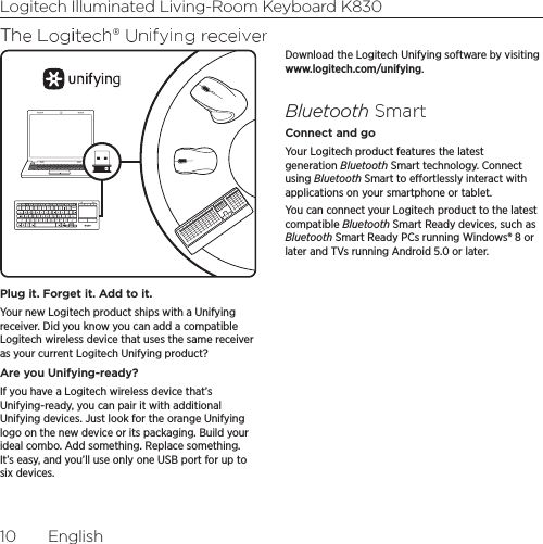 Logitech Illuminated Living-Room Keyboard K83010  EnglishThe Logitech® Unifying receiverPlug it. Forget it. Add to it.Your new Logitech product ships with a Unifying receiver. Did you know you can add a compatible Logitech wireless device that uses the same receiver as your current Logitech Unifying product? Are you Unifying-ready?If you have a Logitech wireless device that’s Unifying-ready, you can pair it with additional Unifying devices. Just look for the orange Unifying logo on the new device or its packaging. Build your ideal combo. Add something. Replace something. It’s easy, and you’ll use only one USB port for up to six devices. Download the Logitech Unifying software by visiting www.logitech.com/unifying.Bluetooth SmartConnect and goYour Logitech product features the latest generation Bluetooth Smart technology. Connect using Bluetooth Smart to eortlessly interact with applications on your smartphone or tablet. You can connect your Logitech product to the latest compatible Bluetooth Smart Ready devices, such as Bluetooth Smart Ready PCs running Windows® 8 or later and TVs running Android 5.0 or later. 