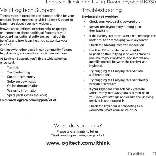 Logitech Illuminated Living-Room Keyboard K830English  11Visit Logitech SupportThere’s more information and support online for your product. Take a moment to visit Logitech Support to learn more about your new keyboard.Browse online articles for setup help, usage tips, or information about additional features. If your keyboard has optional software, learn about its beneﬁts and how it can help you customize your product.Connect with other users in our Community Forums to get advice, ask questions, and share solutions.At Logitech Support, you’ll ﬁnd a wide selection of content:•  Tutorials•  Troubleshooting•  Support community•  Software downloads•  Online documentation•  Warranty information•  Spare parts (when available)Go to www.logitech.com/support/k830.TroubleshootingKeyboard not working•  Check your keyboard is powered on.•  Restart the keyboard by turning it o then back on. •  If the battery indicator ﬂashes red, recharge the batteries. See ‘Recharging your keyboard.’•  Check the Unifying receiver connection. •  Use the USB extender cable provided to position the Unifying receiver as close as possible to your keyboard, and remove any metallic objects between the receiver and keyboard.•  Try plugging the Unifying receiver into a dierent port. •  Try plugging the Unifying receiver directly into your computer.•  If your keyboard connects via Bluetooth Smart, verify that Bluetooth is turned on in your device’s settings and ensure the Unifying receiver is not plugged in.•  Check the keyboard is connecting to a Bluetooth Smart enabled PC or TV.What do you think?Please take a minute to tell us.  Thank you for purchasing our product.www.logitech.com/ithink