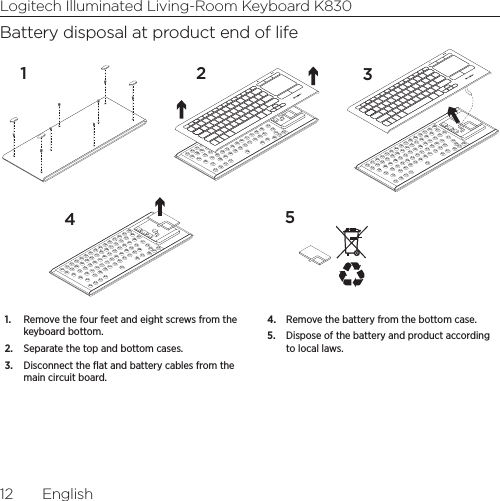 Logitech Illuminated Living-Room Keyboard K83012  EnglishBattery disposal at product end of life124351.  Remove the four feet and eight screws from the keyboard bottom.2.  Separate the top and bottom cases.3.  Disconnect the ﬂat and battery cables from the main circuit board. 4.  Remove the battery from the bottom case. 5.  Dispose of the battery and product according to local laws.