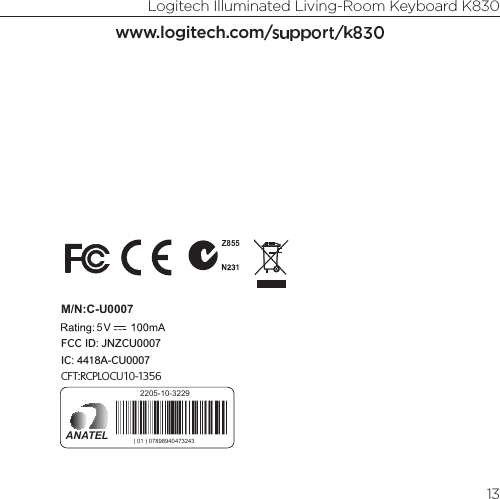 Logitech Illuminated Living-Room Keyboard K83013www.logitech.com/support/k830M/N:C-U0007CFT:RCPLOCU10-1356Z8555IC: 4418A-CU0007FCC ID: JNZCU00072205-10-3229ANATEL ( 01 ) 07898940473243M/N:C-U00085IC: 4418A-CU0008FCC ID: JNZCU0008CFT: RCPLOCU11-03210899-11-3229MODELO: C-U0008ANATEL ( 01 ) 7898940473489 