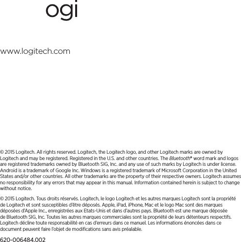 www.logitech.com© 2015 Logitech. All rights reserved. Logitech, the Logitech logo, and other Logitech marks are owned by Logitech andmay be registered. Registered in the U.S. andother countries. The Bluetooth® word mark and logos are registered trademarks owned by Bluetooth SIG, Inc. and any use of such marks by Logitech is under license. Android is a trademark of Google Inc. Windows is a registered trademark of Microsoft Corporation in the United States and/or other countries. All other trademarks are theproperty of theirrespective owners. Logitech assumes no responsibility for any errors that may appear in this manual. Informationcontained herein is subject to change without notice.© 2015 Logitech. Tous droits réservés. Logitech, le logo Logitech et les autres marques Logitech sont la propriété deLogitech et sont susceptibles d’être déposés. Apple, iPad, iPhone, Mac et le logo Mac sont des marques déposées d’Apple Inc., enregistrées aux Etats-Unis et dans d’autres pays. Bluetooth est une marque déposée de Bluetooth SIG, Inc. Toutes les autres marques commerciales sont la propriété de leurs détenteurs respectifs. Logitech décline toute responsabilité en cas d’erreurs dans ce manuel. Les informations énoncées dans ce document peuvent faire l’objet de modiﬁcations sans avis préalable.620-006484.002