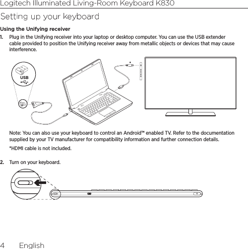 Logitech Illuminated Living-Room Keyboard K8304  EnglishSetting up your keyboardUsing the Unifying receiver1.  Plug in the Unifying receiver into your laptop or desktop computer. You can use the USB extender cable provided to position the Unifying receiver away from metallic objects or devices that may cause interference.USB*Note: You can also use your keyboard to control an Android™ enabled TV. Refer to the documentation supplied by your TV manufacturer for compatibility information and further connection details.*HDMI cable is not included.2.  Turn on your keyboard.