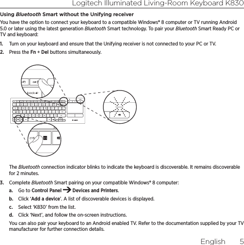 Logitech Illuminated Living-Room Keyboard K830English  5Using Bluetooth Smart without the Unifying receiverYou have the option to connect your keyboard to a compatible Windows® 8 computer or TV running Android 5.0 or later using the latest generation Bluetooth Smart technology. To pair your Bluetooth Smart Ready PC or TV and keyboard:1.  Turn on your keyboard and ensure that the Unifying receiver is not connected to your PC or TV.2.  Press the Fn + Del buttons simultaneously.The Bluetooth connection indicator blinks to indicate the keyboard is discoverable. It remains discoverable for 2 minutes.3.  Complete Bluetooth Smart pairing on your compatible Windows® 8 computer:a.  Go to Control Panel   Devices and Printers.b.  Click ‘Add a device’. A list of discoverable devices is displayed. c.  Select ‘K830’ from the list. d.  Click ‘Next’, and follow the on-screen instructions.You can also pair your keyboard to an Android enabled TV. Refer to the documentation supplied by your TV manufacturer for further connection details.