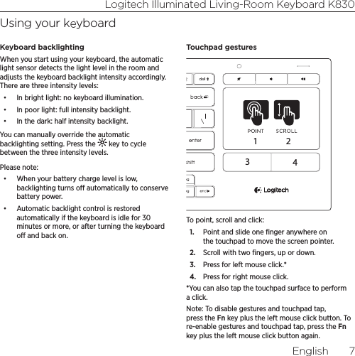 Logitech Illuminated Living-Room Keyboard K830English  7Using your keyboardKeyboard backlightingWhen you start using your keyboard, the automatic light sensor detects the light level in the room and adjusts the keyboard backlight intensity accordingly. There are three intensity levels: •  In bright light: no keyboard illumination.•  In poor light: full intensity backlight.•  In the dark: half intensity backlight.You can manually override the automatic backlighting setting. Press the   key to cycle between the three intensity levels. Please note:•  When your battery charge level is low, backlighting turns o automatically to conserve battery power. •  Automatic backlight control is restored automatically if the keyboard is idle for 30 minutes or more, or after turning the keyboard o and back on. Touchpad gestures1234To point, scroll and click:1.  Point and slide one ﬁnger anywhere on the touchpad to move the screen pointer.2.  Scroll with two ﬁngers, up or down.3.  Press for left mouse click.*4.  Press for right mouse click.*You can also tap the touchpad surface to perform a click. Note: To disable gestures and touchpad tap, press the Fn key plus the left mouse click button. To re-enable gestures and touchpad tap, press the Fn key plus the left mouse click button again. 