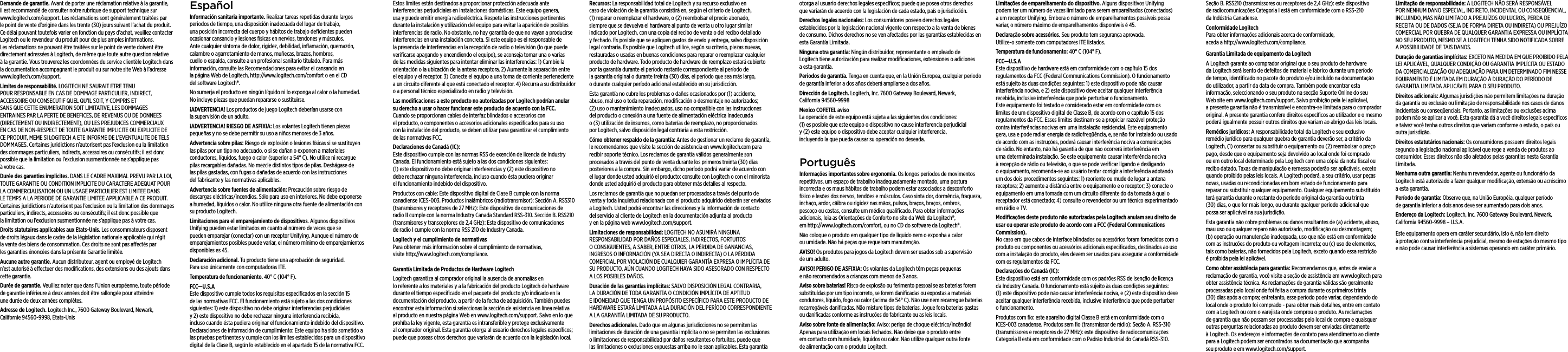 Demande de garantie. Avant de porter une réclamation relative à la garantie, il est recommandé de consulter notre rubrique de support technique sur www.logitech.com/support. Les réclamations sont généralement traitées par le point de vente d’origine dans les trente (30) jours suivant l’achat du produit. Ce délai pouvant toutefois varier en fonction du pays d’achat, veuillez contacter Logitech ou le revendeur du produit pour de plus amples informations. Les réclamations ne pouvant être traitées sur le point de vente doivent être directement adressées à Logitech, de même que toute autre question relative à la garantie. Vous trouverez les coordonnées du service clientèle Logitech dans la documentation accompagnant le produit ou sur notre site Web à l’adresse www.logitech.com/support.Limites de responsabilité. LOGITECH NE SAURAIT ETRE TENU POUR RESPONSABLE EN CAS DE DOMMAGE PARTICULIER, INDIRECT, ACCESSOIRE OU CONSECUTIF QUEL QU’IL SOIT, Y COMPRIS ET SANS QUE CETTE ENUMERATION SOIT LIMITATIVE, LES DOMMAGES ENTRAINES PAR LA PERTE DE BENEFICES, DE REVENUS OU DE DONNEES (DIRECTEMENT OU INDIRECTEMENT), OU LES PREJUDICES COMMERCIAUX EN CAS DE NON-RESPECT DE TOUTE GARANTIE IMPLICITE OU EXPLICITE DE CE PRODUIT, MEME SI LOGITECH A ETE INFORME DE L’EVENTUALITE DE TELS DOMMAGES. Certaines juridictions n’autorisent pas l’exclusion ou la limitation des dommages particuliers, indirects, accessoires ou consécutifs; il est donc possible que la limitation ou l’exclusion susmentionnée ne s’applique pas à votre cas.Durée des garanties implicites. DANS LE CADRE MAXIMAL PREVU PAR LA LOI, TOUTE GARANTIE OU CONDITION IMPLICITE DU CARACTERE ADEQUAT POUR LA COMMERCIALISATION OU UN USAGE PARTICULIER EST LIMITEE DANS LE TEMPS A LA PERIODE DE GARANTIE LIMITEE APPLICABLE A CE PRODUIT. Certaines juridictions n’autorisent pas l’exclusion ou la limitation des dommages particuliers, indirects, accessoires ou consécutifs; il est donc possible que la limitation ou l’exclusion susmentionnée ne s’applique pas à votre cas.Droits statutaires applicables aux Etats-Unis. Les consommateurs disposent de droits légaux dans le cadre de la législation nationale applicable qui régit la vente des biens de consommation. Ces droits ne sont pas aectés par les garanties énoncées dans la présente Garantie limitée.Aucune autre garantie. Aucun distributeur, agent ou employé de Logitech n’est autorisé à eectuer des modiﬁcations, des extensions ou des ajouts dans cette garantie.Durée de garantie. Veuillez noter que dans l’Union européenne, toute période de garantie inférieure à deux années doit être rallongée pour atteindre une durée de deux années complètes.Adresse de Logitech. Logitech Inc., 7600 Gateway Boulevard, Newark, Californie 94560-9998, Etats-UnisEspañolInformación sanitaria importante. Realizar tareas repetidas durante largos periodos de tiempo, una disposición inadecuada del lugar de trabajo, una posición incorrecta del cuerpo y hábitos de trabajo deﬁcientes pueden ocasionar cansancio y lesiones físicas en nervios, tendones y músculos. Ante cualquier síntoma de dolor, rigidez, debilidad, inﬂamación, quemazón, calambre o agarrotamiento de manos, muñecas, brazos, hombros, cuello o espalda, consulte a un profesional sanitario titulado. Para más información, consulte las Recomendaciones para evitar el cansancio en la página Web de Logitech, http://www.logitech.com/comfort o en el CD del software Logitech®.No sumerja el producto en ningún líquido ni lo exponga al calor o la humedad. No incluye piezas que puedan repararse o sustituirse. ¡ADVERTENCIA! Los productos de juego Logitech deberían usarse con la supervisión de un adulto.¡ADVERTENCIA! RIESGO DE ASFIXIA: Los volantes Logitech tienen piezas pequeñas y no se debe permitir su uso a niños menores de 3 años. Advertencia sobre pilas: Riesgo de explosión o lesiones físicas si se sustituyen las pilas por un tipo no adecuado, o si se dañan o exponen a materiales conductores, líquidos, fuego o calor (superior a 54° C). No utilice ni recargue pilas recargables dañadas. No mezcle distintos tipos de pilas. Deshágase de las pilas gastadas, con fugas o dañadas de acuerdo con las instrucciones del fabricante y las normativas aplicables. Advertencia sobre fuentes de alimentación: Precaución sobre riesgo de descargas eléctricas/incendios. Sólo para uso en interiores. No debe exponerse a humedad, líquidos o calor. No utilice ninguna otra fuente de alimentación con su producto Logitech. Limitaciones para el emparejamiento de dispositivos. Algunos dispositivos Unifying pueden estar limitados en cuanto al número de veces que se pueden emparejar (conectar) con un receptor Unifying. Aunque el número de emparejamientos posibles puede variar, el número mínimo de emparejamientos disponibles es 45.Declaración adicional. Tu producto tiene una aprobación de seguridad. Para uso únicamente con computadoras ITE.Temperatura de funcionamiento. 40° C (104° F).FCC—U.S.A Este dispositivo cumple todos los requisitos especiﬁcados en la sección 15 de las normativas FCC. El funcionamiento está sujeto a las dos condiciones siguientes: 1) este dispositivo no debe originar interferencias perjudiciales y 2) este dispositivo no debe rechazar ninguna interferencia recibida, incluso cuando ésta pudiera originar el funcionamiento indebido del dispositivo. Declaraciones de información de cumplimiento: Este equipo ha sido sometido a las pruebas pertinentes y cumple con los límites establecidos para un dispositivo digital de la Clase B, según lo establecido en el apartado 15 de la normativa FCC. Estos límites están destinados a proporcionar protección adecuada ante interferencias perjudiciales en instalaciones domésticas. Este equipo genera, usa y puede emitir energía radioeléctrica. Respete las instrucciones pertinentes durante la instalación y utilización del equipo para evitar la aparición de posibles interferencias de radio. No obstante, no hay garantía de que no vayan a producirse interferencias en una instalación concreta. Si este equipo es el responsable de la presencia de interferencias en la recepción de radio o televisión (lo que puede veriﬁcarse apagando y encendiendo el equipo), se aconseja tomar una o varias de las medidas siguientes para intentar eliminar las interferencias: 1) Cambie la orientación o la ubicación de la antena receptora. 2) Aumente la separación entre el equipo y el receptor. 3) Conecte el equipo a una toma de corriente perteneciente a un circuito diferente al que está conectado el receptor. 4) Recurra a su distribuidor o a personal técnico especializado en radio y televisión.Las modiﬁcaciones a este producto no autorizadas por Logitech podrían anular su derecho a usar o hacer funcionar este producto de acuerdo con la FCC. Cuando se proporcionan cables de interfaz blindados o accesorios con el producto, o componentes o accesorios adicionales especiﬁcados para su uso con la instalación del producto, se deben utilizar para garantizar el cumplimiento de las normativas FCC.Declaraciones de Canadá (IC):    Este dispositivo cumple con las normas RSS de exención de licencia de Industry Canada. El funcionamiento está sujeto a las dos condiciones siguientes: (1) este dispositivo no debe originar interferencias y (2) este dispositivo no debe rechazar ninguna interferencia, incluso cuando ésta pudiera originar el funcionamiento indebido del dispositivo.Productos con cable: Este dispositivo digital de Clase B cumple con la norma canadiense ICES-003. Productos inalámbricos (radiotransmisor): Sección A. RSS310 (transmisores y receptores de 27 MHz): Este dispositivo de comunicaciones de radio II cumple con la norma Industry Canada Standard RSS-310. Sección B. RSS210 (transmisores y transceptores de 2,4 GHz): Este dispositivo de comunicaciones de radio I cumple con la norma RSS 210 de Industry Canada.Logitech y el cumplimiento de normativas Para obtener más información sobre el cumplimiento de normativas, visite http://www.logitech.com/compliance.Garantía Limitada de Productos de Hardware LogitechLogitech garantiza al comprador original la ausencia de anomalías en lo referente a los materiales y a la fabricación del producto Logitech de hardware durante el tiempo especiﬁcado en el paquete del producto y/o indicado en la documentación del producto, a partir de la fecha de adquisición. También puedes encontrar esta información si seleccionas la sección de asistencia en línea relativa al producto en nuestra página Web en www.logitech.com/support. Salvo en lo que prohíba la ley vigente, esta garantía es intransferible y protege exclusivamente al comprador original. Esta garantía otorga al usuario derechos legales especíﬁcos; puede que poseas otros derechos que variarán de acuerdo con la legislación local. Recursos: La responsabilidad total de Logitech y su recurso exclusivo en caso de violación de la garantía consistirá en, según el criterio de Logitech, (1) reparar o reemplazar el hardware, o (2) reembolsar el precio abonado, siempre que se devuelva el hardware al punto de venta u otro lugar similar indicado por Logitech, con una copia del recibo de venta o del recibo detallado y fechado. Es posible que se apliquen gastos de envío y entrega, salvo disposición legal contraria. Es posible que Logitech utilice, según su criterio, piezas nuevas, restauradas o usadas en buenas condiciones para reparar o reemplazar cualquier producto de hardware. Todo producto de hardware de reemplazo estará cubierto por la garantía durante el período restante correspondiente al período de la garantía original o durante treinta (30) días, el período que sea más largo, o durante cualquier período adicional establecido en su jurisdicción.Esta garantía no cubre los problemas o daños ocasionados por (1) accidente, abuso, mal uso o toda reparación, modiﬁcación o desmontaje no autorizados; (2) uso o mantenimiento inadecuados, uso no compatible con las instrucciones del producto o conexión a una fuente de alimentación eléctrica inadecuada o (3) utilización de insumos, como baterías de reemplazo, no proporcionados por Logitech, salvo disposición legal contraria a esta restricción.Cómo obtener respaldo de la garantía: Antes de gestionar un reclamo de garantía, le recomendamos que visite la sección de asistencia en www.logitech.com para recibir soporte técnico. Los reclamos de garantía válidos generalmente son procesados a través del punto de venta durante los primeros treinta (30) días posteriores a la compra. Sin embargo, dicho período podrá variar de acuerdo con el lugar donde usted adquirió el producto: consulte con Logitech o con el minorista donde usted adquirió el producto para obtener más detalles al respecto. Los reclamos de garantía que no puedan ser procesados a través del punto de venta y toda inquietud relacionada con el producto adquirido deberán ser enviados a Logitech. Usted podrá encontrar las direcciones y la información de contacto del servicio al cliente de Logitech en la documentación adjunta al producto y en la página web www.logitech.com/support.Limitaciones de responsabilidad: LOGITECH NO ASUMIRÁ NINGUNA RESPONSABILIDAD POR DAÑOS ESPECIALES, INDIRECTOS, FORTUITOS O CONSIGUIENTES, A SABER, ENTRE OTROS, LA PÉRDIDA DE GANANCIAS, INGRESOS O INFORMACIÓN (YA SEA DIRECTA O INDIRECTA) O LA PÉRDIDA COMERCIAL POR VIOLACIÓN DE CUALQUIER GARANTÍA EXPRESA O IMPLÍCITA DE SU PRODUCTO, AÚN CUANDO LOGITECH HAYA SIDO ASESORADO CON RESPECTO A LOS POSIBLES DAÑOS. Duración de las garantías implícitas: SALVO DISPOSICIÓN LEGAL CONTRARIA, LA DURACIÓN DE TODA GARANTÍA O CONDICIÓN IMPLÍCITA DE APTITUD E IDONEIDAD QUE TENGA UN PROPÓSITO ESPECÍFICO PARA ESTE PRODUCTO DE HARDWARE ESTARÁ LIMITADA A LA DURACIÓN DEL PERÍODO CORRESPONDIENTE A LA GARANTÍA LIMITADA DE SU PRODUCTO. Derechos adicionales. Dado que en algunas jurisdicciones no se permiten las limitaciones de duración de una garantía implícita o no se permiten las exclusiones o limitaciones de responsabilidad por daños resultantes o fortuitos, puede que las limitaciones o exclusiones expuestas arriba no le sean aplicables. Esta garantía otorga al usuario derechos legales especíﬁcos; puede que posea otros derechos que variarán de acuerdo con la legislación de cada estado, país o jurisdicción.Derechos legales nacionales: Los consumidores poseen derechos legales establecidos por la legislación nacional vigente con respecto a la venta de bienes de consumo. Dichos derechos no se ven afectados por las garantías establecidas en esta Garantía Limitada.Ninguna otra garantía: Ningún distribuidor, representante o empleado de Logitech tiene autorización para realizar modiﬁcaciones, extensiones o adiciones a esta garantía.Periodos de garantía. Tenga en cuenta que, en la Unión Europea, cualquier periodo de garantía inferior a dos años deberá ampliarse a dos años.Dirección de Logitech. Logitech, Inc. 7600 Gateway Boulevard, Newark, California94560-9998 Mexico COFETEL aviso La operación de este equipo está sujeta a las siguientes dos condiciones: (1)esposible que este equipo o dispositivo no cause interferencia perjudicial y(2)este equipo o dispositivo debe aceptar cualquier interferencia, incluyendolaque pueda causar su operación no deseada.PortuguêsInformações importantes sobre ergonomia. Os longos períodos de movimentos repetitivos, um espaço de trabalho inadequadamente montado, uma postura incorrecta e os maus hábitos de trabalho podem estar associados a desconforto físico e lesões dos nervos, tendões e músculos. Caso sinta dor, dormência, fraqueza, inchaço, ardor, cãibra ou rigidez nas mãos, pulsos, braços, braços, ombros, pescoço ou costas, consulte um médico qualiﬁcado. Para obter informações adicionais, leia as Orientações de Conforto no site da Web da Logitech®, em http://www.logitech.com/comfort, ou no CD do software da Logitech®.Não coloque o produto em qualquer tipo de líquido nem o exponha a calor ou umidade. Não há peças que requeiram manutenção.AVISO! Os produtos para jogos da Logitech devem ser usados sob a supervisão de um adulto.AVISO! PERIGO DE ASFIXIA: Os volantes da Logitech têm peças pequenas e não recomendados a crianças com menos de 3 anos. Aviso sobre baterias! Risco de explosão ou ferimento pessoal se as baterias forem substituídas por um tipo incorreto, se forem daniﬁcadas ou expostas a materiais condutores, líquido, fogo ou calor (acima de 54° C). Não use nem recarregue baterias recarregáveis daniﬁcadas. Não misture tipos de baterias. Jogue fora baterias gastas ou daniﬁcadas conforme as instruções do fabricante ou as leis locais.Aviso sobre fonte de alimentação: Aviso: perigo de choque eléctrico/incêndio! Apenas para utilização em locais fechados. Não deixe que o produto entre em contacto com humidade, líquidos ou calor. Não utilize qualquer outra fonte de alimentação com o produto Logitech. Limitações de emparelhamento do dispositivo. Alguns dispositivos Unifying podem ter um número de vezes limitado para serem emparelhados (conectados) a um receptor Unifying. Embora o número de emparelhamentos possíveis possa variar, o número máximo de emparelhamentos disponíveis é 45.Declaração sobre acessórios. Seu produto tem segurança aprovada.  Utilize-o somente com computadores ITE listados.Temperatura de funcionamento: 40° C (104° F).FCC—U.S.A Este dispositivo de hardware está em conformidade com o capítulo 15 dos regulamentos da FCC (Federal Communications Commission). O funcionamento está sujeito às duas condições seguintes: 1) este dispositivo pode não causar interferência nociva, e 2) este dispositivo deve aceitar qualquer interferência recebida, inclusive interferência que pode perturbar o funcionamento. Este equipamento foi testado e considerado estar em conformidade com os limites de um dispositivo digital de Classe B, de acordo com o capítulo 15 dos regulamentos da FCC. Esses limites destinam-se a propiciar razoável proteção contra interferências nocivas em uma instalação residencial. Este equipamento gera, usa e pode radiar energia de radiofreqüência, e, se não for instalado ou usado de acordo com as instruções, poderá causar interferência nociva a comunicações de rádio. No entanto, não há garantia de que não ocorrerá interferência em uma determinada instalação. Se este equipamento causar interferência nociva à recepção de rádio ou televisão, o que se pode veriﬁcar ligando e desligando o equipamento, recomenda-se ao usuário tentar corrigir a interferência adotando um dos dois procedimentos seguintes: 1) reoriente ou mude de lugar a antena receptora; 2) aumente a distância entre o equipamento e o receptor; 3) conecte o equipamento em uma tomada com um circuito diferente do da tomada à qual o receptador está conectado; 4) consulte o revendedor ou um técnico experimentado em rádio e TV. Modiﬁcações deste produto não autorizadas pela Logitech anulam seu direito de usar ou operar este produto de acordo com a FCC (Federal Communications Commission). No caso em que cabos de interface blindados ou acessórios foram fornecidos com o produto ou componentes ou acessórios adicionais especiﬁcados, destinados ao uso com a instalação do produto, eles devem ser usados para assegurar a conformidade com os regulamentos da FCC.Declarações do Canadá (IC):     Este dispositivo está em conformidade com os padrões RSS de isenção de licença da Industry Canada. O funcionamento está sujeito às duas condições seguintes: (1) este dispositivo pode não causar interferência nociva, e (2) este dispositivo deve aceitar qualquer interferência recebida, inclusive interferência que pode perturbar o funcionamento.Produtos com ﬁo: este aparelho digital Classe B está em conformidade com o ICES-003 canadense. Produtos sem ﬁo (transmissor de rádio): Seção A. RSS-310 (transmissores e receptores de 27 MHz): este dispositivo de radiocomunicações Categoria II está em conformidade com o Padrão Industrial do Canadá RSS-310. Seção B. RSS210 (transmissores ou receptores de 2,4 GHz): este dispositivo de radiocomunicações Categoria I está em conformidade com o RSS-210 da Indústria Canadense.Conformidade Logitech Para obter informações adicionais acerca de conformidade, aceda a http://www.logitech.com/compliance.Garantia Limitada de equipamento da Logitech A Logitech garante ao comprador original que o seu produto de hardware da Logitech será isento de defeitos de material e fabrico durante um período de tempo, identiﬁcado no pacote do produto e/ou incluído na documentação do utilizador, a partir da data de compra. Também pode encontrar esta informação, seleccionando o seu produto na secção Suporte Online do seu Web site em www.logitech.com/support. Salvo proibição pela lei aplicável, a presente garantia não é transmissível e encontra-se limitada para o comprador original. A presente garantia confere direitos especíﬁcos ao utilizador e o mesmo poderá igualmente possuir outros direitos que variam ao abrigo das leis locais.Remédios jurídicos: A responsabilidade total da Logitech e seu exclusivo remédio jurídico para qualquer quebra de garantia deverão ser, a critério da Logitech, (1) consertar ou substituir o equipamento ou (2) reembolsar o preço pago, desde que o equipamento seja devolvido ao local onde foi comprado ou em outro local determinado pela Logitech com uma cópia da nota ﬁscal ou recibo datado. Taxas de manipulação e remessa poderão ser aplicáveis, exceto quando proibido pelas leis locais. A Logitech poderá, a seu critério, usar peças novas, usadas ou recondicionadas em bom estado de funcionamento para reparar ou substituir qualquer equipamento. Qualquer equipamento substituído terá garantia durante o restante do período original da garantia ou trinta (30) dias, o que for mais longo, ou durante qualquer período adicional que possa ser aplicável na sua jurisdição. Esta garantia não cobre problemas ou danos resultantes de (a) acidente, abuso, mau uso ou qualquer reparo não autorizado, modiﬁcação ou desmontagem; (b) operação ou manutenção inadequada, uso que não está em conformidade com as instruções do produto ou voltagem incorreta; ou (c) uso de elementos, tais como baterias, não fornecidos pela Logitech, exceto quando essa restrição é proibida pela lei aplicável. Como obter assistência para garantia: Recomendamos que, antes de enviar a reclamação de garantia, você visite a seção de assistência em www.logitech para obter assistência técnica. As reclamações de garantia válidas são geralmente processadas pelo local onde foi feita a compra durante os primeiros trinta (30) dias após a compra; entretanto, esse período pode variar, dependendo do local onde o produto foi comprado - para obter mais detalhes, entre em contato com a Logitech ou com o varejista onde comprou o produto. As reclamações de garantia que não possam ser processadas pelo local de compra e quaisquer outras perguntas relacionadas ao produto devem ser enviadas diretamente à Logitech. Os endereços e informações de contato para atendimento ao cliente para a Logitech podem ser encontrados na documentação que acompanha seu produto e em www.logitech.com/support. Limitação de responsabilidade: A LOGITECH NÃO SERÁ RESPONSÁVEL POR NENHUM DANO ESPECIAL, INDIRETO, INCIDENTAL OU CONSEQÜENCIAL, INCLUINDO, MAS NÃO LIMITADO A PREJUÍZOS OU LUCROS, PERDA DE RECEITA OU DE DADOS (SEJA DE FORMA DIRETA OU INDIRETA) OU PREJUÍZO COMERCIAL POR QUEBRA DE QUALQUER GARANTIA EXPRESSA OU IMPLÍCITA NO SEU PRODUTO, MESMO SE A LOGITECH TENHA SIDO NOTIFICADA SOBRE A POSSIBILIDADE DE TAIS DANOS. Duração de garantias implícitas: EXCETO NA MEDIDA EM QUE PROIBIDO PELA LEI APLICÁVEL, QUALQUER CONDIÇÃO OU GARANTIA IMPLÍCITA OU ESTADO DA COMERCIALIZAÇÃO OU ADEQUAÇÃO PARA UM DETERMINADO FIM NESSE EQUIPAMENTO É LIMITADA EM DURAÇÃO À DURAÇÃO DO PERÍODO DE GARANTIA LIMITADA APLICÁVEL PARA O SEU PRODUTO. Direitos adicionais: Algumas jurisdições não permitem limitações na duração da garantia ou exclusão ou limitação de responsabilidade nos casos de danos incidentais ou conseqüenciais. Portanto, as limitações ou exclusões acima podem não se aplicar a você. Esta garantia dá a você direitos legais especíﬁcos e talvez você tenha outros direitos que variam conforme o estado, o país ou outra jurisdição.Direitos estatutários nacionais: Os consumidores possuem direitos legais segundo a legislação nacional aplicável que rege a venda de produtos ao consumidor. Esses direitos não são afetados pelas garantias nesta Garantia Limitada. Nenhuma outra garantia: Nenhum revendedor, agente ou funcionário da Logitech está autorizado a fazer qualquer modiﬁcação, extensão ou acréscimo a esta garantia. Período de garantia: Observe que, na União Européia, qualquer período de garantia inferior a dois anos deve ser aumentado para dois anos.Endereço da Logitech: Logitech, Inc. 7600 Gateway Boulevard, Newark, California 94560-9998 – U.S.A.Este equipamento opera em caráter secundário, isto é, não tem direito à proteção contra interferência prejudicial, mesmo de estações do mesmo tipo e não pode causar interferência a sistemas operando em caráter primário.