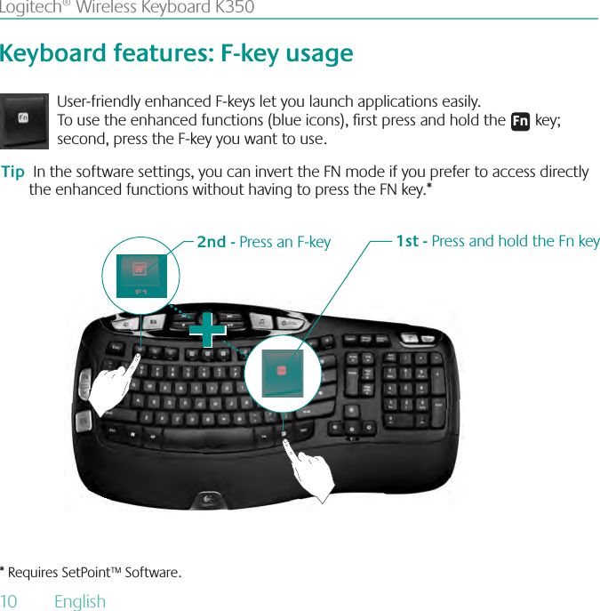 10  English Logitech® Wireless Keyboard K350Keyboard features: F-key usageUser-friendly enhanced F-keys let you launch applications easily. To use the enhanced functions (blue icons), rst press and hold the &apos;O key; second, press the F-key you want to use. 1st - Press and hold the Fn key2nd - Press an F-keyTip  In the software settings, you can invert the FN mode if you prefer to access directly the enhanced functions without having to press the FN key.** Requires SetPoint™ Software.