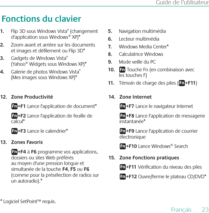 Français  23Guide de l’utilisateurFonctions du clavierZone Productivité12. &apos;O+F1 Lance l&apos;application de document* &apos;O+F2 Lance l&apos;application de feuille de calcul*&apos;O+F3 Lance le calendrier* 13.  Zones Favoris&apos;O+F4 à F6 programme vos applications, dossiers ou sites Web préférés au moyen d&apos;une pression longue et simultanée de la touche F4, F5 ou F6 (comme pour la présélection de radios sur un autoradio).*14.  Zone Internet&apos;O+F7 Lance le navigateur Internet &apos;O+F8 Lance l&apos;application de messagerie instantanée*&apos;O+F9 Lance l&apos;application de courrier électronique&apos;O+F10 Lance Windows® Search15.  Zone Fonctions pratiques&apos;O+F11 Vérication du niveau des piles&apos;O+F12 Ouvre/ferme le plateau CD/DVD** Logiciel SetPoint™ requis.Flip 3D sous Windows Vista1.  ® (changement d&apos;application sous Windows® XP)* Zoom avant et arrière sur les documents 2. et images et délement ou Flip 3D* Gadgets de Windows Vista3.  ® (Yahoo® Widgets sous Windows XP)* Galerie de photos Windows Vista4.  ® (Mes images sous Windows XP)* Navigation multimédia  5. Lecteur multimédia 6. Windows Media Center* 7. Calculatrice Windows 8. Mode veille du PC9. &apos;O10.   Touche Fn (en combinaison avec les touches F)Témoin de charge des piles (11. &apos;O+F11)