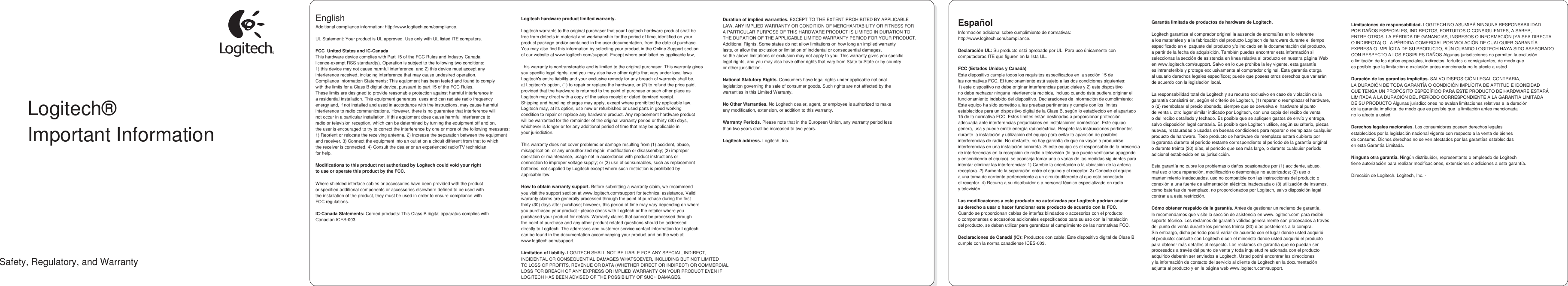    Logitech® Important Information  Safety, Regulatory, and Warranty English                                                                                           Additional compliance information: http://www.logitech.com/compliance.  UL Statement: Your product is UL approved. Use only with UL listed ITE computers.  FCC  United States and IC-Canada This hardware device complies with Part 15 of the FCC Rules and Industry Canada licence-exempt RSS standard(s). Operation is subject to the following two conditions:  1) this device may not cause harmful interference, and 2) this device must accept any  interference received, including interference that may cause undesired operation. Compliance Information Statements: This equipment has been tested and found to comply  with the limits for a Class B digital device, pursuant to part 15 of the FCC Rules.  These limits are designed to provide reasonable protection against harmful interference in a residential installation. This equipment generates, uses and can radiate radio frequency  energy and, if not installed and used in accordance with the instructions, may cause harmful interference to radio communications. However, there is no guarantee that interference will  not occur in a particular installation. If this equipment does cause harmful interference to radio or television reception, which can be determined by turning the equipment off and on, the user is encouraged to try to correct the interference by one or more of the following measures:  1) Reorient or relocate the receiving antenna. 2) Increase the separation between the equipment  and receiver. 3) Connect the equipment into an outlet on a circuit different from that to which the receiver is connected. 4) Consult the dealer or an experienced radio/TV technician for help.  Modifications to this product not authorized by Logitech could void your right to use or operate this product by the FCC.  Where shielded interface cables or accessories have been provided with the product or specified additional components or accessories elsewhere defined to be used with the installation of the product, they must be used in order to ensure compliance with FCC regulations.  IC-Canada Statements: Corded products: This Class B digital apparatus complies with Canadian ICES-003.    Logitech hardware product limited warranty.  Logitech warrants to the original purchaser that your Logitech hardware product shall be free from defects in material and workmanship for the period of time, identified on your product package and/or contained in the user documentation, from the date of purchase. You may also find this information by selecting your product in the Online Support section of our website at www.logitech.com/support. Except where prohibited by applicable law,  This warranty is nontransferable and is limited to the original purchaser. This warranty gives you specific legal rights, and you may also have other rights that vary under local laws. Logitech&apos;s entire liability and your exclusive remedy for any breach of warranty shall be, at Logitech&apos;s option, (1) to repair or replace the hardware, or (2) to refund the price paid, provided that the hardware is returned to the point of purchase or such other place as Logitech may direct with a copy of the sales receipt or dated itemized receipt. Shipping and handling charges may apply, except where prohibited by applicable law. Logitech may, at its option, use new or refurbished or used parts in good working condition to repair or replace any hardware product. Any replacement hardware product will be warranted for the remainder of the original warranty period or thirty (30) days, whichever is longer or for any additional period of time that may be applicable in your jurisdiction.  This warranty does not cover problems or damage resulting from (1) accident, abuse, misapplication, or any unauthorized repair, modification or disassembly; (2) improper operation or maintenance, usage not in accordance with product instructions or connection to improper voltage supply; or (3) use of consumables, such as replacement batteries, not supplied by Logitech except where such restriction is prohibited by applicable law.  How to obtain warranty support. Before submitting a warranty claim, we recommend you visit the support section at www.logitech.com/support for technical assistance. Valid warranty claims are generally processed through the point of purchase during the first thirty (30) days after purchase; however, this period of time may vary depending on where you purchased your product - please check with Logitech or the retailer where you purchased your product for details. Warranty claims that cannot be processed through the point of purchase and any other product related questions should be addressed directly to Logitech. The addresses and customer service contact information for Logitech can be found in the documentation accompanying your product and on the web at www.logitech.com/support.  Limitation of liability. LOGITECH SHALL NOT BE LIABLE FOR ANY SPECIAL, INDIRECT, INCIDENTAL OR CONSEQUENTIAL DAMAGES WHATSOEVER, INCLUDING BUT NOT LIMITED TO LOSS OF PROFITS, REVENUE OR DATA (WHETHER DIRECT OR INDIRECT) OR COMMERCIAL LOSS FOR BREACH OF ANY EXPRESS OR IMPLIED WARRANTY ON YOUR PRODUCT EVEN IF LOGITECH HAS BEEN ADVISED OF THE POSSIBILITY OF SUCH DAMAGES.    Duration of implied warranties. EXCEPT TO THE EXTENT PROHIBITED BY APPLICABLE LAW, ANY IMPLIED WARRANTY OR CONDITION OF MERCHANTABILITY OR FITNESS FOR A PARTICULAR PURPOSE OF THIS HARDWARE PRODUCT IS LIMITED IN DURATION TO THE DURATION OF THE APPLICABLE LIMITED WARRANTY PERIOD FOR YOUR PRODUCT. Additional Rights. Some states do not allow limitations on how long an implied warranty lasts, or allow the exclusion or limitation of incidental or consequential damages, so the above limitations or exclusion may not apply to you. This warranty gives you specific legal rights, and you may also have other rights that vary from State to State or by country or other jurisdiction.  National Statutory Rights. Consumers have legal rights under applicable national legislation governing the sale of consumer goods. Such rights are not affected by the warranties in this Limited Warranty.  No Other Warranties. No Logitech dealer, agent, or employee is authorized to make any modification, extension, or addition to this warranty.  Warranty Periods. Please note that in the European Union, any warranty period less than two years shall be increased to two years.  Logitech address. Logitech, Inc. 7600GatewayBlvd.Newark,CA94560                Español Información adicional sobre cumplimiento de normativas: http://www.logitech.com/compliance.  Declaración UL: Su producto está aprobado por UL. Para uso únicamente con computadoras ITE que figuren en la lista UL.  FCC (Estados Unidos y Canadá) Este dispositivo cumple todos los requisitos especificados en la sección 15 de las normativas FCC. El funcionamiento está sujeto a las dos condiciones siguientes: 1) este dispositivo no debe originar interferencias perjudiciales y 2) este dispositivo no debe rechazar ninguna interferencia recibida, incluso cuando ésta pudiera originar el funcionamiento indebido del dispositivo. Declaraciones de información de cumplimiento: Este equipo ha sido sometido a las pruebas pertinentes y cumple con los límites establecidos para un dispositivo digital de la Clase B, según lo establecido en el apartado 15 de la normativa FCC. Estos límites están destinados a proporcionar protección adecuada ante interferencias perjudiciales en instalaciones domésticas. Este equipo genera, usa y puede emitir energía radioeléctrica. Respete las instrucciones pertinentes durante la instalación y utilización del equipo para evitar la aparición de posibles interferencias de radio. No obstante, no hay garantía de que no vayan a producirse interferencias en una instalación concreta. Si este equipo es el responsable de la presencia de interferencias en la recepción de radio o televisión (lo que puede verificarse apagando y encendiendo el equipo), se aconseja tomar una o varias de las medidas siguientes para intentar eliminar las interferencias: 1) Cambie la orientación o la ubicación de la antena receptora. 2) Aumente la separación entre el equipo y el receptor. 3) Conecte el equipo a una toma de corriente perteneciente a un circuito diferente al que está conectado el receptor. 4) Recurra a su distribuidor o a personal técnico especializado en radio y televisión.  Las modificaciones a este producto no autorizadas por Logitech podrían anular su derecho a usar o hacer funcionar este producto de acuerdo con la FCC. Cuando se proporcionan cables de interfaz blindados o accesorios con el producto, o componentes o accesorios adicionales especificados para su uso con la instalación del producto, se deben utilizar para garantizar el cumplimiento de las normativas FCC.  Declaraciones de Canadá (IC): Productos con cable: Este dispositivo digital de Clase B cumple con la norma canadiense ICES-003.       Garantía limitada de productos de hardware de Logitech.  Logitech garantiza al comprador original la ausencia de anomalías en lo referente a los materiales y a la fabricación del producto Logitech de hardware durante el tiempo especificado en el paquete del producto y/o indicado en la documentación del producto, a partir de la fecha de adquisición. También puedes encontrar esta información si seleccionas la sección de asistencia en línea relativa al producto en nuestra página Web en www.logitech.com/support. Salvo en lo que prohíba la ley vigente, esta garantía es intransferible y protege exclusivamente al comprador original. Esta garantía otorga al usuario derechos legales específicos; puede que poseas otros derechos que variarán de acuerdo con la legislación local.  La responsabilidad total de Logitech y su recurso exclusivo en caso de violación de la garantía consistirá en, según el criterio de Logitech, (1) reparar o reemplazar el hardware, o (2) reembolsar el precio abonado, siempre que se devuelva el hardware al punto de venta u otro lugar similar indicado por Logitech, con una copia del recibo de venta o del recibo detallado y fechado. Es posible que se apliquen gastos de envío y entrega, salvo disposición legal contraria. Es posible que Logitech utilice, según su criterio, piezas nuevas, restauradas o usadas en buenas condiciones para reparar o reemplazar cualquier producto de hardware. Todo producto de hardware de reemplazo estará cubierto por la garantía durante el período restante correspondiente al período de la garantía original o durante treinta (30) días, el período que sea más largo, o durante cualquier período adicional establecido en su jurisdicción.  Esta garantía no cubre los problemas o daños ocasionados por (1) accidente, abuso, mal uso o toda reparación, modificación o desmontaje no autorizados; (2) uso o mantenimiento inadecuados, uso no compatible con las instrucciones del producto o conexión a una fuente de alimentación eléctrica inadecuada o (3) utilización de insumos, como baterías de reemplazo, no proporcionados por Logitech, salvo disposición legal contraria a esta restricción.  Cómo obtener respaldo de la garantía. Antes de gestionar un reclamo de garantía, le recomendamos que visite la sección de asistencia en www.logitech.com para recibir soporte técnico. Los reclamos de garantía válidos generalmente son procesados a través del punto de venta durante los primeros treinta (30) días posteriores a la compra. Sin embargo, dicho período podrá variar de acuerdo con el lugar donde usted adquirió el producto: consulte con Logitech o con el minorista donde usted adquirió el producto para obtener más detalles al respecto. Los reclamos de garantía que no puedan ser procesados a través del punto de venta y toda inquietud relacionada con el producto adquirido deberán ser enviados a Logitech. Usted podrá encontrar las direcciones y la información de contacto del servicio al cliente de Logitech en la documentación adjunta al producto y en la página web www.logitech.com/support.         Limitaciones de responsabilidad. LOGITECH NO ASUMIRÁ NINGUNA RESPONSABILIDAD POR DAÑOS ESPECIALES, INDIRECTOS, FORTUITOS O CONSIGUIENTES, A SABER, ENTRE OTROS, LA PÉRDIDA DE GANANCIAS, INGRESOS O INFORMACIÓN (YA SEA DIRECTA O INDIRECTA) O LA PÉRDIDA COMERCIAL POR VIOLACIÓN DE CUALQUIER GARANTÍA EXPRESA O IMPLÍCITA DE SU PRODUCTO, AÚN CUANDO LOGITECH HAYA SIDO ASESORADO CON RESPECTO A LOS POSIBLES DAÑOS Algunas jurisdicciones no permiten la exclusión o limitación de los daños especiales, indirectos, fortuitos o consiguientes, de modo que es posible que la limitación o exclusión antes mencionada no lo afecte a usted.  Duración de las garantías implícitas. SALVO DISPOSICIÓN LEGAL CONTRARIA, LA DURACIÓN DE TODA GARANTÍA O CONDICIÓN IMPLÍCITA DE APTITUD E IDONEIDAD QUE TENGA UN PROPÓSITO ESPECÍFICO PARA ESTE PRODUCTO DE HARDWARE ESTARÁ LIMITADA A LA DURACIÓN DEL PERÍODO CORRESPONDIENTE A LA GARANTÍA LIMITADA DE SU PRODUCTO Algunas jurisdicciones no avalan limitaciones relativas a la duración de la garantía implícita, de modo que es posible que la limitación antes mencionada no lo afecte a usted.  Derechos legales nacionales. Los consumidores poseen derechos legales establecidos por la legislación nacional vigente con respecto a la venta de bienes de consumo. Dichos derechos no se ven afectados por las garantías establecidas en esta Garantía Limitada.  Ninguna otra garantía. Ningún distribuidor, representante o empleado de Logitech tiene autorización para realizar modificaciones, extensiones o adiciones a esta garantía.  Dirección de Logitech. Logitech, Inc. - 7600GatewayBlvd.Newark,CA94560     