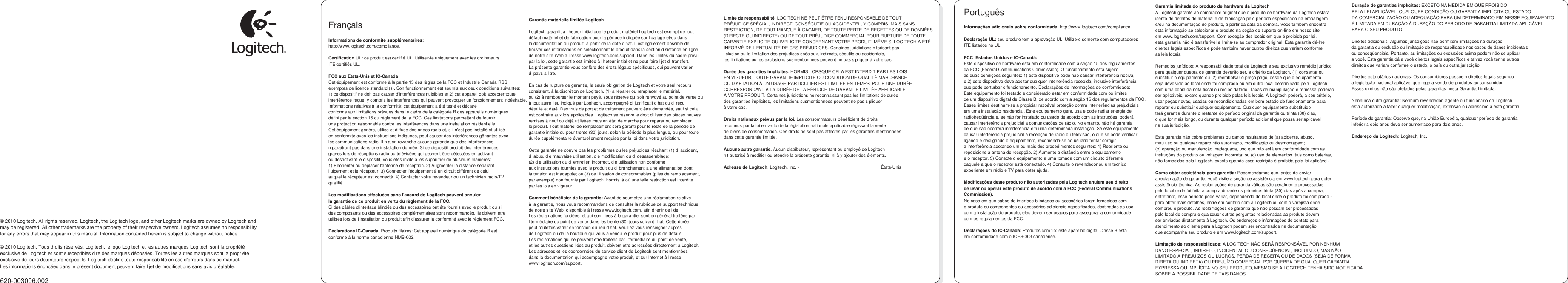                     © 2010 Logitech. All rights reserved. Logitech, the Logitech logo, and other Logitech marks are owned by Logitech and may be registered. All other trademarks are the property of their respective owners. Logitech assumes no responsibility for any errors that may appear in this manual. Information contained herein is subject to change without notice.  © 2010 Logitech. Tous droits réservés. Logitech, le logo Logitech et les autres marques Logitech sont la propriété exclusive de Logitech et sont susceptibles d’re des marques déposées. Toutes les autres marques sont la propriété exclusive de leurs détenteurs respectifs. Logitech décline toute responsabilité en cas d&apos;erreurs dans ce manuel. Les informations énoncées dans le présent document peuvent faire l’jet de modifications sans avis préalable.  620-003006.002     Français  Informations de conformité supplémentaires: http://www.logitech.com/compliance.  Certification UL: ce produit est certifié UL. Utilisez-le uniquement avec les ordinateurs ITE certifiés UL.  FCC aux États-Unis et IC-Canada Cet équipement est conforme à la partie 15 des règles de la FCC et Industrie Canada RSS  exemptes de licence standard (s). Son fonctionnement est soumis aux deux conditions suivantes:  1) ce dispositif ne doit pas causer d&apos;interférences nuisibles et 2) cet appareil doit accepter toute  interférence reçue, y compris les interférences qui peuvent provoquer un fonctionnement indésirable. Informations relatives à la conformité: cet équipement a été testé et déclaré conforme aux limitations prévues dans le cadre de la catégorie B des appareils numériques défini par la section 15 du règlement de la FCC. Ces limitations permettent de fournir une protection raisonnable contre les interférences dans une installation résidentielle. Cet équipement génère, utilise et diffuse des ondes radio et, s&apos;il n&apos;est pas installé et utilisé en conformité avec les instructions indiquées, peut causer des interférences gênantes avec les communications radio. Il n’a en revanche aucune garantie que des interférences n’paraîtront pas dans une installation donnée. Si ce dispositif produit des interférences graves lors de réceptions radio ou télévisées qui peuvent être détectées en activant ou désactivant le dispositif, vous êtes invité à les supprimer de plusieurs manières: 1) Réorienter ou déplacer l&apos;antenne de réception. 2) Augmenter la distance séparant l’uipement et le récepteur. 3) Connecter l&apos;équipement à un circuit différent de celui auquel le récepteur est connecté. 4) Contacter votre revendeur ou un technicien radio/TV qualifié.  Les modifications effectuées sans l&apos;accord de Logitech peuvent annuler la garantie de ce produit en vertu du règlement de la FCC. Si des câbles d&apos;interface blindés ou des accessoires ont été fournis avec le produit ou si des composants ou des accessoires complémentaires sont recommandés, ils doivent être utilisés lors de l&apos;installation du produit afin d&apos;assurer la conformité avec le règlement FCC.  Déclarations IC-Canada: Produits filaires: Cet appareil numérique de catégorie B est conforme à la norme canadienne NMB-003.         Garantie matérielle limitée Logitech  Logitech garantit à l’heteur initial que le produit matériel Logitech est exempt de tout défaut matériel et de fabrication pour la période indiquée sur l’ballage et/ou dans la documentation du produit, à partir de la date d’hat. Il est également possible de trouver ces informations en sélectionnant le produit dans la section d’sistance en ligne de notre site Web à l’resse www.logitech.com/support. Dans les limites du cadre prévu par la loi, cette garantie est limitée à l’heteur initial et ne peut faire l’jet d’ transfert. La présente garantie vous confère des droits légaux spécifiques, qui peuvent varier d’ pays à l’tre.  En cas de rupture de garantie, la seule obligation de Logitech et votre seul recours consistent, à la discrétion de Logitech, (1) à réparer ou remplacer le matériel, ou (2) à rembourser le montant payé, sous réserve qu’ soit renvoyé au point de vente ou à tout autre lieu indiqué par Logitech, accompagné d’ justificatif d’hat ou d’ reçu détaillé et daté. Des frais de port et de traitement peuvent être demandés, sauf si cela est contraire aux lois applicables. Logitech se réserve le droit d’iliser des pièces neuves, remises à neuf ou déjà utilisées mais en état de marche pour réparer ou remplacer le produit. Tout matériel de remplacement sera garanti pour le reste de la période de garantie initiale ou pour trente (30) jours, selon la période la plus longue, ou pour toute durée supplémentaire éventuellement requise par la loi dans votre juridiction.  Cette garantie ne couvre pas les problèmes ou les préjudices résultant (1) d’ accident, d’ abus, d’e mauvaise utilisation, d’e modification ou d’ désassemblage; (2) d’e utilisation ou d’ entretien incorrect, d’e utilisation non conforme aux instructions fournies avec le produit ou d’ branchement à une alimentation dont la tension est inadaptée; ou (3) de l’ilisation de consommables (piles de remplacement, par exemple) non fournis par Logitech, hormis là où une telle restriction est interdite par les lois en vigueur.  Comment bénéficier de la garantie: Avant de soumettre une réclamation relative à la garantie, nous vous recommandons de consulter la rubrique de support technique de notre site Web, disponible à l’resse www.logitech.com, afin d’tenir de l’de. Les réclamations fondées, et qui sont liées à la garantie, sont en général traitées par l’termédiaire du point de vente dans les trente (30) jours suivant l’hat. Cette durée peut toutefois varier en fonction du lieu d’hat. Veuillez vous renseigner auprès de Logitech ou de la boutique qui vous a vendu le produit pour plus de détails. Les réclamations qui ne peuvent être traitées par l’termédiaire du point de vente, et les autres questions liées au produit, doivent être adressées directement à Logitech. Les adresses et les coordonnées du service client de Logitech sont mentionnées dans la documentation qui accompagne votre produit, et sur Internet à l’resse www.logitech.com/support.          Limite de responsabilité. LOGITECH NE PEUT ÊTRE TENU RESPONSABLE DE TOUT PRÉJUDICE SPÉCIAL, INDIRECT, CONSÉCUTIF OU ACCIDENTEL, Y COMPRIS, MAIS SANS RESTRICTION, DE TOUT MANQUE À GAGNER, DE TOUTE PERTE DE RECETTES OU DE DONNÉES (DIRECTE OU INDIRECTE) OU DE TOUT PRÉJUDICE COMMERCIAL POUR RUPTURE DE TOUTE GARANTIE EXPLICITE OU IMPLICITE CONCERNANT VOTRE PRODUIT, MÊME SI LOGITECH A ÉTÉ INFORMÉ DE L’ENTUALITÉ DE CES PRÉJUDICES. Certaines juridictions n’torisant pas l’clusion ou la limitation des préjudices spéciaux, indirects, sécutifs ou accidentels, les limitations ou les exclusions susmentionnées peuvent ne pas s’pliquer à votre cas.  Durée des garanties implicites. HORMIS LORSQUE CELA EST INTERDIT PAR LES LOIS EN VIGUEUR, TOUTE GARANTIE IMPLICITE OU CONDITION DE QUALITÉ MARCHANDE OU D’APTATION À UN USAGE PARTICULIER EST LIMITÉE EN TEMPS, POUR UNE DURÉE CORRESPONDANT À LA DURÉE DE LA PÉRIODE DE GARANTIE LIMITÉE APPLICABLE À VOTRE PRODUIT. Certaines juridictions ne reconnaissant pas les limitations de durée des garanties implicites, les limitations susmentionnées peuvent ne pas s’pliquer à votre cas.  Droits nationaux prévus par la loi. Les consommateurs bénéficient de droits reconnus par la loi en vertu de la législation nationale applicable régissant la vente de biens de consommation. Ces droits ne sont pas affectés par les garanties mentionnées dans cette garantie limitée.  Aucune autre garantie. Aucun distributeur, représentant ou employé de Logitech n’t autorisé à modifier ou étendre la présente garantie, ni à y ajouter des éléments.  Adresse de Logitech. Logitech, Inc. - 7600GatewayBlvd.Newark,CA94560 États-Unis   Português  Informações adicionais sobre conformidade: http://www.logitech.com/compliance.  Declaração UL: seu produto tem a aprovação UL. Utilize-o somente com computadores ITE listados no UL.  FCC  Estados Unidos e IC-Canadá: Este dispositivo de hardware está em conformidade com a seção 15 dos regulamentos da FCC (Federal Communications Commission). O funcionamento está sujeito às duas condições seguintes: 1) este dispositivo pode não causar interferência nociva, e 2) este dispositivo deve aceitar qualquer interferência recebida, inclusive interferência que pode perturbar o funcionamento. Declarações de informações de conformidade: Este equipamento foi testado e considerado estar em conformidade com os limites de um dispositivo digital de Classe B, de acordo com a seção 15 dos regulamentos da FCC. Esses limites destinam-se a propiciar razoável proteção contra interferências prejudiciais em uma instalação residencial. Este equipamento gera, usa e pode radiar energia de radiofreqüência e, se não for instalado ou usado de acordo com as instruções, poderá causar interferência prejudicial a comunicações de rádio. No entanto, não há garantia de que não ocorrerá interferência em uma determinada instalação. Se este equipamento causar interferência prejudicial à recepção de rádio ou televisão, o que se pode verificar ligando e desligando o equipamento, recomenda-se ao usuário tentar corrigir a interferência adotando um ou mais dos procedimentos seguintes: 1) Reoriente ou reposicione a antena de recepção. 2) Aumente a distância entre o equipamento e o receptor. 3) Conecte o equipamento a uma tomada com um circuito diferente daquele a que o receptor está conectado. 4) Consulte o revendedor ou um técnico experiente em rádio e TV para obter ajuda.  Modificações deste produto não autorizadas pela Logitech anulam seu direito de usar ou operar este produto de acordo com a FCC (Federal Communications Commission). No caso em que cabos de interface blindados ou acessórios foram fornecidos com o produto ou componentes ou acessórios adicionais especificados, destinados ao uso com a instalação do produto, eles devem ser usados para assegurar a conformidade com os regulamentos da FCC.  Declarações do IC-Canadá: Produtos com fio: este aparelho digital Classe B está em conformidade com o ICES-003 canadense.    Garantia limitada do produto de hardware da Logitech A Logitech garante ao comprador original que o produto de hardware da Logitech estará isento de defeitos de material e de fabricação pelo período especificado na embalagem e/ou na documentação do produto, a partir da data da compra. Você também encontra esta informação ao selecionar o produto na seção de suporte on-line em nosso site em www.logitech.com/support. Com exceção dos locais em que é proibida por lei, esta garantia não é transferível e limita-se ao comprador original. Esta garantia dá-lhe direitos legais específicos e pode também haver outros direitos que variam conforme as leis locais.  Remédios jurídicos: A responsabilidade total da Logitech e seu exclusivo remédio jurídico para qualquer quebra de garantia deverão ser, a critério da Logitech, (1) consertar ou substituir o equipamento ou (2) reembolsar o preço pago, desde que o equipamento seja devolvido ao local onde foi comprado ou em outro local determinado pela Logitech com uma cópia da nota fiscal ou recibo datado. Taxas de manipulação e remessa poderão ser aplicáveis, exceto quando proibido pelas leis locais. A Logitech poderá, a seu critério, usar peças novas, usadas ou recondicionadas em bom estado de funcionamento para reparar ou substituir qualquer equipamento. Qualquer equipamento substituído terá garantia durante o restante do período original da garantia ou trinta (30) dias, o que for mais longo, ou durante qualquer período adicional que possa ser aplicável na sua jurisdição.  Esta garantia não cobre problemas ou danos resultantes de (a) acidente, abuso, mau uso ou qualquer reparo não autorizado, modificação ou desmontagem; (b) operação ou manutenção inadequada, uso que não está em conformidade com as instruções do produto ou voltagem incorreta; ou (c) uso de elementos, tais como baterias, não fornecidos pela Logitech, exceto quando essa restrição é proibida pela lei aplicável.  Como obter assistência para garantia: Recomendamos que, antes de enviar a reclamação de garantia, você visite a seção de assistência em www.logitech para obter assistência técnica. As reclamações de garantia válidas são geralmente processadas pelo local onde foi feita a compra durante os primeiros trinta (30) dias após a compra; entretanto, esse período pode variar, dependendo do local onde o produto foi comprado - para obter mais detalhes, entre em contato com a Logitech ou com o varejista onde comprou o produto. As reclamações de garantia que não possam ser processadas pelo local de compra e quaisquer outras perguntas relacionadas ao produto devem ser enviadas diretamente à Logitech. Os endereços e informações de contato para atendimento ao cliente para a Logitech podem ser encontrados na documentação que acompanha seu produto e em www.logitech.com/support.  Limitação de responsabilidade: A LOGITECH NÃO SERÁ RESPONSÁVEL POR NENHUM DANO ESPECIAL, INDIRETO, INCIDENTAL OU CONSEQÜENCIAL, INCLUINDO, MAS NÃO LIMITADO A PREJUÍZOS OU LUCROS, PERDA DE RECEITA OU DE DADOS (SEJA DE FORMA DIRETA OU INDIRETA) OU PREJUÍZO COMERCIAL POR QUEBRA DE QUALQUER GARANTIA EXPRESSA OU IMPLÍCITA NO SEU PRODUTO, MESMO SE A LOGITECH TENHA SIDO NOTIFICADA SOBRE A POSSIBILIDADE DE TAIS DANOS.         Duração de garantias implícitas: EXCETO NA MEDIDA EM QUE PROIBIDO PELA LEI APLICÁVEL, QUALQUER CONDIÇÃO OU GARANTIA IMPLÍCITA OU ESTADO DA COMERCIALIZAÇÃO OU ADEQUAÇÃO PARA UM DETERMINADO FIM NESSE EQUIPAMENTO É LIMITADA EM DURAÇÃO À DURAÇÃO DO PERÍODO DE GARANTIA LIMITADA APLICÁVEL PARA O SEU PRODUTO.  Direitos adicionais: Algumas jurisdições não permitem limitações na duração da garantia ou exclusão ou limitação de responsabilidade nos casos de danos incidentais ou conseqüenciais. Portanto, as limitações ou exclusões acima podem não se aplicar a você. Esta garantia dá a você direitos legais específicos e talvez você tenha outros direitos que variam conforme o estado, o país ou outra jurisdição.  Direitos estatutários nacionais: Os consumidores possuem direitos legais segundo a legislação nacional aplicável que rege a venda de produtos ao consumidor. Esses direitos não são afetados pelas garantias nesta Garantia Limitada.  Nenhuma outra garantia: Nenhum revendedor, agente ou funcionário da Logitech está autorizado a fazer qualquer modificação, extensão ou acréscimo a esta garantia.  Período de garantia: Observe que, na União Européia, qualquer período de garantia inferior a dois anos deve ser aumentado para dois anos.  Endereço da Logitech: Logitech, Inc. 7600GatewayBlvd.Newark,CA94560       