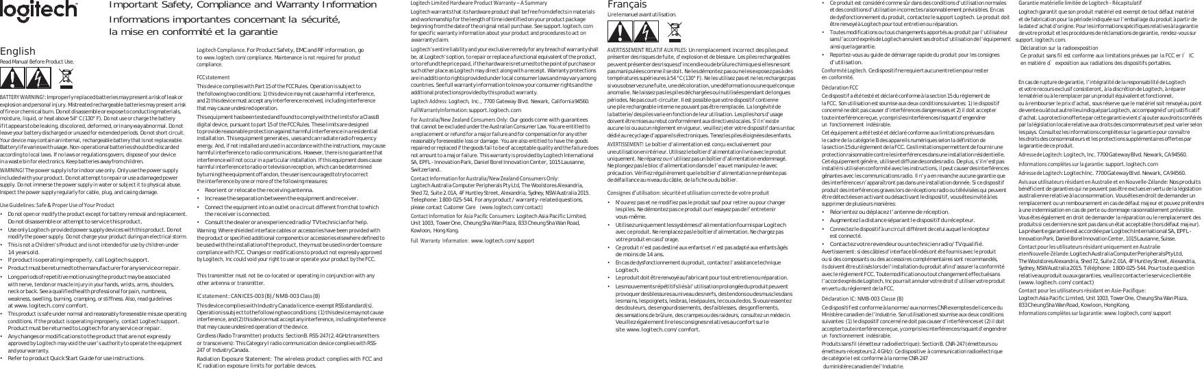    Important Safety, Compliance and Warranty Information Informations importantes concernant la sécurité, Français • Ce produit est considéré comme sûr dans des conditions d’utilisation normales et des conditions d’utilisation incorrectes raisonnablement prévisibles. En cas LogitechLimitedHardwareProductWarranty–ASummaryGarantiematériellelimitéedeLogitech‐Récapitulatifla mise en conformité et la garantie Logitech warrants that its hardware product shall be free from defects in materials and workmanship for the length of time identified on your product package beginning from the date of the original retail purchase. See support.logitech.com for specific warranty information about your product and procedures to act on Lire le manu el avant utilisation. de dysfonctionnement du produit, contactez le support Logitech. Le produit doit être renvoyé à Logitech pour tout entretien ou réparation. • Toutes modifications ou tous changements apportés au produit par l’utilisateur Logitech garantit que son produit matériel est exempt de tout défaut matériel  et de fabrication pour la période indiquée sur l’emballage du produit à partir de la date d’achat d’origine. Pour les informations spécifiques relatives à la garantie de votre produit et les procédures de réclamations de garantie, rendez-vous sur a warrant y claim. sans l’accord exprès de Logitech annulent ses droits d’utilisation de l’équipement      support.logitech.com. English Read Manual Before Product Use.    BATTERYWARNING!:Improperly replaced batteries may present a risk of leak or explosion and personal injury. Mistreated rechargeable batteries may present a risk of fire or chemical burn. Do not disassemble or expose to conducting materials, moisture, liquid, or heat above 54° C (130° F). Do not use or charge the battery if it appears to be leaking, discolored, de formed, or in any way abnormal. Do not leave your battery discharged or unused for extended periods. Do not short circuit. Your device may contain an internal, rechargeable battery that is not replaceable. Battery life varies with usage. Non-operational batteries should be discarded according to local laws. If no laws or regulations govern, dispose of your device in a waste bin for electronics. Keep batteries away from children. WARNING!The power supply is for indoor use only. Only use the power supply included wi th your product. Do not at tempt to repair or use a dam aged power supply. Do not immerse the power supply in water or subject it to physical abuse. Inspect the power supply regularly for cable, plug, and casing damage.  UseGuidelines:Safe&amp;ProperUseofYourProduct• Do not open or modify the product except for battery removal and replacement. Do not disassemble or attempt to service this product. • Use only Logitech-provided power supply devices with this product. Do not modify the power supply. Do not charge your product during an electrical storm. • This is not a Children’s Product and is not intended for use by children under 14 years old. • If product is operating improperly, call Logitech support. • Product must be returned to the manufacturer for any service or repair. • Long periods of repetitive motion using the produ ct may be associated w it h  n er v e,  t e nd o n o r  m us c l e i n ju r y  in  y o ur  h a nd s , w r i st s ,  ar m s,  s h ou l de r s , neck or back. See a qualified health professional for pain, numbness, weakness, swelling, burning, cramping, or stiffness. Also, read guidelines at www.logitech.com/comfort. • This product is safe under normal and reasonably foreseeable misuse operating conditions. If the product is operating improperly, contact Logitech support. Product must be returned to Logitech for any service or repair. • Any changes or modifications to the product that are not expressly approved by Logitech may void the user’s authority to operate the equipment and your warr anty. • Refer to product Quick Start Guide for use instructions. LogitechCompliance.For Product Safety, EMC and RF information, go to www.logitech.com/compliance. Maintenance is not required for product   compliance.  FCCstatementThis device complies with Part 15 of the FCC Rules. Operation is subject to the following two conditions: 1) this device may not cause harmful interference, and 2) this device must accept any interference received, including interference that may cause undesired operation. This equipment h as been tes ted and fou nd to compl y with the limi ts for a Class B digital device, pursuant to part 15 of the FCC Rules. These limits are designed to provide reasonable protection agains t harmful interference in a residential installation. This equipment generates , uses and can radiate radio frequency energy. And, if not installed and used in accordance with the instructions, may cause harmful interference to radio communications. However, there is no guarantee that interference will not occur in a particular installation. If this equipment does cause d harmful interference to radio or television reception, which can be determineby turning the e quipment off and o n, the user is encour aged to try to correct e i ures: th nterference by one or more of the following meas• Reorient or relocate the receiving antenna.  •Increase the separation between the equipment and receiver. • Connect the equipment into an outlet on a circuit different from that to which the receiver is connected. • Consult the dealer or an experienced radio/TV technician for help. Warning: Where shielded interface cables or accessories have been provided with the product or specified additional components or accessories elsewhere defined to be used with the installation  of the product, they mus t be used in order to ensur e compliance with FCC. Changes or modifications to product not expressly approved by Logitech, Inc could void your right to use or operate your product by the FCC.  This transmitter must not be co-located or operating in conjunction with any other antenna or transmitter.  ICstatement:CANICES‐003(B)/NMB‐003Class(B)This device complies with Industry Canada licence-exempt RSS standard(s). Operatio n is subject to the following tw o conditions: (1) this devi ce may not cause interference, and ( 2) this device must a ccept any interference, in cluding interference that may cause undesired operation of the device. Cordless (Radio Transmitter) products: Section B. RSS-247 ( 2.4 GHz transmitter s or transceivers): This Category I radio communication device complies with RSS-247 of Industry Canada. Radiation Exposure Statement: The wireless product complies with FCC and IC radiation exposure limits for portable devices. Logitech’s entire liability and your exclusive remedy for any breach of warranty shall be, at Logitech’s option, to repair or replace a functional equivalent of the product, or to refund the price pai d, if the hard ware is returned to the point of purchase or such other place as Logitech may direct along with a receipt. Warranty protections are i n  addi t i on to  r i g hts p r o vided  u n d e r lo c a l  cons u m e r  laws  a n d  m ay v a r y  a mong countries. See full warranty information to know your consumer rights and the additional protections provided by this product warranty. LogitechAddress:Logitech, Inc., 7700 Gateway Blvd. Newark, California 94560. FullWarrantyInformation:support.logitech.com ForAustralia/NewZealandConsumersOnly:Our goods come with guarantees that cannot be excluded under the Australian Consumer Law. You are entitled to a replacement or refund for a major failure and for compensation for any other reasonably foreseeable loss or damage. You are also entitled to have the goods repaired or replaced if the goods fail to be of acceptable quality and the failure does not amount to a major failure. This warranty is provided by Logitech International SA, EPFL - Innovation Park, Daniel Borel Innovation Center, 1015 Lausanne, Switzerland. ContactInformationforAustralia/NewZealandConsumersOnly:Logitech Australia Computer Peripherals Pty Ltd, The Woolstores Alexandria, Shed 72, Suite 2.01A, 4F Huntley Street, Alexandria, Sydney, NSW Australia 2015. Telephone: 1 800-025-544. For any product / warranty -related questions, please contact Customer Care   (www.logitech.com/contact) ContactInformationforAsiaPacificConsumers:Logitech Asia Pacific Limited, Unit 1003, Tower One, Cheung Sha Wan Plaza, 833 Cheung Sha Wan Road, Kowloon, Hong Kong. FullWarrantyInformation:www.logitech.com/support AVERTISSEMENTRELATIFAUXPILES:Un remplacement incorrect des piles peut présenter des risques de fuite, d’explosion et de blessure. Les piles rechargeables peuvent présenter des risques d’incendie ou de brûlure chimique si elles ne sont pas manipulée s com me il se doit. Ne les démontez pas ou  ne les exposez pas à des températures supérieures à 54 °C (130° F). Ne les utilisez pas et ne les rechargez pas si vous observez une fuite, une décoloration, une déformation ou une quelconque anomalie. Ne laissez pas les piles déchargées ou inutilisées pendant de longues périodes. Ne pas court-circuiter. Il est possible que votre dispositif contienne une pile rechargeable interne ne pouvant pas être remplacée. La longévité de la batterie/des piles varie en fonction de leur utilisation. Les piles hors d’usage doivent  être mises au  rebut confo rmément aux direct ives locale s. S’il n’exi ste aucune loi ou aucun règlement en vigueur, veuillez jeter votre dispositif dans un bac dédié au recyclage d’appareils électroniques. Tenez les piles éloignées des enfants. AVERTISSEMENT!Le boîtier d’alimentation est conçu exclusivement pour une utilisation en  intérieur. Utilisez le boîtier d’alimentation livré avec le produit uniquement. Ne réparez ou n’utilisez pas un boîtier d’alimentation endommagé. Ne plongez pas le bloc d’alimentation dans de l’eau et manipulez-le avec précaution. Vérifiez régulièrement que le boîtier d’alimentation ne présente pas de défaillance au niveau du câble, de la fiche ou du boîtier.  Consignesd’utilisation:sécuritéetutilisationcorrectedevotreproduit• N’ouvrez pas et ne modifiez pas le produit sauf pour retirer ou pour changer les piles. Ne démontez pas ce produit ou n’essayez pas de l’entretenir vous-même. • Utilisez uniquement les systèmes d’alimentation fournis par Logitech avec ce produit. Ne remplacez pas le boîtier d’alimentation. Ne chargez pas votre produit en cas d’orage. • Ce produit n’est pas destiné aux enfants et n’est pas adapté aux enfants âgés de moins de 14 ans. • En cas de dysfonctionnement du produit, contactez l’assistance technique Logitech. • Le produit doit être renvoyé au fabricant pour tout en tretien ou réparation. • Les mouvements  répétitifs liés à l’utilisation prolongée du produi t peuvent provo quer de s blessu res au nive au des ne rfs, des te ndons ou d es musc les dans les mains, les poignets, les bras, les épaules, le cou ou le dos. Si vous ressentez des douleurs, des engourdissements, des faiblesses, des gonflements, des sensations de brûlure, des crampes ou des raideurs, consultez un médecin. Veuillez également lire les consignes relatives au confort sur le site www.logitech.com/comfort. ainsi que la garantie. • Reportez-vous au guide de démarrage rapide du produit pour les consignes d’utilisation. ConformitéLogitech.Ce dispositif ne requiert aucun entretien pour rester en conformité. DéclarationFCCCe dispositif a été testé et déclaré conforme à la section 15 du règlement de la FCC. Son utilisation est soumise aux deux conditions suivantes: 1) le dispositif concerné ne doit pas causer d’interférences dangereuses et 2) il doit accepter toute i nterfér ence re çue, y  compris l es int erférenc es risqu ant d’en gendrer un fonctionnement indésirable. Cet équipement a été testé et déclaré conforme aux limitations prévues dans le cadre de la catégorie B des appareils numériques selon la définition de la section 15 du règleme nt de la FCC. Ce s limitation s perme ttent de fournir une protection raisonnable contre les interférences dans une installation résidentielle. Cet équipemen t génère, utilise et diffuse des ondes radio. D e plus, s’il n’est pas installé ni utilisé en conformité avec les instructions, il peut causer des interférences gênantes avec les communications radio. Il n’y a en revanche aucune garantie que des interférences n’apparaîtront pas dans une installation donnée. Si ce dispositif produit des interférences graves lors de réceptions radio ou télévisées qui peuvent être détectées en activant ou désactivant le dispositif, vous êtes invité à les supprimer de plusieurs manières: • Réorientez ou déplacez l’antenne de réception. • Augmentez la distance séparant le dispositif du récepteur. • Connectez le dispositif à un circuit différent de celui auquel le récepteur est connecté. • Contac tez votre re vendeur ou un  technicie n radi o/TV quali fié. Avertissement: si des câbles d’interface blindés ont été fournis avec le produit ou si des composants ou des accessoires complémentaires sont recommandés, ils doivent être utilisés lors de l’installation du produit afin d’assurer la conformité avec le règlement FCC. Toute modification ou tout changement effectué sans l’accord expr ès d e Logite ch, Inc pourrait annuler votre droit d’utilise r votre produit en vertu du règlement de la FCC. DéclarationIC:NMB‐003Classe(B)Ce dispositif est conforme à la norme/aux normes CNR exemptes de licence du Ministère canadien de l’Industrie. Son utilisation est soumise aux deux conditions suivantes: (1) le dispositif concerné ne doit pas causer d’interférences et (2) il doit accept er tout e interf érence re çue, y  compris l es inter férence s risqu ant d’eng endrer un fonctionnement indésirable. Produits sans fil (émetteur radioélectrique): Section B. CNR-247 (émetteurs ou émetteurs-récepteurs 2.4 GHz): Ce dispositive  à communication radioélectrique de catégorie I est conforme à la norme CNR-247  du ministè re canadien de l’I ndustrie. Déclaration sur la radioexposition Ce produit sans fil est conforme aux limitations prévues par la FCC er I’IC en matiére d’exposition aux radiations des dispositifs portables.  En cas de rupture de garantie, l’intégralité de la responsabilité de Logitech et votre recours exclusif consisteront, à la discrétion de Logitech, à réparer le matériel ou à le remplacer par un produit équivalent et fonctionnel, ou à rembourser le prix d’achat, sous réserve que le matériel soit renvoyé au point de vente ou à tout autre lie u indiqué par Logitech, acco mpagné d’un jus tificatif d’achat. La prot ection offerte par  cette gar antie vient s’ajouter aux  droits conférés par la législation locale relative aux droits des consommateurs et peut varier selon les pays. Consultez les informations complètes sur la garantie pour connaître les droits des consommateurs et les protections supplémentaires offertes par la garantie de ce produit. AdressedeLogitech:Logitech, Inc. 770 0 Gateway Blvd. Newark, C A 94560. Informationscomplètessurlagarantie:support.logitech.com AdressedeLogitech:Logitech Inc. 7700 Gateway Blvd. Newark, CA 94560. AvisauxutilisateursrésidantenAustralieetenNouvelle‐Zélande:Nos produits bénéficient de garanties qui ne peuvent pas être exclues en vertu de la législation australienne relative à la consommation. Vous êtes en droit de demander un remplacement ou un remboursement en cas de défaut majeur et pouvez prétendre à une indemnisation en cas de perte ou dommage raisonnablement prévisible. Vous êtes également en droit de demander la réparation ou le remplacement des produits si ces derniers ne sont pas dans un état acceptable (hors défaut majeur). La présente garantie est accordée par Logitech International SA, EPFL - Innovation Park, Daniel Borel Innovation Center, 1015 Lausanne, Suisse. ContactpourlesutilisateursrésidantuniquementenAustralieetenNouvelle‐Zélande:Logitech Australia Computer Peripherals Pty Ltd, The Woolstores Alexandria, Shed 72, Suite 2.01A, 4F Huntley Street, Alexandria, Sydney, NSW Australia 2015. Té léphone:  1 800-025-544. Pour toute question relative au produit ou aux garanties, veuillez contacter le service clientèle (www.logitech.com/contact) ContactpourlesutilisateursrésidantenAsie‐Pacifique:Lo gi te ch  As ia  Pa ci fic Li mit ed,  Un it 10 03 , Tow er O ne , C he un g S ha  Wan  Pl az a, 833 Cheung Sha W an Road, Kowloon, Hong Kong. Informationscomplètessurlagarantie:www.logitech.com/support 