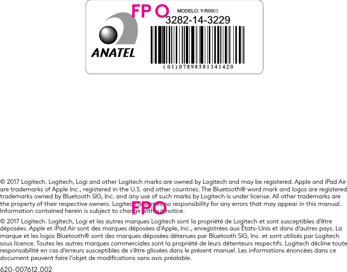 © 2017 Logitech. Logitech, Logi and other Logitech marks are owned by Logitech and may be registered. Apple and iPad Air are trademarks of Apple Inc., registered in the U.S. and other countries. The Bluetooth® word mark and logos are registered trademarks owned by Bluetooth SIG, Inc. and any use of such marks by Logitech is under license. All other trademarks are the property of their respective owners. Logitech assumes no responsibility for any errors that may appear in this manual. Information contained herein is subject to change without notice.© 2017 Logitech. Logitech, Logi et les autres marques Logitech sont la propriété de Logitech et sont susceptibles d’être déposées. Apple et iPad Air sont des marques déposées d’Apple, Inc., enregistrées aux États-Unis et dans d’autres pays. La marque et les logos Bluetooth® sont des marques déposées détenues par Bluetooth SIG, Inc. et sont utilisés par Logitech sous licence. Toutes les autres marques commerciales sont la propriété de leurs détenteurs respectifs. Logitech décline toute responsabilité en cas d’erreurs susceptibles de s’être glissées dans le présent manuel. Les informations énoncées dans ce document peuvent faire l’objet de modications sans avis préalable.620-007612.0023282-14-3229MODELO: Y-R0063( 01) 07898581341420FP OFPO