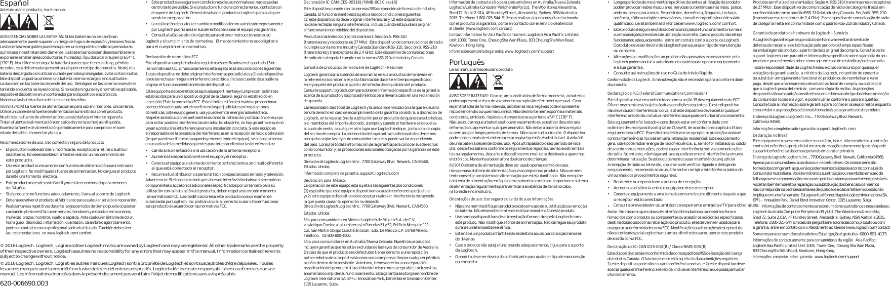       Español Antes de usar el producto, lea el manual.    ADVERTENCIASSOBRELASBATERÍAS:Si las baterías no se cambian adecuadamente puede suponer un riesgo de fuga o de explosión y lesiones físicas. Las baterías recargables pueden suponer un riesgo de incendio o quemaduras químicas si no se tratan debida mente. Las baterías no deben desensamblarse ni exponerse a materi ales conductores, humedad, líqui dos o calor superior a 54° C (130° F). No utilice ni recargue la batería si parece que tiene una fuga, pérdida de color, está deformad a o presenta cu alquier otro tipo de anom alía. No deje la batería descargada o sin utilizar durante periodos prolongados. Evite cortocircuitos. Este dispositivo podría contener una batería interna recargable no sustituible. La duración de las baterías depende del uso. Deshágase de las baterías inservibles teniendo en cuenta las leyes locales. Si no existe ninguna ley o normativa aplicable, deposite el dispositivo en un contenedor para dispositivos electrónicos. Mantenga las baterías fuera del alcance de los niños. ¡ADVERTENCIA!La fuente de alimentación es para uso en interiores, únicamente. Utilice únicamente la fuente de alimentación su ministrada con el producto. No utilice una fuente de alimentación que esté dañada ni intente repararla. Trate la fuente de alimentación con cuidado y no la sumerja en líquidos. Examina la fuente de alimentación periódicamente para comprobar el buen estado del cabl e, el conector y la caja.  Recomendacionesdeuso:Usocorrectoysegurodelproducto• El producto no debe abrirse ni modificarse, excepto para retirar o sustituir las baterías. No desensambles ni intentes realizar un mantenimiento de este producto. • Usa este producto únicamente con fuentes de alimentación suministradas por Logitech. No modifiques la fuente de alimentación. No cargues el producto durante una tormenta eléctrica. • Este producto no es de uso infantil y no está recomendado para menores de 14 años. • Si el producto no funciona adecuadamente, llama al soporte de Logitech. • Deberás devolver el producto al fabricante para cualquier servicio o reparación. • Este producto es seguro en condiciones de uso normales o inadecuadas  dentro de lo previsible. Si el producto no funciona correctamente, contacte con el soporte de Logitech. Deberá devolver el producto a Logitech para cualquier servicio o reparación. • La realización de cualquier cambio o modificación no autorizado expresamente por Logitech podría anular sus derechos para usar el equipo y su garantía. • Consulta la Guía de inicio rápido para obtener instrucciones de uso.   Logitechyelcumplimientodenormativas.El mantenimiento no es obligatorio para el cumplimiento normativo.  DeclaracióndenormativasFCCEste dispositivo cumple todos los requisitos especificados en el apartado 15 de las normativas FCC. El funcionamiento está sujeto a las dos condiciones siguientes: 1) este dispositivo no debe originar interferencias perjudiciales y 2) este dispositivo no debe rechazar ni ngun a interfer encia recibida, incluso cuando és ta pudie ra originar el funcionamiento indebido del dispositivo. Este equipo ha sido someti do a las pruebas  pertinentes y cumple con los límites establecidos para un dispositivo digital de la Clase B, según lo establecido en la sección 15 de la normativa FCC. Estos límites están destinados a proporcionar protección adecuada ante interferencias perjudiciales en instalaciones domésticas. Este equipo genera, usa y puede emitir energía radioeléctrica. Respete las instrucciones pertinentes durante la instalación y utilización del equipo para evitar posibles interferencias de radio. No obstante, no hay garantía de que no vayan a producirse interferencias en una instalación concreta. Si este equipo es el responsable de la presencia de interferencias en la recepción de radio o televisión (lo que puede verificarse apag ando y encendiendo el equipo), se aconseja tom ar una o varias de las medidas siguientes para intentar eliminar las interferencias: • Cambia la orientación o la ubicación de la antena receptora. • Aumenta la separación entre el equipo y el receptor. • Conecta el equipo a una toma de corriente perteneciente a un circuito diferente al que está conectado el receptor. • Recurre a tu distribuidor o a personal técnico especializado en radio y televisión. Advertencia:  Si el produc to incluye  cables de interfaz blindados o si se emplean componentes o accesorios adicionales especificados por un tercero para su utilización con la instalación del producto, deben respetarse en todo momento las normativas FCC. Las modificaciones a este producto no expresamente autorizadas por Logitech, Inc podrían anular su derecho a usar o hacer funcionar DeclaraciónIC:CANICES‐003(B)/NMB‐003Clase(B)Este dispositivo cumple con las normas RSS de exención de licencia de Industry Canada. El funcionamiento está sujeto a las dos condiciones siguientes: (1) este dispositivo no debe originar interferencias y (2) este dispositivo no debe rechazar ninguna interferencia, incluso cuando ésta pudiera originar el funcionamiento indebido del dispositivo. Productos inalámbricos (radiotransmisor): Sección A. RSS-310 (transmisores y receptores de 27 MHz): Este dispositivo de comunicaciones de radio II cumple con la norma Industry Canada Standard RSS-310. Sección B. RSS-210 (transmisores y transceptores de 2,4 GHz): Este dispositivo de comunicaciones de radio de categoría I cumple con la norma RSS-210 de Industry Canada.  GarantíadeproductosdehardwaredeLogitech‐ResumenLogitech garantiza la ausencia de anomalías en sus productos de hardware en lo referente a los materiales y a la fabricación durante el tiempo especificado en el paquete del producto a partir de la fecha de adquisición del producto. Consulte support.logitech.com para obtener información específica de la garantía acerca de su producto y los procedimientos para llevar a cabo en una reclamación de garantía. La responsabilidad t otal de Logitech y la única inde mnización a la que el usuario tendrá derecho en caso de incumplimiento de la garantía consistirá, a discreción de Logitech, en la reparación o la sustitución por un producto de iguales características, o el reembolso del importe abonado, siempre y cuando el hardware se devuelva al punto de venta, o cualquier otro lugar que Logitech indique, junto con una copia del recibo de compra. La protección de la garantía es adicional a los derechos otorgados según las leyes de consumidor locales y puede variar dependiendo del país. Consulte toda la informaci ón de la garantía para conocer sus derechos como consumidor y las protecciones adicionales otorgadas por la garantía de este producto. DireccióndeLogitechLogitech Inc. 7700 Gateway Blvd. Newark, CA 94560, Estados Unidos Informacióncompletadegarantía:support.logitech.com DeclaraciónparaMéxico:La operación de este equipo está sujeta a las siguientes dos condiciones: (1) es posible que este equipo o dispositivo no cause interferencia perjudicial y (2) este equipo o dispositivo debe aceptar cualquier interferencia incluyendo la que pueda causar su operación no deseada. InformacióndecontactosóloparaconsumidoresenAustralia/NuevaZelanda:Logitech Australia Computer Peripherals Pty Ltd, The Woolstores Alexandria, Shed 72, Suite 2.01A, 4F Huntley Street, Alexandria, Sydney, NSW Australia 2015. Teléfono: 1 800-025-544. Si deseas realizar alguna consulta relacionada con el producto o la garantía, ponte en contacto con el servicio de atención al cliente (www.logitech.com/contact) ContactInformationforAsiaPacificConsumers:Logitech Asia Pacific Limited, Unit 1003, Tower One, Cheung Sha Wan Plaza, 833 Cheung Sha Wan Road, Kowloon, Hong Kong. Informacióncompletadegarantía:www.logitech.com/support Português Leia o manual antes de usar o produto    • Longos períodos de movime nto repetitivo durante a utilização do pro duto podem provocar lesões musculares, nervosas ou tendinosas nas mãos, pulsos, ombros, pescoço ou costas. Se sentir dor, dormên cia, fraqueza, inchaço, ardência, cãibra ou rigidez nessas áreas, consulte um profissional de saúde qualificado. Lei a també m as diretrizes em www.logitech.com/comfort. Produtos sem fio (radiotransmissão): Seção A. RSS-310 (transmissores e receptores de 27 MHz): Esse dispositivo de comunicação de rádio de categoria II está em conformidade com o padrão RSS-310 da Industry Canada. Seção B. RSS-210 (transmissores e receptores de 2,4 GHz): Esse dispositivo de comunicação de rádio de categoria I está em conformidade com o padrão RSS-210 da Industry Canada. AVISOSOBREBATERIAS!:Caso sejam substituídas de forma incorreta, as baterias podem apresentar risco de vaza mento ou explosão e ferimento pessoal. Caso sejam tratadas de forma indevida, as baterias recarregáveis podem apresentar risco de incêndio  ou queim a química. Não desmonte  nem exponha a materiais condutores, umidade, líquidos ou temperaturas superiores a 54° C (130° F). Não use ou carregue a bateria se houver vazamen to ou se estiver descolorada, deformada ou apresentar qualquer anomalia. Não deixe a bateria descarregada ou sem uso por longos períodos de tempo. Não cause curto-circuito. O dispositivo pode conter uma ba teria interna recarregável que  não é substituível. A vida útil  de uma bateria depende do seu uso. Após ultrapassado o seu período de vida  útil, descarte a bateria conforme os regulamentos regionais. Se não existirem tais leis ou regulamentos, descarte o dispositivo em uma lixeira destinada a aparelhos eletrônicos. Mantenha a bateria fora do alcance de crianças. AVISO!O sistema de alimentação deve ser usado apenas dentro de casa. Use apenas o sistema de alimentação que acomp anha o produto. Não use nem tente consertar um sistema de alimentação que esteja danificado. Não mergulhe o sistema de alimentação em água nem o submeta a maltrato. Inspecione o sistema de alimentação regularmente para verificar a existência de danos no cabo, na tomada e no invólucro. Orientaçõesdeuso:Usoseguroedevidodesuasinformações• Este produto é seguro se utilizado em condições de funcionamento normais ou em condições previsíveis de utilização incorreta. Caso o produto não esteja funcionando adequadamente, entre em contato com o suporte da Logitech.  O produto deve ser devolvido à Logitech para qualqu er tipo de manutenção ou conserto. • Alterações ou modificações ao produto não aprovadas expressamente pela Logitech podem anular a autoridade do usuário para operar o equipamento e a sua garantia. • Consulte as instruções de uso no Guia de Início Rápido. ConformidadedaLogitech.A manutenção não é necessária para a conformidade do produto. DeclaraçãodaFCC(FederalCommunicationsCommission)Este dispositivo está em conformidade com a seção 15 dos regulamentos da FCC. O funcionamento está sujeito às duas condições seguintes: 1) este dispositivo não deve causar interferência nociva, e 2) este dispositivo deve aceitar qualquer interf erência re cebida, in clusiv e interfer ência que p ode pertu rbar o funci onamen to. Este equipamento foi testado e considerado estar em conformidade com os limites de um dispositivo digital de Classe B, de acordo com o capítulo 15 dos regulamentos da FCC. Esses limites destinam-se a propiciar proteção razoável contra interferências nocivas em uma instalação residencial. Este equipamento gera, usa e pode radiar energia de radiofrequência. E, se não for instalado ou usado de acordo com as instruções, poderá causar interferência nociva a comunicações   de rádio. No entanto, não há garantia de que não ocorrerá interferência em uma determi nada ins talação. S e este  equipam ento caus ar interf erência  prejudi cial à recepção de rádio ou televisão, o que se pode verificar ligando e desligando o equipamento, recomenda-se ao usuário tentar corrigir a interferência adotando um ou mais dos procedimentos seguintes: • Reoriente ou reposicione a antena de recepção. • Aumente a distância entre o equipamento e o receptor. • Conecte o equipamento a uma tomada com um circuito diferente daquele a que o receptor está conectado.  GarantiadoprodutodehardwaredaLogitech–SumárioA Logitech garante que seu produto de hardware estará isento de defeitos de material e de fabricação pelo período de tempo especificado na embalage m do produto, a partir da data original da compra. Consulte o site support.logitech.com para obter informações específicas sobre a garantia do seu produto e procedimentos sobre como agir em caso de reivindicação de garantia. Toda a responsabilidade da Logitech e seu exclusivo recurso por quaisquer violações da garantia serão, a critério da Logitech, no sentido de consertar ou substituir um equivalente funcional do produto ou de reembolsar o valor pago, desde que o hardware seja devolvido ao local de compra, ou outro local que a Logitech possa determinar, com uma cópia do recibo. As proteções de garantia são uma adi ção aos direitos concedidos ao abr igo das leis de proteção do consumidor locais em vigor, e podem variar conforme o país em questão. Consulte toda a informação sobre garantia para conhecer os seus direitos enquanto consumidor e as proteções adicionais fornecidas pela garantia deste produto. EndereçodaLogitech:Logitech, Inc., 7 700 Gateway Blvd. Newark, California 94560. Informaçõescompletassobregarantia:support.logitech.com DeclaraçãonoBrasil:Este equipamento opera em caráter secundário, isto é, não tem direito a proteção contra interferên cia prejudic ial mesmo de estações do mesmo tipo e não pode causar interferência a sistemas operando em caráter primário. EndereçodaLogitech:Logitech, Inc., 7700 Gateway Blvd. Newark, California 94560. Apenasparaconsumidoresaustralianoseneozelandeses:Os nossos bens são fornecidos com garantias que  não  podem se r excluídas de acordo com a Lei do C o n su m i d o r A u st r al ia n a.  Vo c ê t e m  di r ei t o a  s u b s ti t u iç ã o  o u  r e e m b ol s o  e m  c a s o  d e falhas graves e a c ompensaç ão em  caso d e perd as ou d anos razoavelmente previsíveis. Você também tem direito a reparação ou substituição do s bens caso os mesmos   n ão correspondam a  padrões aceitáveis de  qualidade  e caso a  falha em  questã o não implique em  um a falha maior. Esta garantia é  fornecida pela Logitech International SA, EPFL - Innovation Park, Daniel Borel Innovation Center, 1015 Lausanne, Suíça. • Realizar tareas repetitivas durante largos periodos de tiempo puede ocasionar este producto de acuerdo con las normativas FCC. DireccióndeLogitechLogitech Inc. 7700 Gateway Blvd. Newark, CA 94560, • Não abra nem modifique o produ to exceto em caso de substituição ou remoção • Consulte o revendedor ou um técnico experiente em rádio e TV para obter ajuda. Informaçõesdecontatosomenteparaconsumidoresaustralianoseneozelandeses:cansancio y lesiones físicas en nervios, tendones y músculos en las manos, muñecas, brazos, hombros, cuello o espalda. Ante cualquier síntoma de dolor, hormigueo, debilidad, inflamación, quemazón, calambre o agarrotamiento, ponte en contacto con un profesional sanitario titulado. También debes leer las recomendaciones en www.logitech.com/comfort.  © 2016 Logitech. Logitech, Logi and other Logitech marks are owned by Logitech and may be registered. All other trademarks are the property of their respective owners. Logitech assumes no responsibility for any errors that may appear in this manual. Information contained herein is subject to change without notice. © 2016 Logitech. Logitech, Logi et les autres marques Logitech sont la propriété de Logitech et sont susceptibles d’être déposées. Toutes les autres marques sont la propriété exclusive de leurs détenteurs respectifs. Logitech décline toute responsabilité en cas d’erreurs dans ce manuel. Les in formations énoncées dan s le présent document  peuvent faire l’obj et de modifications san s avis préalable. 620-006690.003 Estados Unidos SóloparaconsumidoresenMéxico:L og i te c h d e M é xi c o S . A.  de  C.V. v ía  A nt i gu o  C am i no  a  l a L u mb r e ra  s /n  P a rc e la s  5 1 y  5 2,  E di f i ci o  Me z qu i t e 1 1 1 Col. San Martin Obispo Cuautitlán Izcali, Edo. De México C.P. 54769 México. Teléfono: 01-800-800-4500. SóloparaconsumidoresenAustralia/NuevaZelanda:Nuestros productos incluyen garantías que no están excluidas de las leyes de consumidor de Australia. En caso de que el producto sea defectuoso tienes derecho a una reposición o al reembolso de su importe así com o a una compensación por cualqu ier pérdida o daños dentro de lo previsible. Asimismo, tienes derecho a una reparación o sustitución del producto si la calidad del mismo no es aceptable , incluso si las anomalías no impiden su funcionamiento. Esta garantía se otorga en nombre de Logitech International SA, EPFL - Innovation Park, Daniel Borel Innovation Center, 1015 Lausanne, Suiza. da bateria. Não desmonte nem tente realizar manutenção neste produto. • Use apenas dis positivos de alimentaçã o fornecidos pela Logit ech com este produto. Não modifique a fonte de alimentação. Não carregue seu produto durante u ma tempe stade elét rica. • Este não é um produto infantil e não se destina ao uso por crianças menores de 14 anos. • Caso o produto não esteja funcionando adequadamente, ligue para o suporte da Logitech. • O produto deve ser devolvido ao fabricante para qualquer tipo de manutenção ou conserto. Aviso: No caso em que cabos de interface blindados ou acessórios foram fornecidos com o produto ou componentes ou acessórios adicionais especificados, destinados ao uso com a instalação do produto, eles devem ser usados para assegurar a conformidade com a FCC. Modificações ou alterações deste produto não autorizadas pela Logitech anulam seu direito de usar ou operar este produto de acordo com a FCC. DeclaraçãodaIC:CANICES‐003(B)/ClasseNMB‐003(B)Este dispositivo está em c onformidade com os padrões  RSS de isenção de licença da Industry Canada. O funcionamento está sujeito às duas condições seguintes: 1) este dispositivo pode não causar interferência nociva, e 2) este dispositivo deve aceitar  qualquer i nterferên cia recebid a, inclusiv e interfer ência que  possa pert urbar o funcionamento. Logitech Australia Computer Peripherals Pty Ltd, The Woolstores Alexandria, Shed 72, Suite 2.01A, 4F Huntley Street, Alexandria, Sydney, NSW Australia 2015. Telefone: 1 800-025-544. Em caso de  perguntas relacionadas com o produto ou  com a garantia, entre em contato com o Atendimento ao Cliente (www.logitech.com/contact) Somenteparaconsumidoresbrasileiros:Esta ligação é gratuita – 0800.891.4173 InformaçõesdecontatosomenteparaconsumidoresdaregiãoÁsia‐Pacífico:Logitech Asia Pacific Limited, Unit 1003, Tower One, Cheung Sha Wan Plaza, 833 Cheung Sha W an Road, Kowloon, Hong Kong. Informaçõescompletassobregarantia:www.logitech.com/support 