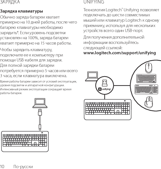 10  По-русскиЗАРЯДКАЗарядка клавиатурыОбычно заряда батареи хватает примерно на 10 дней работы, после чего батарею клавиатуры необходимо зарядить*. Если уровень подсветки установлен на 100%, заряда батареи хватает примерно на 15 часов работы. Чтобы зарядить клавиатуру, подключите ее к компьютеру при помощи USB-кабеля для зарядки. Для полной зарядки батареи потребуется примерно 5 часов или всего 3 часа, если клавиатура выключена.Время работы батареи зависит от условий эксплуатации, уровня подсветки и аппаратной конфигурации. Интенсивный режим эксплуатации сокращает время работы батареи.UNIFYINGТехнология Logitech® Unifying позволяет подключать до шести совместимых мышей или клавиатур Logitech к одному приемнику, используя для нескольких устройств всего один USB-порт. Для получения дополнительной информации воспользуйтесь следующей ссылкой: www.logitech.com/support/unifying