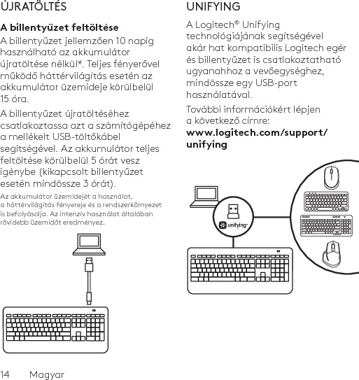 14  MagyarÚJRATÖLTÉSA billentyűzet feltöltéseA billentyűzet jellemzően 10 napig használható az akkumulátor újratöltése nélkül*. Teljes fényerővel működő háttérvilágítás esetén az akkumulátor üzemideje körülbelül 15 óra. A billentyűzet újratöltéséhez csatlakoztassa azt a számítógépéhez a mellékelt USB-töltőkábel segítségével. Az akkumulátor teljes feltöltése körülbelül 5 órát vesz igénybe (kikapcsolt billentyűzet esetén mindössze 3 órát).Az akkumulátor üzemidejét a használat, a háttérvilágítás fényereje és a rendszerkörnyezet is befolyásolja. Az intenzív használat általában rövidebb üzemidőt eredményez.UNIFYINGA Logitech® Unifying technológiájának segítségével akár hat kompatibilis Logitech egér és billentyűzet is csatlakoztatható ugyanahhoz a vevőegységhez, mindössze egy USB-port használatával. További információkért lépjen a következő címre: www.logitech.com/support/unifying