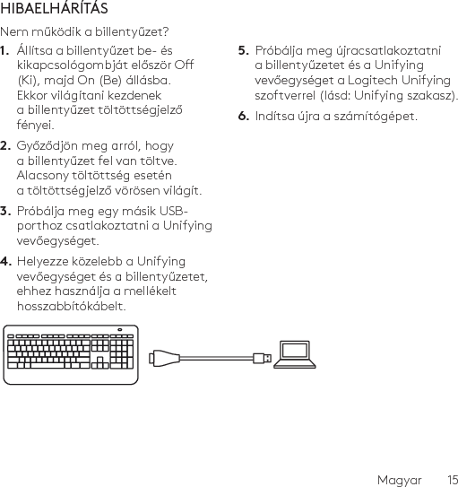 Magyar  15HIBAELHÁRÍTÁSNem működik a billentyűzet?1.  Állítsa a billentyűzet be- és kikapcsológombját először O (Ki), majd On (Be) állásba. Ekkor világítani kezdenek a billentyűzet töltöttségjelző fényei.2.  Győződjön meg arról, hogy a billentyűzet fel van töltve. Alacsony töltöttség esetén a töltöttségjelző vörösen világít.3.  Próbálja meg egy másik USB-porthoz csatlakoztatni a Unifying vevőegységet.4. Helyezze közelebb a Unifying vevőegységet és a billentyűzetet, ehhez használja a mellékelt hosszabbítókábelt.5.  Próbálja meg újracsatlakoztatni a billentyűzetet és a Unifying vevőegységet a Logitech Unifying szoftverrel (lásd: Unifying szakasz).6.  Indítsa újra a számítógépet.