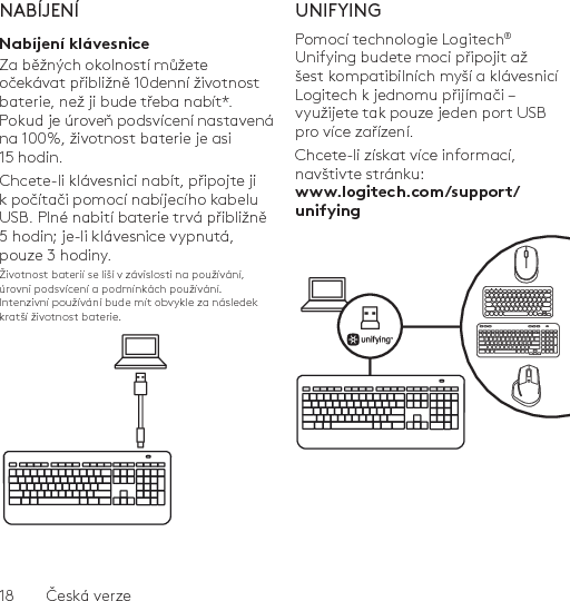 18  Česká verzeNABÍJENÍNabíjení klávesniceZa běžných okolností můžete očekávat přibližně 10denní životnost baterie, než ji bude třeba nabít*. Pokud je úroveň podsvícení nastavená na 100%, životnost baterie je asi 15 hodin. Chcete-li klávesnici nabít, připojte ji k počítači pomocí nabíjecího kabelu USB. Plné nabití baterie trvá přibližně 5 hodin; je-li klávesnice vypnutá, pouze 3 hodiny.Životnost baterií se liší v závislosti na používání, úrovni podsvícení a podmínkách používání. Intenzivní používání bude mít obvykle za následek kratší životnost baterie.UNIFYINGPomocí technologie Logitech® Unifying budete moci připojit až šest kompatibilních myší a klávesnicí Logitech k jednomu přijímači – využijete tak pouze jeden port USB pro více zařízení. Chcete-li získat více informací, navštivte stránku: www.logitech.com/support/unifying