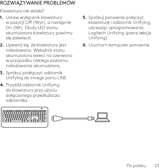 Po polsku  23ROZWIĄZYWANIE PROBLEMÓWKlawiatura nie działa?1.  Ustaw wyłącznik klawiatury w pozycji O (Wył.), a następnie On (Wł.). Diody LED stanu akumulatora klawiatury powinny się zaświecić.2.  Upewnij się, że klawiatura jest naładowana. Wskaźnik stanu akumulatora świeci na czerwono w przypadku niskiego poziomu naładowania akumulatora.3.  Spróbuj podłączyć odbiornik Unifying do innego portu USB.4. Przybliż odbiornik Unifying do klawiatury przy użyciu dołączonego przedłużacza odbiornika.5.  Spróbuj ponownie połączyć klawiaturę i odbiornik Unifying, używając oprogramowania Logitech Unifying (patrz sekcja Unifying).6.  Uruchom komputer ponownie.