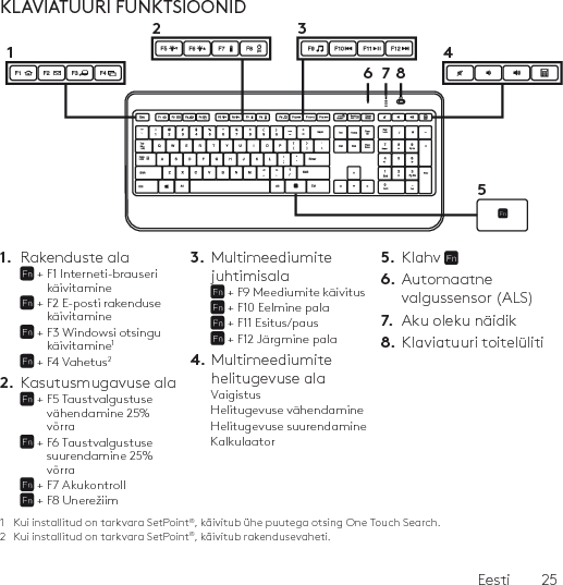 Eesti  25KLAVIATUURI FUNKTSIOONID1.  Rakenduste ala +  F1 Interneti-brauseri käivitamine +  F2 E-posti rakenduse käivitamine +  F3 Windowsi otsingu käivitamine1 + F4 Vahetus22.  Kasutusmugavuse ala +  F5 Taustvalgustuse vähendamine 25% võrra +  F6 Taustvalgustuse suurendamine 25% võrra + F7 Akukontroll + F8 Unerežiim 3.  Multimeediumite juhtimisala + F9 Meediumite käivitus + F10 Eelmine pala + F11 Esitus/paus + F12 Järgmine pala 4. Multimeediumite  helitugevuse alaVaigistusHelitugevuse vähendamineHelitugevuse suurendamineKalkulaator5.  Klahv 6.  Automaatne valgussensor (ALS)7.  Aku oleku näidik8.  Klaviatuuri toitelüliti1  Kui installitud on tarkvara SetPoint®, käivitub ühe puutega otsing One Touch Search.2  Kui installitud on tarkvara SetPoint®, käivitub rakendusevaheti.61234578