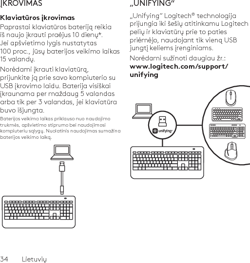 34  LietuviųĮKROVIMASKlaviatūros įkrovimasPaprastai klaviatūros bateriją reikia iš naujo įkrauti praėjus 10 dienų*. Jei apšvietimo lygis nustatytas 100 proc., jūsų baterijos veikimo laikas 15 valandų. Norėdami įkrauti klaviatūrą, prijunkite ją prie savo kompiuterio su USB įkrovimo laidu. Baterija visiškai įkraunama per maždaug 5 valandas arba tik per 3 valandas, jei klaviatūra buvo išjungta.Baterijos veikimo laikas priklauso nuo naudojimo trukmės, apšvietimo stiprumo bei naudojimosi kompiuteriu sąlygų. Nuolatinis naudojimas sumažina baterijos veikimo laiką.„UNIFYING“„Unifying“ Logitech® technologija prijungia iki šešių atitinkamu Logitech pelių ir klaviatūrų prie to paties priėmėjo, naudojant tik vieną USB jungtį keliems įrenginiams. Norėdami sužinoti daugiau žr.: www.logitech.com/support/unifying