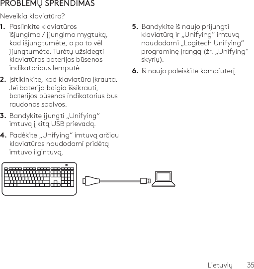 Lietuvių  35PROBLEMŲ SPRENDIMASNeveikia klaviatūra?1.  Paslinkite klaviatūros išjungimo / įjungimo mygtuką, kad išjungtumėte, o po to vėl įjungtumėte. Turėtų užsidegti klaviatūros baterijos būsenos indikatoriaus lemputė.2.  Įsitikinkite, kad klaviatūra įkrauta. Jei baterija baigia išsikrauti, baterijos būsenos indikatorius bus raudonos spalvos.3.  Bandykite įjungti „Unifying“ imtuvą į kitą USB prievadą.4. Padėkite „Unifying“ imtuvą arčiau klaviatūros naudodami pridėtą imtuvo ilgintuvą.5.  Bandykite iš naujo prijungti klaviatūrą ir „Unifying“ imtuvą naudodami „Logitech Unifying“ programinę įrangą (žr. „Unifying“ skyrių).6.  Iš naujo paleiskite kompiuterį.