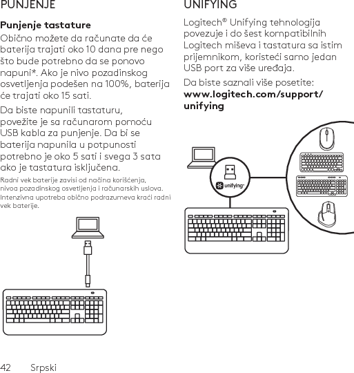 42  SrpskiPUNJENJEPunjenje tastatureObično možete da računate da će baterija trajati oko 10 dana pre nego što bude potrebno da se ponovo napuni*. Ako je nivo pozadinskog osvetljenja podešen na 100%, baterija će trajati oko 15 sati. Da biste napunili tastaturu, povežite je sa računarom pomoću USB kabla za punjenje. Da bi se baterija napunila u potpunosti potrebno je oko 5 sati i svega 3 sata ako je tastatura isključena.Radni vek baterije zavisi od načina korišćenja, nivoa pozadinskog osvetljenja i računarskih uslova. Intenzivna upotreba obično podrazumeva kraći radni vek baterije.UNIFYINGLogitech® Unifying tehnologija povezuje i do šest kompatibilnih Logitech miševa i tastatura sa istim prijemnikom, koristeći samo jedan USB port za više uređaja. Da biste saznali više posetite: www.logitech.com/support/unifying