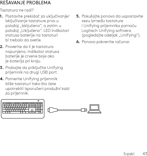 Srpski  43REŠAVANJE PROBLEMATastatura ne radi?1.  Postavite prekidač za uključivanje/isključivanje tastature prvo u položaj „Isključeno“, a zatim u položaj „Uključeno“. LED indikatori statusa baterije na tastaturi bi trebalo da svetle.2.  Proverite da li je tastatura napunjena. Indikator statusa baterije je crvene boje ako je baterija pri kraju.3.  Probajte da priključite Unifying prijemnik na drugi USB port.4. Pomerite Unifying prijemnik bliže tastaturi tako što ćete upotrebiti isporučeni produžni kabl za prijemnik.5.  Pokušajte ponovo da uspostavite vezu između tastature i Unifying prijemnika pomoću Logitech Unifying softvera (pogledajte odeljak „Unifying“).6.  Ponovo pokrenite računar.