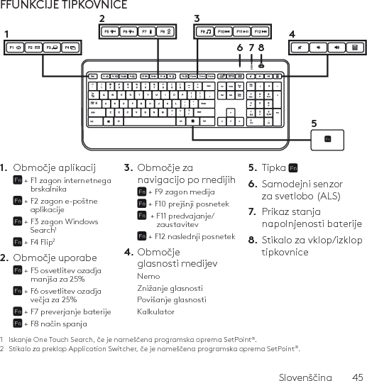 Slovenščina  45FFUNKCIJE TIPKOVNICE1.  Območje aplikacij +  F1 zagon internetnega brskalnika +  F2 zagon e-poštne aplikacije +  F3 zagon Windows Search1 + F4 Flip22.  Območje uporabe +  F5 osvetlitev ozadja manjša za 25% +  F6 osvetlitev ozadja večja za 25% + F7 preverjanje baterije + F8 način spanja 3.  Območje za navigacijo po medijih + F9 zagon medija + F10 prejšnji posnetek  +  F11 predvajanje/zaustavitev + F12 naslednji posnetek 4. Območje  glasnosti medijevNemoZnižanje glasnostiPovišanje glasnostiKalkulator5.  Tipka 6.  Samodejni senzor za svetlobo (ALS)7.  Prikaz stanja napolnjenosti baterije8.  Stikalo za vklop/izklop tipkovnice1  Iskanje One Touch Search, če je nameščena programska oprema SetPoint®.2  Stikalo za preklop Application Switcher, če je nameščena programska oprema SetPoint®.61234578