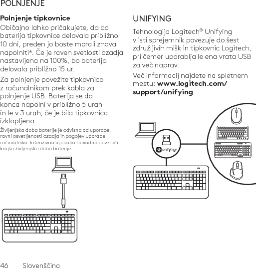 46  SlovenščinaPOLNJENJEPolnjenje tipkovniceObičajno lahko pričakujete, da bo baterija tipkovnice delovala približno 10 dni, preden jo boste morali znova napolniti*. Če je raven svetlosti ozadja nastavljena na 100%, bo baterija delovala približno 15 ur. Za polnjenje povežite tipkovnico z računalnikom prek kabla za polnjenje USB. Baterija se do konca napolni v približno 5 urah in le v 3 urah, če je bila tipkovnica izklopljena.Življenjska doba baterije je odvisna od uporabe, ravni osvetljenosti ozadja in pogojev uporabe računalnika. Intenzivna uporaba navadno povzroči krajšo življenjsko dobo baterije.UNIFYINGTehnologija Logitech® Unifying v isti sprejemnik povezuje do šest združljivih mišk in tipkovnic Logitech, pri čemer uporablja le ena vrata USB za več naprav. Več informacij najdete na spletnem mestu: www.logitech.com/support/unifying