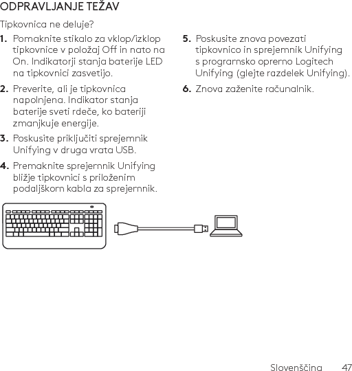 Slovenščina  47ODPRAVLJANJE TEŽAVTipkovnica ne deluje?1.  Pomaknite stikalo za vklop/izklop tipkovnice v položaj O in nato na On. Indikatorji stanja baterije LED na tipkovnici zasvetijo.2.  Preverite, ali je tipkovnica napolnjena. Indikator stanja baterije sveti rdeče, ko bateriji zmanjkuje energije.3.  Poskusite priključiti sprejemnik Unifying v druga vrata USB.4. Premaknite sprejemnik Unifying bližje tipkovnici s priloženim podaljškom kabla za sprejemnik.5.  Poskusite znova povezati tipkovnico in sprejemnik Unifying s programsko opremo Logitech Unifying (glejte razdelek Unifying).6.  Znova zaženite računalnik.