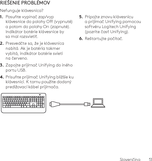 Slovenčina  51RIEŠENIE PROBLÉMOVNefunguje klávesnica?1.  Posuňte vypínač zap/vyp klávesnice do polohy O (vypnuté) a potom do polohy On (zapnuté). Indikátor batérie klávesnice by sa mal rozsvietiť.2.  Presvedčte sa, že je klávesnica nabitá. Ak je batéria takmer vybitá, indikátor batérie svieti na červeno.3.  Zapojte prijímač Unifying do iného portu USB.4. Prisuňte prijímač Unifying bližšie ku klávesnici. K tomu použite dodaný predlžovací kábel prijímača.5.  Pripojte znovu klávesnicu a prijímač Unifying pomocou softvéru Logitech Unifying (pozrite časť Unifying).6.  Reštartujte počítač.