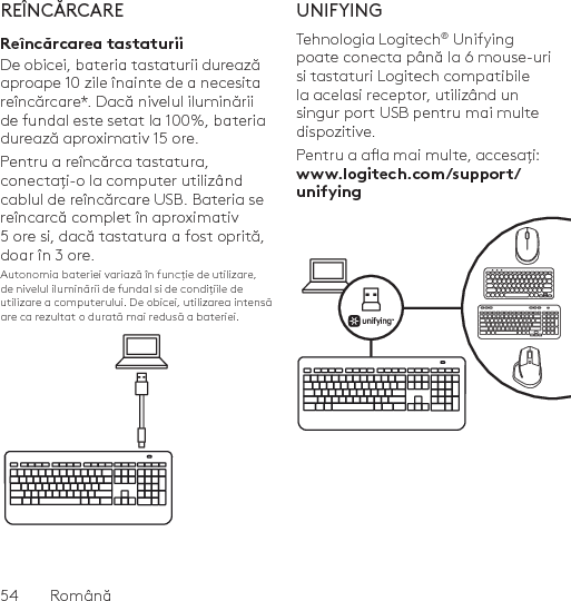 54  RomânăREÎNCĂRCAREReîncărcarea tastaturiiDe obicei, bateria tastaturii durează aproape 10 zile înainte de a necesita reîncărcare*. Dacă nivelul iluminării de fundal este setat la 100%, bateria durează aproximativ 15 ore. Pentru a reîncărca tastatura, conectați-o la computer utilizând cablul de reîncărcare USB. Bateria se reîncarcă complet în aproximativ 5 ore și, dacă tastatura a fost oprită, doar în 3 ore.Autonomia bateriei variază în funcție de utilizare, de nivelul iluminării de fundal și de condițiile de utilizare a computerului. De obicei, utilizarea intensă are ca rezultat o durată mai redusă a bateriei.UNIFYINGTehnologia Logitech® Unifying poate conecta până la 6 mouse-uri și tastaturi Logitech compatibile la același receptor, utilizând un singur port USB pentru mai multe dispozitive. Pentru a aa mai multe, accesați: www.logitech.com/support/unifying