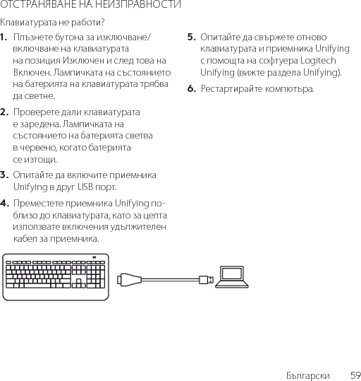 Български  59ОТСТРАНЯВАНЕ НА НЕИЗПРАВНОСТИКлавиатурата не работи?1.  Плъзнете бутона за изключване/включване на клавиатурата на позиция Изключен и след това на Включен. Лампичката на състоянието на батерията на клавиатурата трябва да светне.2.  Проверете дали клавиатурата е заредена. Лампичката на състоянието на батерията светва в червено, когато батерията се изтощи.3.  Опитайте да включите приемника Unifying в друг USB порт.4. Преместете приемника Unifying по-близо до клавиатурата, като за целта използвате включения удължителен кабел за приемника.5.  Опитайте да свържете отново клавиатурата и приемника Unifying с помощта на софтуера Logitech Unifying (вижте раздела Unifying).6.  Рестартирайте компютъра.