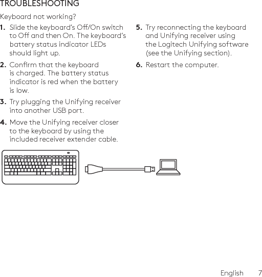 English  7TROUBLESHOOTINGKeyboard not working?1.  Slide the keyboard’s O/On switch to O and then On. The keyboard’s battery status indicator LEDs should light up.2.  Conrm that the keyboard is charged. The battery status indicator is red when the battery is low.3.  Try plugging the Unifying receiver into another USB port.4. Move the Unifying receiver closer to the keyboard by using the included receiver extender cable.5.  Try reconnecting the keyboard and Unifying receiver using the Logitech Unifying software (see the Unifying section).6.  Restart the computer.