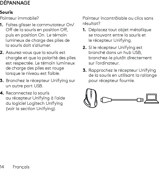 14  FrançaisDÉPANNAGESourisPointeur immobile?1.  Faites glisser le commutateur On/O de la souris en position O, puis en position On. Le témoin lumineux de charge des piles de la souris doit s&apos;allumer.2.  Assurez-vous que la souris est chargée et que la polarité des piles est respectée. Le témoin lumineux de charge des piles est rouge lorsque le niveau est faible.3.  Branchez le récepteur Unifying sur un autre port USB.4. Reconnectez la souris au récepteur Unifying à l&apos;aide du logiciel Logitech Unifying (voir la section Unifying).Pointeur incontrôlable ou clics sans résultat?1.  Déplacez tout objet métallique se trouvant entre la souris et le récepteur Unifying.2.  Si le récepteur Unifying est branché dans un hub USB, branchez-le plutôt directement sur l&apos;ordinateur.3.  Rapprochez le récepteur Unifying de la souris en utilisant la rallonge pour récepteur fournie.