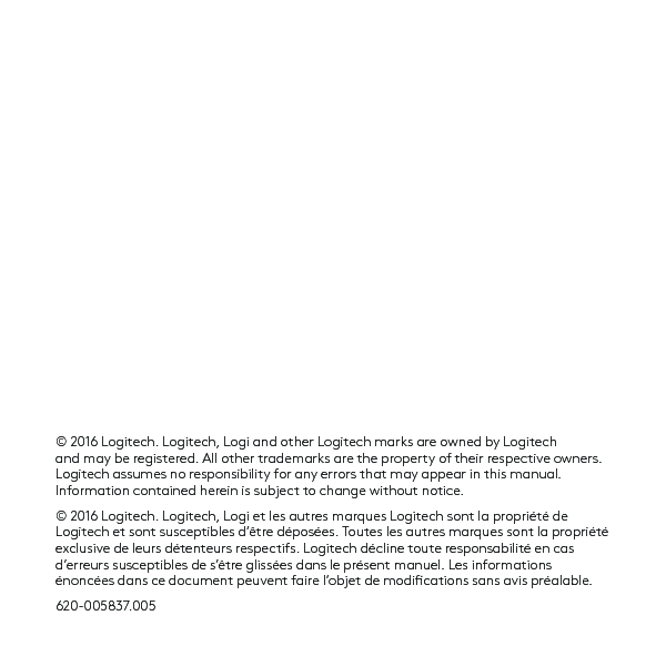 © 2016 Logitech. Logitech, Logi and other Logitech marks are owned by Logitech andmay be registered. All other trademarks are the property of their respective owners. Logitech assumes no responsibility for any errors that may appear in this manual. Information contained herein is subject to change without notice.© 2016 Logitech. Logitech, Logi et les autres marques Logitech sont la propriété de Logitech et sont susceptibles d’être déposées. Toutes les autres marques sont lapropriété exclusive de leurs détenteurs respectifs. Logitech décline toute responsabilité en cas d’erreurs susceptibles de s’être glissées dans le présent manuel. Les informations énoncées dans ce document peuvent faire l’objet de modications sans avis préalable.620-005837.005