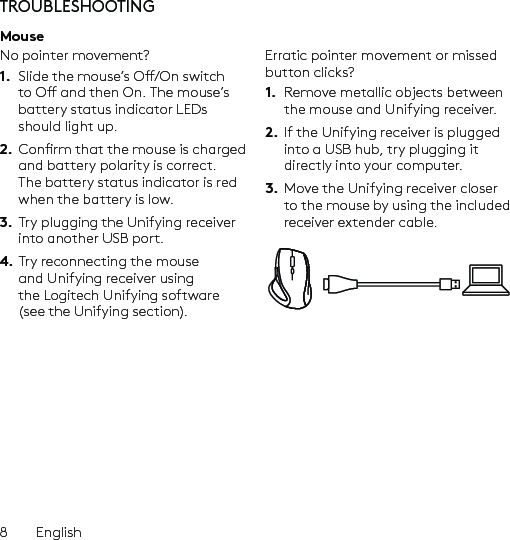 8  EnglishTROUBLESHOOTINGMouseNo pointer movement?1.  Slide the mouse’s O/On switch to O and then On. The mouse’s battery status indicator LEDs should light up.2.  Conrm that the mouse is charged and battery polarity is correct. The battery status indicator is red when the battery is low.3.  Try plugging the Unifying receiver into another USB port.4. Try reconnecting the mouse and Unifying receiver using the Logitech Unifying software (see the Unifying section).Erratic pointer movement or missed button clicks?1.  Remove metallic objects between the mouse and Unifying receiver.2.  If the Unifying receiver is plugged into a USB hub, try plugging it directly into your computer.3.  Move the Unifying receiver closer to the mouse by using the included receiver extender cable.