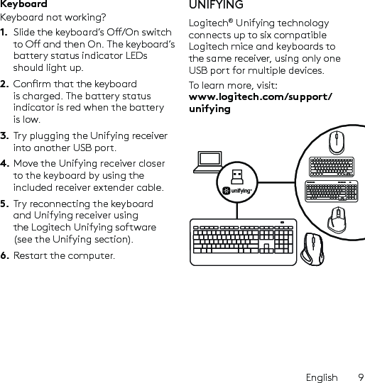 English  9KeyboardKeyboard not working?1.  Slide the keyboard’s O/On switch to O and then On. The keyboard’s battery status indicator LEDs should light up.2.  Conrm that the keyboard is charged. The battery status indicator is red when the battery is low.3.  Try plugging the Unifying receiver into another USB port.4. Move the Unifying receiver closer to the keyboard by using the included receiver extender cable.5.  Try reconnecting the keyboard and Unifying receiver using the Logitech Unifying software (see the Unifying section).6.  Restart the computer.UNIFYINGLogitech® Unifying technology connects up to six compatible Logitech mice and keyboards to the same receiver, using only one USB port for multiple devices. To learn more, visit: www.logitech.com/support/unifying