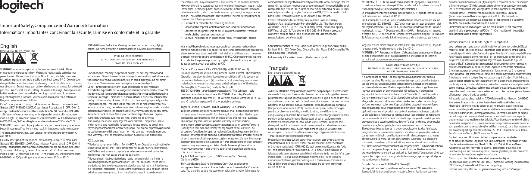    Important Safety, Compliance and Warranty Information Informations importantes concernant la sécurité, la mise en conformité et la garantie the instructions, may cause harmful interference to radio communications. However, there is no guarantee that interference will not occur in a particular installation. If this equipment does cause harmful interference to radio or television reception, which can be determined by turning the equipment off and on, the u s e r is  en co ura ge d t o try t o co rr ec t the i nte rf ere nc e by one or more of the following measures: • Reorient or relocate the receiving antenna. • Increase the separation between the equipment and receiver. • Connect the equipment into an outlet on a circuit different from that to w h i c h t h e  re ce iv er i s  co nn ec te d. • Consult the dealer or an experienced radio/TV technician for help. compensation fo r any o th er  reasonably foreseeable lo ss  or  dam ag e.  You are also entitled to have the goods  repaired or replaced if the goods fail to be of acceptable quality and the failure does not amount to a major failure. This warranty is provided by Logitech International SA, EPFL - Innovation Park, Daniel Borel Innovation Center, 1015 Lausanne, Switzerland. ContactInformationforAustralia/NewZealandConsumersOnly:Logitech  Australia Co mputer Periphe rals Pt y Lt d, Th e Woolst ores Alexandria, Shed 72, Suite 2.01A, 4F Huntley Street, Alexandria, Sydney, NSW Australia 2015. Telephone: 1 800-025-544. For any product / warranty -related que stio ns, p leas e contact Customer Care (www.logitech.com/contact) AVERTISSEMENT!L’utilisation de commandes et réglages ou l’emploi de procédures autres que celles spécifiées dans le cadre du présent document ri squ e d e provoquer un e exposition à de s radiations. Leproduitcontientuntémoinlumineuxdeclasse1.Plage de température de fonctionnement: entre 0 et 40° C. Produitlaserdeclasse1M.Ce dispositif optique est conforme à la norme internationale IEC/EN 60825-1: 2007 pour les produits laser de classe 1M et à l a  réglem entation  21  C FR  1040.10, sa u f ex ceptions  découl ant d e l’av is su r les dispositifs laser n° 50 en date du 24 juin 2007: 1) Émission d’un faisceau divergent de +/-2° minimum de lumière infrarouge invisible pour l’utilisateur; 2) Puissance maximale de 1,4 milliwatt avec onde entretenue, gamme de au x d eu x c ond it io ns suiva ntes : ( 1)  le d is po si ti f concerné n e d oi t p as  ca use r d’interférences et  ( 2)  il  do it  accepter toute  interférence reçue, y  compris les interférences risquant d’engendrer un fonctionnement indésirable. Produits sans fil (émetteur radioélectrique): Section B. CNR-247 (émetteurs ou émetteurs- récepteurs 2.4 GHz): Ce dispositif à communication radioélectrique de catégorie I est  conforme à la norme CNR-247 du ministère canadien de l’Industrie. Déclaration sur la radioexposition: Ce produit sans fil est conforme aux limitations prévues par la FCC er I’IC en matiére d’exposition aux radiations des dispositifs portables.  GarantiematériellelimitéedeLogitech‐ RécapitulatifEnglish Read Manual Before Product Use.    WARNING!Im pro pe rly replaced batteries may present a r isk  of l eak or explosion and personal injury. Mistreated rechargeable batteries may present a risk of fire or chemical burn. Do not open, mutilate, or expose to conducting materials, moisture, liquid or hea t above 54° C. Do n ot use or charge the battery if it appears to be leaking, discolored, deformed, or in any way abnormal. Do not leave your battery discharged or unused for extended periods. Do not short circuit. Battery life varies with usage. Non-operational batteries should be discarded according to local laws. If no laws or regulations govern, disp ose  of your device in  a waste bin  for electronics. Keep batteries away from children. Class1Laserproduct:This optical device complies with International Standa rd IE C/ E N  60825-1:2007, Cla s s 1  L as er  Produ ct, an d  21  C FR  1040.10, except for deviations pursuant to Laser Notice No. 50, dated June 24, 2007: 1) Emission of one or two independent parallel beams of infrared user- invisible light; 2) Maximum power of 716 microwatts CW, Emitted wavelength is 832-865 nm; 3) Operating temperature between 5° C and 40° C. WARNING!Use of controls, adjustments or performance of procedures beyond those specified herein may result in hazardous radiation exposure. TheproductcontainsClass1LED.Operating temp erature betwee n 0°  C and 40° C Class1MLaserproduct:This optical device complies with International Standard IEC/EN 60825-1:2007, Class 1M Laser Product, and 21 CFR 1040.10, except for deviations pursuant to Laser Notice No. 50, dated June 24, 2007: mission of di1) E verging beam of minimum +/-2° of infrared user- invisible light; 2) Maximum power of 1.4 milliwatts CW, Emitted wavelength is  832-865 n m;  3 )  Operating temperature between 5 ° C a n d  40 ° C. WARNING!Laser Radiation. Viewing the laser output with magnifying optical instruments within a 100mm distance may pose an eye hazard.    Do  not  ope n or  mod ify  the  product except for  battery removal and replacement. Do not disassemble or attempt to service this product because th ere  is  a ri sk o f radiation exposure, wh ic h co ul d injure you. Do  not  direct  the infrared/laser beam at anyone’s eye or a reflective object. D o  n o t  im m e r s e   produ c t  i n  any  l i qu i d  o r  ex po s e  to h ea t  o r  m o isture. If product is exposed to out-of-range temperature environments, power off the device until temperature has stabilized within the specified operating temperature range. This is not a  Children’s Product and is  not intended for use by children under 14 years old. If product is operating improperly, contact Logitech support. Product must be returned to the manufacturer for any service or repair. Long periods of repetitive motion using the product may be associated with nerve, tendon or muscle injury in your hands, wrists, arms, shoulders, neck or back. See a qualified health professional for pain, numbness, weakness, swelling, burning, cramping, or stiffness. Also, read guidelines at www.logitech.com/comfort. This product is safe under normal and reasonably foreseeable misuse operating conditions. Any changes or modification s to the product that are not expressly approved by Logitech may void the user’s authority to operate the equipment and your  warranty. Refer to product Quick Start Guide for use instructions. FCCStatement:T hi s  de vi ce c o m pl i es  w it h P a rt  1 5  of  t h e F CC R u le s .  Opera ti on i s  s ub j e ct  to t he following two conditions: 1) this device may not cause harmful interference, an d 2)  th is device m us t accept any interference received, in clu di ng interference that may cause undesired operation. This equipment has been tested and found to comply with the limits for a Class B digital device, pursuant to part 15 of the FCC Rules. These limits are designed to provide reasonable protection against harmful interference in a residential installation. This equipment generates, uses, and can radiate radio frequency energy and, if not installed and used in accordance with Warning:Where shielded interface cables or accessories have been  provided with the product or specified additional components or accessories elsewhere defined to be used with the installation of the product, they must be u s ed in  o rde r  t o ensure c ompl iance  w ith FCC .  C h ang e s  or mod i fica tion s  to product no t expressly approved by  Logitech, Inc  co uld  void your rig ht to us e o r op erate your p roduct by  th e FCC. Canada:ICstatement:CANICES‐003(B)/NMB‐003Class(B)This device complies with Industry Canada licence-exempt RSS standard(s). Operation is subject to the following two conditions: (1) this device may not cause interference, and (2) this device must accept any interference, including interference that may cause undesired operation of the device. Cordless (Radio Transmitter) products: Section B. RSS-247  (2.4 GHz transmitters or  transceivers): Thi s Category I radio communication device complies with RSS-247 of Industry Canada. Radiation Exposure Statement: The wireless product complies with FCC and IC radiation exposure limits for portable devices. LogitechLimitedHardwareProductWarranty–ASummaryLogitech warrants that its hardware product shall be free from defects  in materials and workmanship for the length of time identified on your product package beginning from the date of the original retail purchase. See support.logitech.com for specific warranty information about your product and procedures to act on a warranty claim. Logitech’s entire liability and your exclusive remedy for any breach of warranty shall be, at Logitech’s option, to repair or replace a functional equivalent of the product, o r  to refun d th e p ri ce  pa id , i f t he  hardw are is  return ed to t he  po in t of purchase or such  other place as Logitech may direct along with a  receipt. Warranty protections are in addition to rights provided under local consumer laws an d m ay va ry  am on g countries .  Se e f ul l warranty info rmation to know your consumer rights and the additional protections provided by this product warranty. LogitechAddress:Logitech, Inc., 7700 Gateway Blvd. Newark, California 94560. ForAustralia/NewZealandConsumersOnly:Our goods come wi th  guarantees th at c an no t b e excluded u nd er t he  Australian Consumer Law. You are entitled to a replacement or refund for a major failure and for ContactInformationforAsiaPacificConsumers:Logite ch As ia  Pacific Limited, Unit 1003, Tower One, Cheung Sha Wan Plaza, 833 Cheung Sha Wan Road, Kowloon, Hong Kong. FullWarrantyInformation:www.logitech.com/support  Français Lire le manuel avant utilisation.    AVERTISSEMENT!Un remplacement incorrect des piles peut présenter des risques de fuite, d’explosion et de blessure. Les piles rechargeables peuvent présenter des risques d’incendie ou de brûlure chimique si elles ne sont pas manipulées comme il se doit. Évitez d’ouvrir, d’abîmer ou d’exposer les piles à des matériaux conducteurs, à l’humidité, à des liquides ou à la chaleur (température supérieure à 54° C). Ne les utilisez pas et ne les rechargez pas si vous observez une fuite, une décoloration, une déformation ou une quelconque  anomalie. Ne laissez pas les piles déchargées  ou inutilisées pendant de longues périodes. Ne pas court-circuiter. La longévité de la batterie/des piles varie en fonction de leur utilisation. Les piles hors d’usage doivent être mises au rebut conformément aux directives locales. S’il n ’e xi s te  a u c u n e  l o i  o u  a u c u n  rè gl eme nt  en vi gue ur , v eu il lez  je te r  votre dispositif dans un bac dédié au recyclage d’appareils électroniques. Tenez les batteries éloignées des enfants. Produitlaserdeclasse1.Ce dispositif optique est conforme à la norme internationale IEC /EN  60825-1: 2007 pou r l es p ro dui ts  las er  de  cl as se 1   et à la réglementation 21 CFR 1040.10, sauf exceptions découlant de l’avis sur les dispositifs laser n° 50 en date du 24 juin 2007: 1) Émission d’un faisceau ou de deux faisceaux parallèles indépendants de lumière infrarouge invisible pour l’utilisateur; 2) Puissance maximale de 716 microwatts avec onde entretenue, gamme de longueur d’onde émise comprise entre 832 et 865 nanomètres; 3) Plage de température de fonctionnement: entre 5 et 40° C. longueur d’onde émise comprise entre 832 et 865 nanomètres; 3) Plage de température de fonctionnement: entre 5 et 40° C. AVERTISSEMENT!Rayonnement laser. L’observation du rayonnement laser à l’aide d’instruments optiques grossissants à une distance de 100 mm ou moins est dangereuse pour les yeux.   N’ouvrez pas et ne modifiez pas le produit sauf pour retirer ou pour changer les piles. Ne tentez pas de démonter le produit ou de l’entretenir vous-même car vous risquez de vous exposer à des radiations pouvant entraîn er de s bl essures. N’orientez p as  le  faisceau  infrarouge/ laser vers  les yeux de quelqu’un ou vers un objet réfléchissant. N’exposez pas le produit à des liquides, à la chaleur ou à l’humidité. En cas d’exposition à un environnement soumis à des températures hors plage autorisée, éteignez le  di s pos i tif  e t l ai ss ez  la  température retom ber dan s  la  pl ag e de fonctionnement autorisée. Ce produit n’est pas destiné aux  enfants et n’est pas adapté aux enfants âgés de moins de 14 ans. En cas de dysfonctionnement du produit, contactez l’assistance technique Logitech. Le produit doit être renvoyé au fabricant pour tout entretien ou réparation. Les mouvements répétitifs liés à l’utilisation prolongée du produit peuvent provoquer des blessures au niveau des nerfs, des tendons ou des muscles dans les mains, les poignets, les bras, les épaules, le cou ou le dos. Si  vous ressentez de s douleu rs, des engourdissements, d es faiblesses,  des gonflements, des sensations de brûlure, des crampes ou des raideurs, consultez un m éde cin .  Veuillez éga lem en t lire les  consignes relatives au confort sur le site www.logitech.com/comfort. Ce produit est considéré comme sûr dans des conditions d’utilisation normales et des conditions d’ u t i l i s a ti o n  in cor rect es ra ison nabl emen t p révis ibl es. Tou tes mo dific atio ns  ou tous changements apportés au produit par l’utilisateur sans l’accord exprès de Logitech annulent ses droits d’utilisation de l’équipement ainsi que la  garantie. Reportez-vous au g uid e de dé mar rage rapide du p rodui t po ur  les consignes d’utilisation. Canada:DéclarationIC:NMB‐003Classe(B)Ce dispositif est c on for me  à la n orm e/ au x normes CNR e xe mpt es  de licence du Ministère canadien de l’Industrie. Son utilisation est soumise Logitech g arantit qu e s on  pr od ui t maté riel es t exempt d e  tout défaut matériel et de fabrication pour la période indiquée sur l’emballage du produit à partir de la date d’achat d’origine. Pour les informations spécifiques relatives à la garantie de votre produit et les procédures de réclamations de garantie, rendez-vous sur support.logitech.com. En cas de rupture de  garantie, l’intégralité de  la  responsabilité de Logitech et votre recours exclusif consisteront, à  la  discrétion de  Logitech, à répa rer le m atériel ou à le remplacer par un produit équivalent et fonctionnel, ou à rembourser le prix d’achat, sous réserve que le  matériel soit renvoyé au point d e vente ou à tout autre lieu indiqué par Logitech, accompagné d’un justificatif d’achat. La  protection offerte pa r cette garantie vie nt s’ajouter au x droits conférés  par la législation locale relative aux droits des consommateurs et peut varier selon les pays.  Consultez les informations complètes sur la garantie pour connaître le s droits des consommateurs et le s protections supplémentaires offertes par la garantie de ce produit. AdressedeLogitech:Logitech Inc. 7700 Gateway Blvd. Newark, CA 94560. AvisauxutilisateursrésidantenAustralieetenNouvelle‐Zélande:Nos produits bénéficient de garanties qui ne peuvent pas être exclues en  vertu d e l a  l ég i sl a ti on  aust ralienne relative à  la  cons ommation. Vous êtes en droit de demander un remplacement ou un remboursement en cas de défaut majeur et pouvez prétendre à une indemnisation en cas de perte ou  do m ma ge  raisonn ablemen t prévisib le. Vous ê tes ég al e me nt  en  dr oi t  de demander la réparation ou le remplacement des produits si ces derniers ne sont pas dans un état acceptable (hors défaut majeur). La présente garantie es t accordée pa r Logitech International SA, E PFL  - Innovation Pa rk,  Daniel Borel Innovation Center, 1015 Lausanne, Suisse. ContactpourlesutilisateursrésidantuniquementenAustralieetenNouvelle‐Zélande:Logitech Australia Computer Peripherals Pty Ltd, The Woolstores Alexandria, Shed 72, Su ite 2.01A, 4F Huntley Street, Alexandria, Sydney, NSW Australia 2015. Téléphone:  1 800-025-544. Pour toute question relative au produit ou aux garanties, veuillez contacter le service clientèle (www.logitech.com/contact) ContactpourlesutilisateursrésidantenAsie‐Pacifique:Logitech Asia Pacific Limited, Unit 1003, Tower One, Cheung Sha Wan Plaza, 833 Cheung Sha Wan Road, Kowloon, Hong Kong. Informationscomplètessurlagarantie:www.logitech.com/support RAYONNEMENTLASERINVISIBLEN&apos;EXAMINEZPASDIRECTEMENTAVECDESINSTRUMENTSOPTIQUESPRODUITLASERDECLASSE1MINVISIBLELASERRADIATIONDONOTVIEWDIRECTLYWITHOPTICALINSTRUMENTSCLASS1MLASERPRODUCT