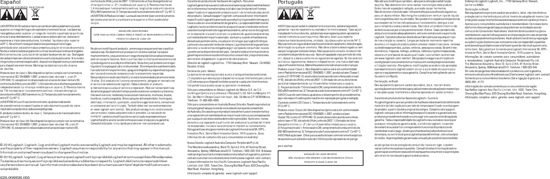 Español Antes de usar el producto, lea el manual.    ¡ADVERTENCIA!S i  l as baterí a s n o  s e c a mbia n  ad e cuadam ente pue d e suponer un riesgo de fuga o de explosión y lesiones físicas. Las baterías recargables pueden suponer un riesgo de incendio o quemaduras químicas si no se tratan debidamente. Las baterías no deben abrirse, dañarse ni exponerse a materiales conductores, humedad, líquidos o calor superior a 5 4°  C .  No  utilice n i  recargue la  batería s i  parece qu e  ti e ne  fug as, pérdida de color, está deformada o presenta cualquier otro tipo de anomalía. No deje la batería descargada o sin utilizar durante periodos prolongados. Evite cortocircuitos. La duración de las baterías depende del uso. Deshágase de las baterías inservibles teniendo en cuenta las leyes locales. Si no existe ninguna ley o normativa aplicable, deposite el dispositivo en un contenedor para dispositivos electrónicos. Mantenga las baterías fuera del alcance de los niños. Productoláserdeclase1:Este dispositivo óptico cumple con la normativa internacional IEC/EN 60825-1:2007, producto láser de clase 1, y con 21 CF R 1040.10, excepto en lo relacionado con el a vi so d e lás er  número 50, con fecha de 24 de junio de 2007: 1) Emisión de uno o dos haces paralelos independientes de luz infrarroja invisible para el usuario; 2) Potencia máxima de 716 microvatios en funcionamiento continuo; intervalo de longitud de onda entre 832 y 865 nanómetros; 3) Temperatura de funcionamiento entre 5° C y 40° C. ¡ADVERTENCIA!La utilización de controles, ajustes o realización de procedimientos no especificados en este documento puede dar como resultado la  exposición a radiaciones peligrosas. Elproductocontienediodosdeclase1.Temperatura de funcionamiento entre 0° C y 40° C Productoláserdeclase1M:Este dispositivo óptico cumple con la normativa internacional IEC/EN 60825-1:2007, producto láser de clase 1M, y con 21 CF R  1040.10, excepto en  l o  relaci onado c on  el  a v i so  d e  l á se r  nú me ro 5 0, con fecha de 24 de junio de 2007: 1) Emisión de un haz divergente de luz infrarroja mínima (+/-2°) invisible para el usuario; 2) Potencia máxima de 1,4 microvatios en funcionamiento continuo; longitud de onda emitida entre 832 y 865 nanómetros; 3) Temperatura de funcionamiento entre 5° C y 40° C. ¡ADVERTENCIA!Radiación láser. La visualización del láser con instrumentos ópticos de ampliación a una distancia no superior a 10 cm puede dañar los ojos.    No abra ni modifique el producto, a menos que sea para extraer y sustituir  las ba ter í as . N o  des mon te el p rod uct o ni in t en t e r e ali zar  tarea s d e mantenimiento, ya q ue existe un  ri es go  de  exposición a radiaciones que podrían causarle lesiones. No dirija el haz láser o infrarrojo directamente a los oj os d e al gui en  ni a  un  objeto reflectante. No  su mer ja e l producto en  ningún líquido ni lo exponga al calor o la humedad. Si la temperatura ambiente está fuera de los límites permitidos, apague el dispositivo y espere hasta que se den las condiciones de temperatura de funcionamiento requeridas. Este producto no es de uso infantil y no está recomendado para menores de 14 años. Si el producto no funciona correctamente, póngase en contacto con el servicio de asistencia de Logitech. Deberá devolver el producto al fabricante para cualquier servicio o reparación. Realizar tareas repetitivas durante largos periodos de tiempo puede ocasionar cansancio y lesiones físicas en nervios, tendones y músculos en las manos, muñecas, brazos, hombros, cuello o espalda. Ante cualquier síntoma de dolor, hormigueo, de bili dad , in flam ación , qu emazó n, ca lam bre  o agarrotamiento, contacte con un profesional sanitario titulado. También debe leer las recomendaciones en www.logitech.com/comfort. Este producto es seguro en condiciones de uso normales o inadecuadas dentro de lo previsible. La realización de cualquier cambio o  modificación no au torizado expresamente por Logitech pod ría anular sus derechos para usar el equipo y su garantía. Consul te la G uí a d e inicio rápido para obtener instrucciones de uso. GarantíadeproductosdehardwaredeLogitech‐ ResumenLogitech garantiza la ausencia de anomalías en sus productos de hardware en lo referente a los materiales y a la fabricación durante el tiempo especificado en el paquete del producto a partir de la fecha de adquisición del producto. Consulte support.logitech.com pa ra obt ene r información específica de  la garantía acerca de su producto y los procedimientos para llevar a cab o en  una reclamación de  garantía. La  responsabilidad total de Logitech y la única indemnización a la que el usuario tendrá derecho en caso de incumplimiento de la garantía consistirá, a discreción de Logitech, en la reparación o la sustitución por un producto de iguales características, o el reembolso del importe abon ado, siempre y c uando el hardware se devuelva al  punto d e venta, o  cu al qu ier  ot ro  lu gar  qu e Lo gitech in diq ue , junto con una copia del  recibo de compra. La protección de la garantía es adicional a los derechos otorgados según las leyes de consumidor locales  y puede variar dependiendo  del país. Consulte toda la informació n de la garantía para conocer sus derechos como consumidor y las protecciones adicionales otorgadas por la garantía de este producto. DireccióndeLogitechLogitech Inc. 7700 Gateway Blvd. Newark, CA 94560, Estados Unidos DeclaraciónparaMéxico:La operación de este equipo está sujeta a las siguientes dos condiciones: (1) es posible que este equipo o dispositivo no cause interferencia perjudicial y (2) este equipo o dispositivo debe aceptar cualquier interferencia incluyendo la que pueda causar su operación no deseada. SóloparaconsumidoresenMéxico:Logitech de México S.A. de C.V. vía Antiguo Camino a la Lumbrera s/n Parcelas 51 y 52, Edificio Mezquite 111 Col. San Martin Obispo Cuautitlán Izcali, Edo. De México C.P. 54769 México. Teléfono: 01-800-800-4500. SóloparaconsumidoresenAustralia/NuevaZelanda:Nuestros productos incluyen garantías qu e no e stá n excluidas de las leyes de consumidor de Australia. En caso  de que el  producto sea def ectuoso t ienes de recho a una reposición o al reembolso de su importe así como a una compensación por cualqui er pérdida o daños  dentro de lo previsible. Asimismo, tienes derecho a una reparación o sustitución del producto si la calidad del mismo no es aceptable, incluso si las anomalías no impiden su funcionamiento. Esta ga ra nt ía  s e  ot org a en n ombr e de Lo gi te ch  Int er na tio na l SA, EPFL - Innovation Park, Daniel Borel Innovation Center, 1015 Lausanne, Suiza. InformacióndecontactosóloparaconsumidoresenAustralia/NuevaZelanda:Logitech Australia Computer Peripherals Pty Ltd, Português Leia o manual antes de usar o produto    AVISO!Caso sejam substituídas de forma incorreta, as baterias podem apresentar risco de vazamento ou explosão e ferimento pessoal. Caso sejam tratadas de f orm a in dev ida, a s baterias recarregáveis po dem apresentar risco de incêndio ou queima química. Não abra, destrua ou exponha a bateria a materiais condutores, umidade, líquidos ou calor acima de 54° C. Não use nem carregue a bateria se houver sinal de vazamento, descoloração, deformação ou qualquer anomalia. Não deixe a bateria descarregada ou sem uso por longos períodos de tempo. Não cause curto-circuito. A vida útil de uma bateria depende do seu uso. Após ultrapassado o seu período de vida útil, descarte a bateria conforme os regulamentos regionais. Se não existirem tais leis ou regulamentos, descarte o dispositivo em uma lixeira destinada a aparelhos eletrônicos. Mantenha a bateria fora do alcance de crianças. ProdutosalaserClasse1:Este dispositivo óptico está em conformidade com  o  Padrã o Inter nacion al I E C/ E N  60825-1:2007, produto  a l a s e r  Cl a s s e  1, e co m o 2 1 C FR  1040.10, exceto d esv io s d e acordo c om o A viso so br e l as er nº 50, datado de 24 de junho de 2007: 1) Emissão de um ou dois feixes paralelos independentes de luz infravermelha invisível para o usuário; 2) Força má xima  de 71 6 microwatts CW, comprimento de  onda  emit ido d e 832 a 865 nanômetros; 3) Temperatura de funcionamento entre 5° C e 40° C. AVISO!O uso de controles ou ajustes ou o desempenho de procedimentos aqui não especificados pode resultar em exposição perigosa a radiação. OprodutocontémLEDClasse1.Temperatura de funcionamento entre 0°C e 40°C. ProdutosalaserClasse1M:Este dispositivo óptico está em conformidade com  o Pad rão Interna cional I EC /E N 60825-1:2007, produt o a l as er Cl as s e 1M ,  e co m o  21  CF R 1040.10, exceto de sv io s d e  acordo co m o  Aviso sobre laser nº 50, datado de 24 de junho de 2007: 1) Emissão de feixe divergente mínimo (+/-2°) de luz infravermelha invisível para o usuário; 2) Força máxima de 1,4 microwatts CW, comprimento de onda emitido de 832-865 nanômetros; 3) Temperatura de funcionamento entre 5° C  e 40 ° C. AVISO!Radiação laser. Olhar para a saída  do laser com instrumentos ópticos de aumento a uma distância de  até 100 mm pode representar um perigo Não abra ou modifique o produto, salvo para remoção e substituição da pilha. Não desmonte nem tente realizar manutenção neste produto. Existe risco de exposição à radiação, que pode causar ferimentos. Não direcione o feixe de laser/infravermelho para os olhos de alguém ou para um objeto refletor. Não mergulhe o produto em nenhum tipo de líquido nem o exponha a calor ou umidade. Se o produto for exposto a temperaturas que excedem os limites indicados para o funcionamento, desligue-o até que a temperatura esteja estabilizada. Este não é um produto infantil e não se destina ao uso por crianças menores de 14 anos. Caso o produto não esteja funcionando adequadamente, entre em contato com o suporte da Logitech. O produto deve ser devolvido ao fabricante para qualquer ti po de manutenção ou conserto. Longos períodos de movimento repetitivo durante a utilização do produto podem provocar lesões musculares, nervosas ou tendinosas nas mãos, pulsos, ombros, pescoço ou costas. Se sentir dor, dormência, fraqueza, inchaço, ardência, cãibra ou rigidez nessas áreas, consulte um profissional de saúde qualificado. Leia também as diretrizes em www.logitech.com/comfort. Este produto é  seguro s e ut ili zado  em condiçõe s de  funciona mento n or m ai s o u e m  condiçõe s previsív eis de utilização incorreta. Alterações ou modificações ao produto não aprovadas expressamente pela Logitech podem anular a autoridade do usuário para operar o equipamento e a sua garantia. Consulte as instruções de uso no Guia de Início Rápido. DeclaraçãonoBrasil:Este equipamento opera em caráter secundário, isto é, não tem direito a  prot eção con tra interferência pr ejud icial  mesm o de  es taçõ es d o m esm o tipo e não pode causar interferência a sistemas operando em caráter primário. GarantiadoprodutodehardwaredaLogitech–SumárioA L o g i te c h  g a ra n t e  q ue se u  pr o d u t o d e  h ar d w a re  e s t ar á  i s e nt o  de d e f ei t o s  de material e de fabricação pelo período de tempo especificado na embalagem do produto, a partir da data original da compra. Consulte o site support. logitech.com para obter informações específicas sobre a garantia do seu produto e  pr ocedime ntos s ob r e c o mo  ag i r e m  ca s o d e  reiv indicaçã o de garantia. Toda a responsabilidade da Logitech e seu  exclusivo recurso por quaisquer violações da garantia serão, a critério da Logitech, no sentido de consertar ou substituir um  equivalente funcional do produto ou de reembolsar o v a lo r  pa go ,  d es d e q u e o  hardware s ej a  devolvido ao  l oc a l de compra, ou outro local que a Logitech possa determinar, com uma cópia do recibo. As proteções de garantia são uma adição aos direitos concedidos EndereçodaLogitech:Logitech, Inc., 7700 Gateway Blvd. Newark, California 94560. DeclaraçãonoBrasil:Este equipamento ope ra em caráter secu ndário, isto é, n ão tem direito a proteção contra interferência prejudicial mesmo de estações do mesmo tipo e não po de causar interferência a sistemas operando em  caráter primário. Apenasparaconsumidoresaustralianoseneozelandeses:Os nossos bens são fornec idos com garantias que não  podem s er excluídas de acordo RADIACIÓNLÁSERINVISIBLEEVITAFIJARLAVISTACUANDOMIRESATRAVÉSDEINSTRUMENTOSÓPTICOSPRODUCTOLÁSERDECLASE1Mcom a Lei do Consum idor Australiana. Você tem direito a substituição ou reembolso em caso d e falhas graves e a compensação em caso de perdas ou  da nos  razoavelmente previsíveis. Você tam bé m tem direito a  reparação ou substituição dos bens caso os mesmos não correspondam a padrões aceitáveis de qualidad e e caso a fal ha em quest ão não impli que em uma falha maior. Esta garantia é fornecida pela Logitech International SA, EPFL - Innovation Park, Daniel Borel Innovation Center, 1015 Lausanne, Suíça. Informaçõesdecontatosomenteparaconsumidoresaustralianoseneozelandeses:Logitech Australia Computer Peripherals Pty Ltd, The Woolstores Alexandria, Shed 72, Suite 2.01A, 4F Huntley Street, Alexandria, Sydney, NSW Australia 2015. Telefone: 1 800-025-544. Em  caso de perguntas relacionadas com o produto ou com a garantia, entre em contato com o  Atendimento ao  Cliente (www.logitech.com/contact) Somenteparaconsumidoresbrasileiros:Esta ligação é gratuita – 0800.891.4173 InformaçõesdecontatosomenteparaconsumidoresdaregiãoÁsia‐Pacífico:Logitech Asia Pacific Limited, Unit 1003, Tower One, Cheung Sha Wan Plaza, 833 Cheung Sha Wan Road, Kowloon, Hong Kong. Informaçõescompletassobregarantia:www.logitech.com/support © 2016 Logitech. Logitech, Logi and other Logitech marks are owned by Logitech and may be registered. All other trademarks are the property of their respective owners. Logitech assumes no responsibility for any errors that may appear in this manual. Information contained herein is subject to change without notice. © 2016 Logitech.  Logitech, Logi et les autres marque s Logitech sont la propriété de Logitech et sont susceptibles d’être déposées. Toutes les autres marques sont la propriété exclusive de leurs détenteurs respectifs. Logitech décline toute responsabilité en cas d’erreurs dans ce manuel. Les informations énoncées dans le présent document peuvent faire l’objet de modifications sans avis préalable.  620-006926.005 The Woolstores Alexandria, Shed 72, Suite 2.01A, 4F Huntley Street, Alexandria, Sydney, NSW Australia 2015. Teléfono: 1 800-025-544. Si  deseas realizar alguna consulta relacionada con el producto o la garantía, ponte en contacto con el servicio  de atención al cliente (www.logitech.com/contact) ContactInformationforAsiaPacificConsumers:Logitech Asia Pacific Limited, Unit 1003, Tower One, Cheung Sha  Wan Plaza, 833 Cheung Sha Wan Road , Kowloon, Hong Kong. Informacióncompletadegarantía:www.logitech.com/support para os olhos. ao abrigo das leis de proteção do consumidor locais em vigor, e podem variar conforme o p aís  em  questã o.  Consulte toda a i nf or maç ão  so br e gara n t ia p a r a  con h e cer o s  s eu s  d i reitos  e n qu anto c on s u m i d o r  e a s p r oteções adicionais fornecidas pela garantia deste produto. RADIAÇÃODELASERINVISÍVELNÃOVISUALIZEDIRETAMENTECOMINSTRUMENTOSÓTICOSPRODUTOALASERCLASSE1M