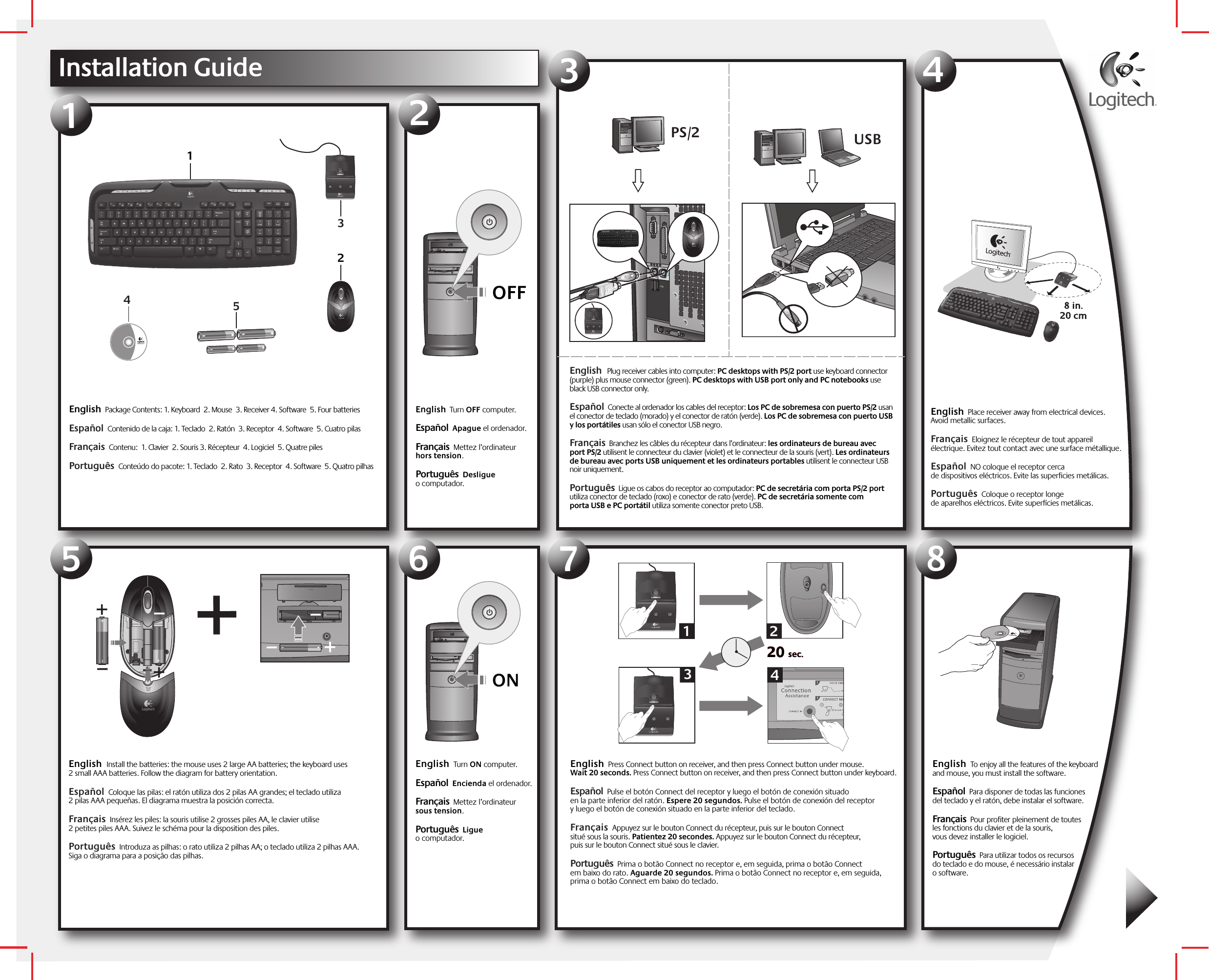 English  Turn OFF computer.    Español  Apague el ordenador.Français  Mettez l’ordinateur hors tension. Português  Desligue o computador.OFFInstallation GuideEnglish  Package Contents: 1. Keyboard  2. Mouse  3. Receiver 4. Software  5. Four batteries  Español  Contenido de la caja: 1. Teclado  2. Ratón  3. Receptor  4. Software  5. Cuatro pilas Français  Contenu:  1. Clavier  2. Souris 3. Récepteur  4. Logiciel  5. Quatre pilesPortuguês  Conteúdo do pacote: 1. Teclado  2. Rato  3. Receptor  4. Software  5. Quatro pilhas  12 PS/2English   Plug receiver cables into computer: PC desktops with PS/2 port use keyboard connector (purple) plus mouse connector (green). PC desktops with USB port only and PC notebooks use black USB connector only. Español  Conecte al ordenador los cables del receptor: Los PC de sobremesa con puerto PS/2 usan el conector de teclado (morado) y el conector de ratón (verde). Los PC de sobremesa con puerto USB y los portátiles usan sólo el conector USB negro.  Français  Branchez les câbles du récepteur dans l’ordinateur: les ordinateurs de bureau avec port PS/2 utilisent le connecteur du clavier (violet) et le connecteur de la souris (vert). Les ordinateurs de bureau avec ports USB uniquement et les ordinateurs portables utilisent le connecteur USB noir uniquement.Português  Ligue os cabos do receptor ao computador: PC de secretária com porta PS/2 port utiliza conector de teclado (roxo) e conector de rato (verde). PC de secretária somente com porta USB e PC portátil utiliza somente conector preto USB.34English  Place receiver away from electrical devices. Avoid metallic surfaces.  Français  Eloignez le récepteur de tout appareil électrique. Evitez tout contact avec une surface métallique. Español  NO coloque el receptor cerca de dispositivos eléctricos. Evite las superficies metálicas.  Português  Coloque o receptor longe de aparelhos eléctricos. Evite superfícies metálicas.  5English  Install the batteries: the mouse uses 2 large AA batteries; the keyboard uses 2 small AAA batteries. Follow the diagram for battery orientation.  Español  Coloque las pilas: el ratón utiliza dos 2 pilas AA grandes; el teclado utiliza 2 pilas AAA pequeñas. El diagrama muestra la posición correcta. Français  Insérez les piles: la souris utilise 2 grosses piles AA, le clavier utilise 2 petites piles AAA. Suivez le schéma pour la disposition des piles. Português  Introduza as pilhas: o rato utiliza 2 pilhas AA; o teclado utiliza 2 pilhas AAA. Siga o diagrama para a posição das pilhas.   ONEnglish  Turn ON computer.    Español  Encienda el ordenador.Français  Mettez l’ordinateur sous tension. Português  Ligue o computador.678English  To enjoy all the features of the keyboard and mouse, you must install the software.     Español  Para disponer de todas las funciones del teclado y el ratón, debe instalar el software.Français  Pour profiter pleinement de toutes les fonctions du clavier et de la souris, vous devez installer le logiciel.   Português  Para utilizar todos os recursos do teclado e do mouse, é necessário instalar o software. English  Press Connect button on receiver, and then press Connect button under mouse. Wait 20 seconds. Press Connect button on receiver, and then press Connect button under keyboard.  Español  Pulse el botón Connect del receptor y luego el botón de conexión situado en la parte inferior del ratón. Espere 20 segundos. Pulse el botón de conexión del receptor y luego el botón de conexión situado en la parte inferior del teclado. Français  Appuyez sur le bouton Connect du récepteur, puis sur le bouton Connect situé sous la souris. Patientez 20 secondes. Appuyez sur le bouton Connect du récepteur, puis sur le bouton Connect situé sous le clavier. Português  Prima o botão Connect no receptor e, em seguida, prima o botão Connect em baixo do rato. Aguarde 20 segundos. Prima o botão Connect no receptor e, em seguida, prima o botão Connect em baixo do teclado.  20 sec.20 sec.132454312Logitech®www.logitech.com USB 