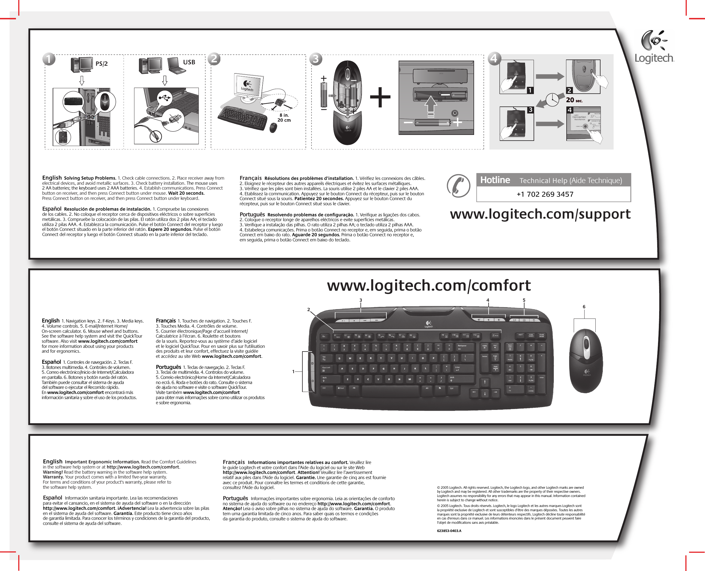 English  Important Ergonomic Information. Read the Comfort Guidelines in the software help system or at http://www.logitech.com/comfort. Warning! Read the battery warning in the software help system. Warranty. Your product comes with a limited five-year warranty. For terms and conditions of your product&apos;s warranty, please refer to the software help system.  Español  Información sanitaria importante. Lea las recomendaciones para evitar el cansancio, en el sistema de ayuda del software o en la dirección http://www.logitech.com/comfort. ¡Advertencia! Lea la advertencia sobre las pilas en el sistema de ayuda del software. Garantía. Este producto tiene cinco años de garantía limitada. Para conocer los términos y condiciones de la garantía del producto, consulte el sistema de ayuda del software.Français  Informations importantes relatives au confort. Veuillez lire le guide Logitech et votre confort dans l’Aide du logiciel ou sur le site Web http://www.logitech.com/comfort. Attention! Veuillez lire l’avertissement relatif aux piles dans l’Aide du logiciel. Garantie. Une garantie de cinq ans est fournie avec ce produit. Pour connaître les termes et conditions de cette garantie, consultez l&apos;Aide du logiciel. Português  Informações importantes sobre ergonomia. Leia as orientações de conforto no sistema de ajuda do software ou no endereço http://www.logitech.com/comfort. Atenção! Leia o aviso sobre pilhas no sistema de ajuda do software. Garantia. O produto tem uma garantia limitada de cinco anos. Para saber quais os termos e condições da garantia do produto, consulte o sistema de ajuda do software.  English  1. Navigation keys. 2. F-Keys. 3. Media keys. 4. Volume controls. 5. E-mail/Internet Home/On-screen calculator. 6. Mouse wheel and buttons. See the software help system and visit the QuickTour software. Also visit www.logitech.com/comfort for more information about using your products and for ergonomics.  Español  1. Controles de navegación. 2. Teclas F. 3. Botones multimedia. 4. Controles de volumen. 5. Correo electrónico/Inicio de Internet/Calculadora en pantalla. 6. Botones y botón rueda del ratón. También puede consultar el sistema de ayuda del software o ejecutar el Recorrido rápido. En www.logitech.com/comfort encontrará más información sanitaria y sobre el uso de los productos.    Français  1. Touches de navigation. 2. Touches F. 3. Touches Media. 4. Contrôles de volume. 5. Courrier électronique/Page d’accueil Internet/Calculatrice à l’écran. 6. Roulette et boutons de la souris. Reportez-vous au système d’aide logiciel et le logiciel QuickTour. Pour en savoir plus sur l&apos;utilisation des produits et leur confort, effectuez la visite guidée et accédez au site Web www.logitech.com/comfort. Português  1. Teclas de navegação. 2. Teclas F. 3. Teclas de multimédia. 4. Controlos do volume. 5. Correio electrónico/Home da Internet/Calculadora no ecrã. 6. Roda e botões do rato. Consulte o sistema de ajuda no software e visite o software QuickTour. Visite também www.logitech.com/comfort para obter mais informações sobre como utilizar os produtos e sobre ergonomia.   English  Solving Setup Problems. 1. Check cable connections. 2. Place receiver away from electrical devices, and avoid metallic surfaces. 3. Check battery installation. The mouse uses 2 AA batteries; the keyboard uses 2 AAA batteries. 4. Establish communications. Press Connect button on receiver, and then press Connect button under mouse. Wait 20 seconds. Press Connect button on receiver, and then press Connect button under keyboard.  Español  Resolución de problemas de instalación. 1. Compruebe las conexiones de los cables. 2. No coloque el receptor cerca de dispositivos eléctricos o sobre superficies metálicas. 3. Compruebe la colocación de las pilas. El ratón utiliza dos 2 pilas AA; el teclado utiliza 2 pilas AAA. 4. Establezca la comunicación. Pulse el botón Connect del receptor y luego el botón Connect situado en la parte inferior del ratón. Espere 20 segundos. Pulse el botón Connect del receptor y luego el botón Connect situado en la parte inferior del teclado.  Français  Résolutions des problèmes d’installation. 1. Vérifiez les connexions des câbles. 2. Eloignez le récepteur des autres appareils électriques et évitez les surfaces métalliques. 3. Vérifiez que les piles sont bien installées. La souris utilise 2 piles AA et le clavier 2 piles AAA. 4. Etablissez la communication. Appuyez sur le bouton Connect du récepteur, puis sur le bouton Connect situé sous la souris. Patientez 20 secondes. Appuyez sur le bouton Connect du récepteur, puis sur le bouton Connect situé sous le clavier. Português  Resolvendo problemas de configuração. 1. Verifique as ligações dos cabos. 2. Coloque o receptor longe de aparelhos eléctricos e evite superfícies metálicas. 3. Verifique a instalação das pilhas. O rato utiliza 2 pilhas AA; o teclado utiliza 2 pilhas AAA. 4. Estabeleça comunicações. Prima o botão Connect no receptor e, em seguida, prima o botão Connect em baixo do rato. Aguarde 20 segundos. Prima o botão Connect no receptor e, em seguida, prima o botão Connect em baixo do teclado.112233 PS/220 sec.20 sec.132444+1 702 269 3457Hotline     Technical HelpHotline      (Aide Technique)www.logitech.com/support© 2005 Logitech. All rights reserved. Logitech, the Logitech logo, and other Logitech marks are owned by Logitech and may be registered. All other trademarks are the property of their respective owners. Logitech assumes no responsibility for any errors that may appear in this manual. Information contained herein is subject to change without notice.© 2005 Logitech. Tous droits réservés. Logitech, le logo Logitech et les autres marques Logitech sont la propriété exclusive de Logitech et sont susceptibles d’être des marques déposées. Toutes les autres marques sont la propriété exclusive de leurs détenteurs respectifs. Logitech décline toute responsabilité en cas d&apos;erreurs dans ce manuel. Les informations énoncées dans le présent document peuvent faire l’objet de modifications sans avis préalable. 623853-0403.A634512 USB www.logitech.com/comfort