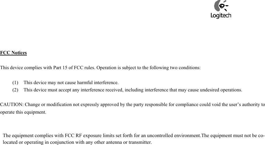     FCC Notices  This device complies with Part 15 of FCC rules. Operation is subject to the following two conditions:  (1)  This device may not cause harmful interference. (2)  This device must accept any interference received, including interference that may cause undesired operations.  CAUTION: Change or modification not expressly approved by the party responsible for compliance could void the user’s authority to operate this equipment.             The equipment complies with FCC RF exposure limits set forth for an uncontrolled environment.The equipment must not be co-located or operating in conjunction with any other antenna or transmitter.