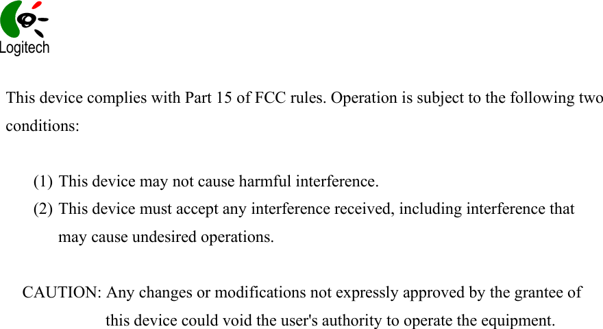    This device complies with Part 15 of FCC rules. Operation is subject to the following two conditions:  (1) This device may not cause harmful interference. (2) This device must accept any interference received, including interference that may cause undesired operations.  CAUTION: Any changes or modifications not expressly approved by the grantee of this device could void the user&apos;s authority to operate the equipment.             Logitech 